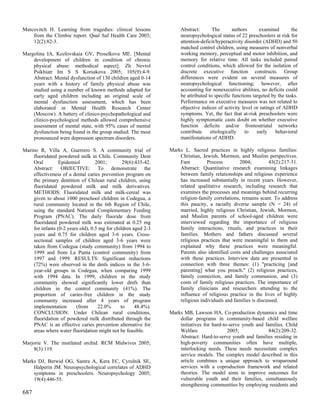 Marcovitch H. Learning from tragedies: clinical lessons              Abstract:       The       authors      examined        the
    from the Climbie report. Qual Saf Health Care 2003;              neuropsychological status of 22 preschoolers at risk for
    12(2):82-3.                                                      attention-deficit/hyperactivity disorder (ADHD) and 50
                                                                     matched control children, using measures of nonverbal
Margolina IA, Kozlovskaia GV, Proselkova ME. [Mental                 working memory, perceptual and motor inhibition, and
    development of children in condition of chronic                  memory for relative time. All tasks included paired
    physical abuse: methodical aspect]. Zh Nevrol                    control conditions, which allowed for the isolation of
    Psikhiatr Im S S Korsakova 2005; 105(9):4-9.                     discrete executive function constructs. Group
    Abstract: Mental dysfunction of 130 children aged 0-14           differences were evident on several measures of
    years with a history of family physical abuse was                neuropsychological functioning; however, after
    studied using a number of known methods adapted for              accounting for nonexecutive abilities, no deficits could
    early aged children including an original scale of               be attributed to specific functions targeted by the tasks.
    mental dysfunction assessment, which has been                    Performance on executive measures was not related to
    elaborated in Mental Health Research Center                      objective indices of activity level or ratings of ADHD
    (Moscow). A battery of clinico-psychopathological and            symptoms. Yet, the fact that at-risk preschoolers were
    clinico-psychological methods allowed comprehensive              highly symptomatic casts doubt on whether executive
    assessment of mental state, with 95% cases of mental             function deficits and/or frontostriatal networks
    dysfunction being found in the group studied. The most           contribute     etiologically    to    early    behavioral
    pronounced were depression spectrum disorders.                   manifestations of ADHD.

Marino R, Villa A, Guerrero S. A community trial of             Marks L. Sacred practices in highly religious families:
    fluoridated powdered milk in Chile. Community Dent              Christian, Jewish, Mormon, and Muslim perspectives.
    Oral         Epidemiol         2001;        29(6):435-42.       Fam          Process         2004;         43(2):217-31.
    Abstract: OBJECTIVE: To demonstrate the                         Abstract: Quantitative research examining linkages
    effectiveness of a dental caries prevention program on          between family relationships and religious experience
    the primary dentition of Chilean rural children, using          has increased substantially in recent years. However,
    fluoridated powdered milk and milk derivatives.                 related qualitative research, including research that
    METHODS: Fluoridated milk and milk-cereal was                   examines the processes and meanings behind recurring
    given to about 1000 preschool children in Codegua, a            religion-family correlations, remains scant. To address
    rural community located in the 6th Region of Chile,             this paucity, a racially diverse sample (N = 24) of
    using the standard National Complementary Feeding               married, highly religious Christian, Jewish, Mormon,
    Program (PNAC). The daily fluoride dose from                    and Muslim parents of school-aged children were
    fluoridated powdered milk was estimated at 0.25 mg              interviewed regarding the importance of religious
    for infants (0-2 years old), 0.5 mg for children aged 2-3       family interactions, rituals, and practices in their
    years and 0.75 for children aged 3-6 years. Cross-              families. Mothers and fathers discussed several
    sectional samples of children aged 3-6 years were               religious practices that were meaningful to them and
    taken from Codegua (study community) from 1994 to               explained why these practices were meaningful.
    1999 and from La Punta (control community) from                 Parents also identified costs and challenges associated
    1997 and 1999. RESULTS: Significant reductions                  with these practices. Interview data are presented in
    (72%) were observed in the dmfs indices in the 3-6-             connection with three themes: (1) "practicing [and
    year-old groups in Codegua, when comparing 1999                 parenting] what you preach," (2) religious practices,
    with 1994 data. In 1999, children in the study                  family connection, and family communion, and (3)
    community showed significantly lower dmfs than                  costs of family religious practices. The importance of
    children in the control community (41%). The                    family clinicians and researchers attending to the
    proportion of caries-free children in the study                 influence of religious practice in the lives of highly
    community increased after 4 years of program                    religious individuals and families is discussed.
    implementation       (from      22.0%      to     48.4%).
    CONCLUSION: Under Chilean rural conditions,                 Marks MB, Lawson HA. Co-production dynamics and time
    fluoridation of powdered milk distributed through the           dollar programs in community-based child welfare
    PNAC is an effective caries prevention alternative for          initiatives for hard-to-serve youth and families. Child
    areas where water fluoridation might not be feasible.           Welfare                2005;              84(2):209-32.
                                                                    Abstract: Hard-to-serve youth and families residing in
Marjorie V. The mutilated orchid. RCM Midwives 2005;                high-poverty communities often have multiple,
    8(3):119.                                                       interlocking needs. These needs necessitate complex
                                                                    service models. The complex model described in this
Marks DJ, Berwid OG, Santra A, Kera EC, Cyrulnik SE,                article combines a unique approach to wraparound
    Halperin JM. Neuropsychological correlates of ADHD              services with a coproduction framework and related
    symptoms in preschoolers. Neuropsychology 2005;                 theories. The model aims to improve outcomes for
    19(4):446-55.                                                   vulnerable youth and their families, simultaneously
                                                                    strengthening communities by employing residents and
687
 