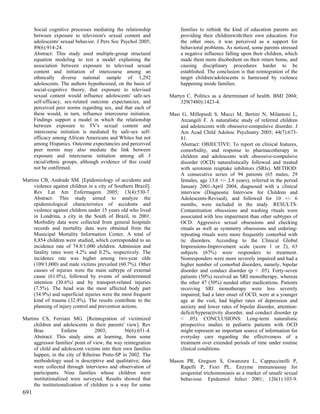 Social cognitive processes mediating the relationship          families to rethink the kind of education parents are
      between exposure to television's sexual content and            providing their childrenwith/their own education. For
      adolescents' sexual behavior. J Pers Soc Psychol 2005;         the other ones, it was perceived as a support for
      89(6):914-24.                                                  behavioral problems. As noticed, some parents stressed
      Abstract: This study used multiple-group structural            a negative influence falling upon their children, which
      equation modeling to test a model explaining the               made them more disobedient on their return home, and
      association between exposure to televised sexual               causing disciplinary procedures harder to be
      content and initiation of intercourse among an                 established. The conclusion is that reintegration of the
      ethnically diverse national sample of 1,292                    target children/adolescents is harnessed by violence
      adolescents. The authors hypothesized, on the basis of         happening inside families.
      social-cognitive theory, that exposure to televised
      sexual content would influence adolescents' safe-sex      Martyn C. Politics as a determinant of health. BMJ 2004;
      self-efficacy, sex-related outcome expectancies, and          329(7480):1423-4.
      perceived peer norms regarding sex, and that each of
      these would, in turn, influence intercourse initiation.   Masi G, Millepiedi S, Mucci M, Bertini N, Milantoni L,
      Findings support a model in which the relationship            Arcangeli F. A naturalistic study of referred children
      between exposure to TV's sexual content and                   and adolescents with obsessive-compulsive disorder. J
      intercourse initiation is mediated by safe-sex self-          Am Acad Child Adolesc Psychiatry 2005; 44(7):673-
      efficacy among African Americans and Whites but not           81.
      among Hispanics. Outcome expectancies and perceived           Abstract: OBJECTIVE: To report on clinical features,
      peer norms may also mediate the link between                  comorbidity, and response to pharmacotherapy in
      exposure and intercourse initiation among all 3               children and adolescents with obsessive-compulsive
      racial/ethnic groups, although evidence of this could         disorder (OCD) naturalistically followed and treated
      not be confirmed.                                             with serotonin reuptake inhibitors (SRIs). METHOD:
                                                                    A consecutive series of 94 patients (65 males, 29
Martins CB, Andrade SM. [Epidemiology of accidents and              females, age 13.6 +/- 2.8 years), referred in the period
     violence against children in a city of Southern Brazil].       January 2001-April 2004, diagnosed with a clinical
     Rev Lat Am Enfermagem 2005; 13(4):530-7.                       interview (Diagnostic Interview for Children and
     Abstract: This study aimed to analyze the                      Adolescents-Revised), and followed for 10 +/- 6
     epidemiological characteristics of accidents and               months, were included in the study. RESULTS:
     violence against children under 15 years old who lived         Contamination obsessions and washing rituals were
     in Londrina, a city in the South of Brazil, in 2001.           associated with less impairment than other subtypes of
     Morbidity data were collected from general hospitals           OCD. Aggressive sexual obsessions and checking
     records and mortality data were obtained from the              rituals as well as symmetry obsessions and ordering-
     Municipal Mortality Information Center. A total of             repeating rituals were more frequently comorbid with
     8,854 children were studied, which corresponded to an          tic disorders. According to the Clinical Global
     incidence rate of 74.8/1,000 children. Admission and           Impressions-Improvement scale (score 1 or 2), 63
     fatality rates were 4.2% and 0.2%, respectively. The           subjects (67%) were responders to treatment.
     incidence rate was higher among two-year olds                  Nonresponders were more severely impaired and had a
     (109/1,000) and male victims prevailed (60.7%). Other          higher number of comorbid disorders, namely, bipolar
     causes of injuries were the main subtype of external           disorder and conduct disorder (p < .05). Forty-seven
     cause (61.0%), followed by events of undetermined              patients (50%) received an SRI monotherapy, whereas
     intention (30.6%) and by transport-related injuries            the other 47 (50%) needed other medications. Patients
     (7.5%). The head was the most affected body part               receiving SRI monotherapy were less severely
     (34.9%) and superficial injuries were the most frequent        impaired; had a later onset of OCD; were at a younger
     kind of trauma (32.4%). The results contribute to the          age at the visit, had higher rates of depression and
     planning of injury control and prevention actions.             anxiety and lower rates of bipolar disorder, attention-
                                                                    deficit/hyperactivity disorder, and conduct disorder (p
Martins CS, Ferriani MG. [Reintegration of victimized               < .05). CONCLUSIONS: Long-term naturalistic
     children and adolescents in their parents' view]. Rev          prospective studies in pediatric patients with OCD
     Bras          Enferm          2003;        56(6):651-4.        might represent an important source of information for
     Abstract: This study aims at learning, from some               everyday care regarding the effectiveness of a
     aggressor families' point of view, the way reintegration       treatment over extended periods of time under routine
     of child and adolescent victims into their own families        clinical conditions.
     happen, in the city of Ribeirao Preto-SP in 2002. The
     methodology used is descriptive and qualitative; data      Mason PR, Gregson S, Gwanzura L, Cappuccinelli P,
     were collected through interviews and observation of           Rapelli P, Fiori PL. Enzyme immunoassay for
     participants. Nine families whose children were                urogenital trichomoniasis as a marker of unsafe sexual
     institutionalized were surveyed. Results showed that           behaviour. Epidemiol Infect 2001; 126(1):103-9.
     the institutionalization of children is a way for some
691
 
