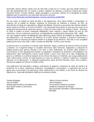 Hermosillo, Sonora, México, donde cerca de 200 niños y niñas de 0 a 14 años -que han sufrido violencia o
han sido abandonados por sus madres y padres- disponen de albergue y asistencia integral que incluye
educación formal, servicios médicos, apoyo psicológico y recreación, además de la búsqueda de padres
adoptivos que les garanticen una adecuada educación y atención.
(http://www.difson.gob.mx/Sitio/programas_menores.aspx?prog=pUNACARI).

Por esa razón, la Unidad de Salud del Niño y del Adolescente, Área Salud Familiar y Comunitaria, en
conjunto con la Unidad de Riesgos, Programa de Prevención de Violencia y Lesiones, de OPS, ha
intensificado el trabajo de capacitación y difusión del Módulo “Detección y prevención del maltrato infantil y
abuso sexual en la niñez en el marco de AIEPI”. Este documento busca llenar el vacío que aún existe en la
preparación del personal de salud para detectar y tratar los niños víctimas de maltrato o abuso. Asimismo,
en 2002 se publicó el primer compendio bibliográfico sobre maltrato y abuso infantil con más de 700
referencias, con sus respectivos resúmenes, correspondientes a publicaciones del período 1995 - 2000.
Con este segundo volumen de Bibliografía sobre Maltrato y Abuso Infantil, las Unidades de Salud del Niño y
del Adolescente y de Prevención de Violencia de la OPS, desean contribuir a promover información y
evidencia sobre la situación del maltrato infantil en la Región de las Américas. Para ello se han recopilado
publicaciones de los años 2001 a 2005, tomadas de MEDLINE, LILACS y otras fuentes.

La primera parte se concentra en artículos sobre definición, signos y síntomas de diversas formas de abuso
y maltrato; en el siguiente bloque se recopilan referencias sobre detección, diagnóstico y evaluación de
utilidad práctica para quienes atienden a los niños y niñas maltratados; los artículos sobre prácticas e
intervenciones se han agrupado para facilitar su búsqueda a tomadores de decisiones e investigadores; las
publicaciones sobre pornografía y abuso sexual infantil, y otros como niños de la calle, desplazados de
guerras y conflictos se enumeran después de los efectos del abuso y el maltrato, que recoge publicaciones
sobre salud mental, efectos de larga duración en casos de violencia o maltrato, resiliencia y conductas
agresivas. En la última parte se agruparon publicaciones sobre derechos humanos, leyes, ética y política.
Una lista de páginas de Internet se añade al final.

Esta publicación está destinada a médicos, instituciones de gobierno, ministerios de salud, de familia y de
protección de la niñez, académicos, profesores, investigadores y proveedores, y esperamos que sea un
aporte para el desarrollo y la salud de los niños, adolescentes y sus familias, y una forma de alcanzar los
Objetivos de Desarrollo del Milenio (ODM) de las Naciones Unidas.



Yehuda Benguigui                                          Alberto Concha-Eastman.
Jefe de Unidad                                            Asesor Regional
Unidad Salud del Niño y del Adolescente                  Prevención de Violencia y Lesiones
Área Salud Familiar y Comunitaria                        Unidad de Evaluación de Riesgos
OPS/OMS                                                  Área Desarrollo Sostenible y Salud Ambiental
                                                         OPS/OMS




iv
 