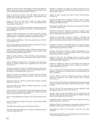Sadowski H, Trowell J, Kolvin I, Weeramanthri T, Berelowitz M, Gilbert LH.      Schachter CL, Radomsky NA, Stalker CA, Teram E. Women survivors of
Sexually abused girls: patterns of psychopathology and exploration of risk      child sexual abuse. How can health professionals promote healing? Can Fam
factors. Eur Child Adolesc Psychiatry 2003; 12(5):221-30.                       Physician 2004; 50:405-12.

Safren SA, Gershuny BS, Marzol P, Otto MW, Pollack MH. History of               Schaffer M. More cover-ups, more shame. US News World Rep 2002;
childhood abuse in panic disorder, social phobia, and generalized anxiety       132(19):46, 48.
disorder. J Nerv Ment Dis 2002; 190(7):453-6.
                                                                                Schechter DS, Brunelli SA, Cunningham N, Brown J, Baca P. Mother-
Sageman S. The rape of boys and the impact of sexually predatory                daughter relationships and child sexual abuse: a pilot study of 35 dyads. Bull
environments: review and case reports. J Am Acad Psychoanal Dyn                 Menninger Clin 2002; 66(1):39-60.
Psychiatry 2003; 31(3):563-80.
                                                                                Schlagenhauf P. UNICEF report documents sexual exploitation of children.
Saleh FM, Guidry LL. Psychosocial and biological treatment considerations       Lancet 2003; 362(9395):1556.
for the paraphilic and nonparaphilic sex offender. J Am Acad Psychiatry Law
2003; 31(4):486-93.                                                             Schloredt KA, Heiman JR. Perceptions of sexuality as related to sexual
                                                                                functioning and sexual risk in women with different types of childhood abuse
Saleptsi E, Bichescu D, Rockstroh B et al. Negative and positive childhood      histories. J Trauma Stress 2003; 16(3):275-84.
experiences across developmental periods in psychiatric patients with
different diagnoses - an explorative study. BMC Psychiatry 2004; 4(1):40.       Schmahl CG, Elzinga BM, Vermetten E, Sanislow C, McGlashan TH,
                                                                                Bremner JD. Neural correlates of memories of abandonment in women with
Salib E, Appleton T, Pembleton A. Elder abuse and elderly abusers. Med Sci      and without borderline personality disorder. Biol Psychiatry 2003; 54(2):142-
Law 2002; 42(2):147-8.                                                          51.

Salmon K. Remembering and reporting by children: the influence of cues and      Schmahl CG, Vermetten E, Elzinga BM, Bremner JD. A positron emission
props. Clin Psychol Rev 2001; 21(2):267-300.                                    tomography study of memories of childhood abuse in borderline personality
                                                                                disorder. Biol Psychiatry 2004; 55(7):759-65.
Salmon P, Al-Marzooqi SM, Baker G, Reilly J. Childhood family dysfunction
and associated abuse in patients with nonepileptic seizures: towards a causal   Schremmer RD, Swanson D, Kraly K. Human immunodeficiency virus
model. Psychosom Med 2003; 65(4):695-700.                                       postexposure prophylaxis in child and adolescent victims of sexual assault.
                                                                                Pediatr Emerg Care 2005; 21(8):502-6.
Salmon P, Skaife K, Rhodes J. Abuse, dissociation, and somatization in
irritable bowel syndrome: towards an explanatory model. J Behav Med 2003;       Schuetze P, Eiden RD. The relationship between sexual abuse during
26(1):1-18.                                                                     childhood and parenting outcomes: modeling direct and indirect pathways.
                                                                                Child Abuse Negl 2005; 29(6):645-59.
Salter D, McMillan D, Richards M et al. Development of sexually abusive
behaviour in sexually victimised males: a longitudinal study. Lancet 2003;      Schumm JA, Hobfoll SE, Keogh NJ. Revictimization and interpersonal
361(9356):471-6.                                                                resource loss predicts PTSD among women in substance-use treatment. J
                                                                                Trauma Stress 2004; 17(2):173-81.
Sansone RA, Gaither GA, Sansone LA. Childhood trauma and adult somatic
preoccupation by body area among women in an internal medicine setting: a       Scott CL, Gerbasi JB. Sex offender registration and community notification
pilot study. Int J Psychiatry Med 2001; 31(2):147-54.                           challenges: the Supreme Court continues its trend. J Am Acad Psychiatry Law
                                                                                2003; 31(4):494-501.
Sansone RA, Gaither GA, Songer DA. Self-harm behaviors and mental
healthcare utilization among sexually abused males: a pilot study. Gen Hosp     Scott KL, Wolfe DA, Wekerle C. Maltreatment and trauma: tracking the
Psychiatry 2001; 23(2):97-8.                                                    connections in adolescence. Child Adolesc Psychiatr Clin N Am 2003;
                                                                                12(2):211-30, viii.
Santucci KA, Hsiao AL. Advances in clinical forensic medicine. Curr Opin
Pediatr 2003; 15(3):304-8.                                                      Serwin AB, Dziuzycka M, Mysliwiec H, Chodynicka B. [Sexually transmitted
                                                                                infections in sexually abused children]. Med Wieku Rozwoj 2003; 7(3 Suppl
Sapp MV, Vandeven AM. Update on childhood sexual abuse. Curr Opin               1):359-68.
Pediatr 2005; 17(2):258-64.
                                                                                Seto MC, Eke AW. The criminal histories and later offending of child
Sareen J, Fleisher W, Cox BJ, Hassard S, Stein MB. Childhood adversity and      pornography offenders. Sex Abuse 2005; 17(2):201-10.
perceived need for mental health care: findings from a Canadian community
sample. J Nerv Ment Dis 2005; 193(6):396-404.                                   Seto MC, Harris GT, Rice ME, Barbaree HE. The screening scale for
                                                                                pedophilic interests predicts recidivism among adult sex offenders with child
Savrin C. Human papillomavirus in children. Adv Nurse Pract 2001; 9(6):99-      victims. Arch Sex Behav 2004; 33(5):455-66.
102.
                                                                                Shalhoub-Kevorkian N. Disclosure of child abuse in conflict areas. Violence
Saxton R. Psychiatry's missing link--mental injury. Aust Fam Physician 2002;    Against Women 2005; 11(10):1263-91.
31(12):1122, 1125.
                                                                                Shanahan M, Donato R. Counting the cost: estimating the economic benefit of
Schaaf HS. Forensic medicine part II. SADJ 2004; 59(10):425-6.                  pedophile treatment programs. Child Abuse Negl 2001; 25(4):541-55.


Schaaf HS. Human immunodeficiency virus infection and child sexual abuse.       Shanel-Hogan KA. What is this red mark? J Calif Dent Assoc 2004;
S Afr Med J 2004; 94(9):782-5.                                                  32(4):304-5.

                                                                                Sharma BR, Gupta M. Child abuse in Chandigarh, India, and its implications.
                                                                                J Clin Forensic Med 2004; 11(5):248-56.

62
 
