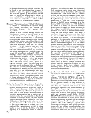 the samples and assured that research results will not         situation. Characteristics of TOPS were investigated
      be linked to any particular/individual newborn. If             both in randomly selected normal school children and
      identified or coded blood spots are used for research,         in boys with a conduct disorder. Four factors appeared
      IRB review and approval by IRB must occur. The net             to underlie the TOPS scores from 652 randomly
      health care benefit from screening for six disorders in        selected boys and girls from grades 1 to 6, these being:
      Japan was 0.25 billion yen ($2.2 million) per 100,000          teachers' scores for the types of problem situation
      screened newborns compared to $3.2 million for PKU             Being Disadvantaged, Coping with Competition, Social
      and CH in the US for 100,000 screened newborns.                Expectations of Peers, and Teacher Expectations.
                                                                     Because of the high internal consistency of the four
Matsumoto T, Yamaguchi A, Asami T, Okada T, Yoshikawa                factors, TOPS was abbreviated to a TOPS-Short Form
    K, Hirayasu Y. Characteristics of self-cutters among             (18 instead of 44 items). The four-factor model was
    male inmates: association with bulimia and                       cross-validated by means of a second sample of 326
    dissociation. Psychiatry Clin Neurosci 2005;                     boys and girls. A model with only one general problem
    59(3):319-26.                                                    behaviour factor did not fit the data of both samples.
    Abstract: It was examined whether bulimia and                    When the four specific factors were added a
    dissociation are common in male self-cutters, as has             satisfactory fit resulted. Moreover, it was found that in
    been found in female self-cutters. The subjects were             the first sample 52% of the variance was explained by
    796 male inmates of a juvenile prison. A self-reporting          the general factor, whereas 18% of the variance was
    questionnaire was used to assess self-cutting, histories         explained by the four specific factors together. Thus,
    of psychoactive substance use, problem behaviors, and            the extent to which problem behaviour is situation
    traumatic life events in the subjects. The Adolescent            specific should not be disregarded. In all four types of
    Dissociative Experience Scale and the Bulimia                    problem situation, boys showed more inappropriate
    Investigatory Test of Edinburgh were also used.                  behaviour than girls. With increasing age, children
    Subjects were divided into two groups: self-cutting and          were rated as being more competent in dealing with the
    non-cutting. Questionnaire responses and dissociation            problem situation Being Disadvantaged. Teachers rated
    and bulimia assessments were compared between the                the four types of problem situation as more problematic
    groups. Self-cutters began smoking (P < 0.001) and               for boys with a conduct disorder (N = 42) than for
    drinking (P < 0.001) earlier, and more frequently used           normal control boys (N = 67). Conduct disordered boys
    illicit psychoactive drugs (P < 0.001), experienced              also differed individually in the number of situational
    childhood physical abuse (P < 0.001), and reported               types that were problematic for them. With respect to
    suicide attempts (P < 0.001), suicidal ideation (P <             clinical implications, the identification of the particular
    0.001), and outward violence toward a person (P <                social context in which a conduct disordered child
    0.001) or object (P < 0.001) than non-cutters. Self-             displays his or her inappropriate behaviour may help
    cutters also scored significantly higher on the bulimia          refine treatment goals: more adequate social
    (P < 0.001) and dissociation tests (P < 0.001). Logistic         functioning should be aimed at specifically in those
    regression analysis demonstrated that suicide attempt            situations that are problematic.
    (odds ratio, 4.311) and suicidal ideation (odds ratio,
    2.336) could discriminate between male inmates with         Maughan B, Iervolino AC, Collishaw S. Time trends in child
    and without self-cutting. Male self-cutters showed              and adolescent mental disorders. Curr Opin Psychiatry
    'multi-impulsive bulimic' tendencies resembling those           2005;                                      18(4):381-5.
    of female self-cutters, although to a lesser extent.            Abstract: PURPOSE OF REVIEW: 1995 saw the
    Clinical features of male as opposed to female self-            publication of a major review of time trends in
    cutters were influenced by gender differences.                  psychosocial disorders of youth across the second half
                                                                    of the twentieth century. It found evidence for
Matthys W, Maassen GH, Cuperus JM, van Engeland H.                  substantial increases in rates of youth crime, alcohol
     The assessment of the situational specificity of               and drug use, depression and suicide in most
     children's problems behaviour in peer-peer context. J          industrialized countries in the decades following the
     Child Psychol Psychiatry 2001; 42(3):413-20.                   Second World War, slowing in some instances in the
     Abstract: In both theory and research the general issue        1980s. Ten years on, we review findings on more
     of the extent to which children's problem behaviour is         recent trends in rates of these and other indicators of
     generalised across situations, and to what extent it is        child and adolescent mental health. RECENT
     situation specific, has been neglected. In the clinical        FINDINGS: Prevalence estimates for autism spectrum
     assessment of disordered children, too, little attention       disorders have increased in recent decades, as has
     has been paid to the specific situations in which these        public and professional awareness of hyperactivity and
     children display their inappropriate behaviour. In this        attention deficits. Trends in adolescent conduct
     study the Taxonomy of Problematic Social Situations            problems, and in alcohol and drug use, appear to reflect
     (TOPS) (Dodge, McClaskey, & Feldman, 1985) was                 culture-specific influences. Rates of suicide among
     employed. This is a questionnaire in which the child's         young males, and self-harm among females have risen
     teacher is asked to rate the likelihood of a child             in many countries in recent years; trends in emotional
     responding in an inappropriate manner in a specific            disorders are more varied, but there is little evidence
693
 