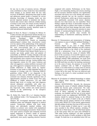 for any rise in rates of anorexia nervosa. Although            compared with controls. Performance on the Starry
      some contributors to these trends have been identified,        Night, a test demanding alerting and sensory-orienting
      much remains to be learned about the key risks                 but not executive attention function, was significantly
      involved. SUMMARY: Monitoring time trends in child             associated with lesion size in the alerting and sensory-
      and adolescent mental health is essential for service          orienting networks but not the executive attention
      planning; knowledge of changing trends can also                network. Furthermore, earlier age at lesion acquisition
      provide important pointers to potential risk factors.          was significantly associated with poorer attention
      Current data sources allow relatively reliable tracking        function even when lesion size was controlled. These
      of trends in some areas, but remain severely limited in        findings support the theory of dissociable networks of
      others. Further research is needed to understand the           attention and add to evidence from studies of children
      mechanisms underlying recently identified trends in            with diffuse and focal brain damage that early insults
      child and adolescent mental health.                            are associated with worse long-term outcomes in many
                                                                     domains of neuropsychological function. In addition,
Maughan B, Rowe R, Messer J, Goodman R, Meltzer H.                   these results may provide clues towards the
    Conduct disorder and oppositional defiant disorder in a          understanding of mechanisms underlying attention in
    national sample: developmental epidemiology. J Child             children.
    Psychol       Psychiatry      2004;       45(3):609-21.
    Abstract: BACKGROUND: Despite an expanding                  Maxeiner H. Demonstration and interpretation of bridging
    epidemiological evidence base, uncertainties remain             vein ruptures in cases of infantile subdural bleedings. J
    over key aspects of the epidemiology of the 'antisocial'        Forensic          Sci         2001;          46(1):85-93.
    disorders in childhood and adolescence. METHODS:                Abstract: Report of two cases of lethal infantile
    We used cross-sectional data on a nationally                    subdural bleedings (SDB). Bridging vein (BV) ruptures
    representative sample of 10,438 5-15-year-olds drawn            were directly proven as the source of the (minimal)
    from the 1999 British Child Mental Health Survey to             SDB by a postmortem X-ray. In the controversial
    examine age trends, gender ratios and patterns of               discussion concerning the causes of infantile SDB,
    comorbidity in DSM-IV Conduct Disorder (CD) and                 proof of the occurrence of several BV ruptures is seen
    Oppositional Defiant Disorder (ODD). RESULTS: CD                as an important sign of a trauma of significant degree.
    was significantly more common in boys than girls, and           Although infantile SDB undoubtedly can result from
    increased in prevalence with age. Among children who            accidental as well as intentional injuries, and therefore,
    met diagnostic criteria for CD, status violations and           the SDB itself does not allow far-reaching conclusions
    other non-aggressive conduct problems increased with            as to the cause of injury, the presence of several BV
    age, while aggressive symptoms became less common.              ruptures combined with an SDB of insignificant
    Gender differences in ODD varied by reporter.                   volume, in an infant dead or in a deep coma on clinical
    Estimates of age trends in ODD depended heavily on              presentation, is not compatible with the supposition of
    treatment of overlaps with CD. Following DSM-IV                 a minor fall as the cause. We have not observed such
    guidelines (where ODD is not diagnosed in the                   findings as the result of a minor accidental event for
    presence of CD), rates of ODD fell with age; if that            more than 15 years.
    constraint was released, clinically significant rates of
    oppositionality persisted at similar levels from early      Maxeiner H. [Evaluation of subdural hemorrhage in infants
    childhood to middle adolescence. CD and ODD                     after alleged minor trauma]. Unfallchirurg 2001;
    showed high levels of overlap, and both diagnoses               104(7):569-76.
    showed substantial comorbidity with other non-                  Abstract: QUESTIONING: Recently the discussion
    antisocial disorders. CONCLUSIONS: Results from                 concerning the causes of infantile subdural bleedings
    this large-scale study confirm and extend previous              (SDB) has become quite controversial. The wide-
    findings in the epidemiology of the disruptive                  spread interpretation that most of these cases are the
    behaviour disorders.                                            result of abuse, especially by the shaken-baby-
                                                                    syndrome, was doubted, and the role of (even minor)
Max JE, Robin DA, Taylor HG et al. Attention function               accidental events was emphasized. METHODS: This
    after childhood stroke. J Int Neuropsychol Soc 2004;            situation should be analyzed basing on the official
    10(7):976-86.                                                   statistics of the causes of death in the city of Berlin
    Abstract: We investigated attentional outcome after             (1978-1998) and the autopsy material of our institute
    childhood stroke and orthopedic diagnosis in medical            (1978-1999). RESULTS: In this period, approximately
    controls. Twenty-nine children with focal stroke                440.000 children lived their first year of life in our city.
    lesions and individually matched children with                  Only 80 violent deaths of infants (up to 1 year old)
    clubfoot or scoliosis were studied with standardized            were recorded in the official statistics, including 27
    attention and neuroimaging assessments. Stroke lesions          deaths due to blunt forces, with 24 lethal head injuries
    were quite varied in location and commonly involved             as the main group. Only two cases were attributed to
    regions implicated in Posner's model of attention               "falls under unclear conditions"; all other accidental
    networks. Children with stroke lesions performed                cases were the results of traffic accidents or falls from
    significantly more poorly regarding attention function          a height. No death due to an undoubted minor fall was
694
 