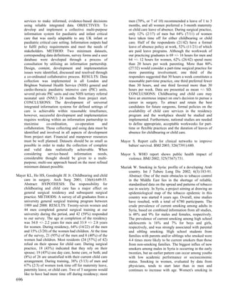 services to make informed, evidence-based decisions              men (70%, or 7 of 10) recommended a leave of 1 to 3
      using reliable integrated data. OBJECTIVES: To                   months, and all women preferred a 3-month maternity
      develop and implement a collective multi-purpose                 or child care leave of absence. During surgical practice,
      information system for paediatric and infant critical            only 12% (2/17) of men but 64% (7/11) of women
      care that was easily adaptable to any UK infant or               have taken time off for either childbearing or child
      paediatric critical care setting. Information outputs had        care. Half of the respondents (21/42) have a formal
      to fulfil policy requirements and meet the needs of              leave of absence policy at work, 52% (11/21) of which
      stakeholders. METHOD: Two minimum datasets,                      are paid leave programs. Although the workweek of
      corresponding data definitions, survey forms and a user          our practicing graduates is 69 +/- 16 hours for men and
      database were developed through a process of                     64 +/- 12 hours for women, 62% (26/42) spend more
      consultation by utilising an information partnership.            than 20 hours per week parenting. More than 80%
      Design, content, development and implementation                  (27/32) would consider a part-time surgical practice for
      issues were identified, discussed and resolved through           more parenting involvement; one third of the
      a co-ordinated collaborative process. RESULTS: Data              responders suggested that 30 hours a week constitutes a
      collection was implemented in all London and                     reasonable part-time practice, one third preferred fewer
      Brighton National Health Service (NHS) general and               than 30 hours, and one third favored more than 30
      cardio-thoracic paediatric intensive care (PIC) units,           hours per week. Data are presented as mean +/- SD.
      several private PIC units and one NHS tertiary referral          CONCLUSIONS: Childbearing and child care may
      neonatal unit (NNU) 24 months from project start.                have an enormous impact on one's decision to pursue a
      CONCLUSIONS: The development of universal                        career in surgery. To attract and retain the best
      integrated information systems for defined settings of           candidates for future surgeons, formal policies on the
      care is achievable within reasonable timeframes;                 availability of child care services in the residency
      however, successful development and implementation               program and the workplace should be studied and
      requires working within an information partnership to            implemented. Furthermore, national studies are needed
      maximise        co-ordination,       co-operation     and        to define appropriate, acceptable workweeks for part-
      collaboration. Those collecting and using data must be           time or flexible practices and the duration of leaves of
      identified and involved in all aspects of development            absence for childbearing or child care.
      from project start. Financial and manpower resources
      must be well planned. Datasets should be as small as        Mayor S. Report calls for clinical networks to improve
      possible in order to make the collection of complete            babies' survival. BMJ 2003; 326(7391):680.
      and valid data realistically achievable. When
      considering      service-based      information    needs,   Mayor S. WHO report shows public health impact of
      considerable thought should be given to a multi-                violence. BMJ 2002; 325(7367):731.
      purpose; multi-use approach based on the most refined
      minimum dataset possible.                                   Maziak W. Smoking in Syria: profile of a developing Arab
                                                                      country. Int J Tuberc Lung Dis 2002; 6(3):183-91.
Mayer KL, Ho HS, Goodnight JE Jr. Childbearing and child              Abstract: One of the main obstacles to tobacco control
    care in surgery. Arch Surg 2001; 136(6):649-55.                   in the Middle East lies in the shortage of reliable,
    Abstract: HYPOTHESIS: The responsibility for                      standardised data on the spread and patterns of tobacco
    childbearing and child care has a major effect on                 use in society. In Syria, a project aiming at drawing an
    general surgical residency and subsequent surgical                epidemiological map of the tobacco epidemic in this
    practice. METHODS: A survey of all graduates from a               country was started 4 years ago. Overall, nine studies
    university general surgical training program between              have resulted, with a total of 6780 participants. The
    1989 and 2000. RESULTS: Twenty-seven women and                    crude prevalence of current smoking among adults in
    44 men completed general surgical training at our                 Syria, based on combined information from all studies,
    university during the period, and 42 (59%) responded              is 48% and 9% for males and females, respectively.
    to our survey. The age at completion of the residency             The prevalence of current smoking among high school
    was 34.0 +/- 2.2 years for men and 33.9 +/- 2.8 years             adolescents is 16% and 7% for boys and girls,
    for women. During residency, 64% (14/22) of the men               respectively, and was strongly associated with parental
    and 15% (3/20) of the women had children. At the time             and sibling smoking. High school students from
    of the survey, 21 (95%) of the men and 8 (40%) of the             families with parents and/or siblings who smoked were
    women had children. Most residents (24 [57%] of 42)               4.4 times more likely to be current smokers than those
    relied on their spouse for child care. During surgical            from non-smoking families. The biggest influx of new
    practice, 18 (43%) indicated that they rely on their              smokers among males in Syria is occurring in the early
    spouse; 19 (45%) use day care, home care, or both; and            twenties, but an earlier pattern can occur among youths
    (8%) of 26 are unsatisfied with their current child care          with low academic performance or socioeconomic
    arrangement. During training, 38% (5/13) of men and               status. Smoking in women, evaluated by data from
    67% (2/3) of women took time off for maternity leave,             physicians, tends to start later than in men and
    paternity leave, or child care. Two of 3 surgeons would           continues to increase with age. Women's smoking in
    like to have had more time off during residency; most
696
 