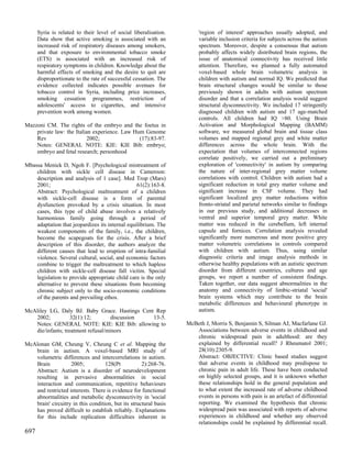 Syria is related to their level of social liberalisation.        'region of interest' approaches usually adopted, and
      Data show that active smoking is associated with an              variable inclusion criteria for subjects across the autism
      increased risk of respiratory diseases among smokers,            spectrum. Moreover, despite a consensus that autism
      and that exposure to environmental tobacco smoke                 probably affects widely distributed brain regions, the
      (ETS) is associated with an increased risk of                    issue of anatomical connectivity has received little
      respiratory symptoms in children. Knowledge about the            attention. Therefore, we planned a fully automated
      harmful effects of smoking and the desire to quit are            voxel-based whole brain volumetric analysis in
      disproportionate to the rate of successful cessation. The        children with autism and normal IQ. We predicted that
      evidence collected indicates possible avenues for                brain structural changes would be similar to those
      tobacco control in Syria, including price increases,             previously shown in adults with autism spectrum
      smoking cessation programmes, restriction of                     disorder and that a correlation analysis would suggest
      adolescents' access to cigarettes, and intensive                 structural dysconnectivity. We included 17 stringently
      prevention work among women.                                     diagnosed children with autism and 17 age-matched
                                                                       controls. All children had IQ >80. Using Brain
Mazzoni CM. The rights of the embryo and the foetus in                 Activation and Morphological Mapping (BAMM)
    private law: the Italian experience. Law Hum Genome                software, we measured global brain and tissue class
    Rev                    2002;               (17):83-97.             volumes and mapped regional grey and white matter
    Notes: GENERAL NOTE: KIE: KIE Bib: embryo;                         differences across the whole brain. With the
    embryo and fetal research; personhood                              expectation that volumes of interconnected regions
                                                                       correlate positively, we carried out a preliminary
Mbassa Menick D, Ngoh F. [Psychological mistreatment of                exploration of 'connectivity' in autism by comparing
    children with sickle cell disease in Cameroon:                     the nature of inter-regional grey matter volume
    description and analysis of 1 case]. Med Trop (Mars)               correlations with control. Children with autism had a
    2001;                                        61(2):163-8.          significant reduction in total grey matter volume and
    Abstract: Psychological maltreatment of a children                 significant increase in CSF volume. They had
    with sickle-cell disease is a form of parental                     significant localized grey matter reductions within
    dysfunction provoked by a crisis situation. In most                fronto-striatal and parietal networks similar to findings
    cases, this type of child abuse involves a relatively              in our previous study, and additional decreases in
    harmonious family going through a period of                        ventral and superior temporal grey matter. White
    adaptation that jeopardizes its internal equilibrium. The          matter was reduced in the cerebellum, left internal
    weakest components of the family, i.e., the children,              capsule and fornices. Correlation analysis revealed
    become the scapegoats for the crisis. After a brief                significantly more numerous and more positive grey
    description of this disorder, the authors analyze the              matter volumetric correlations in controls compared
    different causes that lead to eruption of intra-familial           with children with autism. Thus, using similar
    violence. Several cultural, social, and economic factors           diagnostic criteria and image analysis methods in
    combine to trigger the maltreatment to which hapless               otherwise healthy populations with an autistic spectrum
    children with sickle-cell disease fall victim. Special             disorder from different countries, cultures and age
    legislation to provide appropriate child care is the only          groups, we report a number of consistent findings.
    alternative to prevent these situations from becoming              Taken together, our data suggest abnormalities in the
    chronic subject only to the socio-economic conditions              anatomy and connectivity of limbic-striatal 'social'
    of the parents and prevailing ethos.                               brain systems which may contribute to the brain
                                                                       metabolic differences and behavioural phenotype in
McAliley LG, Daly BJ. Baby Grace. Hastings Cent Rep                    autism.
   2002;           32(1):12;        discussion 13-5.
   Notes: GENERAL NOTE: KIE: KIE Bib: allowing to                 McBeth J, Morris S, Benjamin S, Silman AJ, Macfarlane GJ.
   die/infants; treatment refusal/minors                             Associations between adverse events in childhood and
                                                                     chronic widespread pain in adulthood: are they
McAlonan GM, Cheung V, Cheung C et al. Mapping the                   explained by differential recall? J Rheumatol 2001;
   brain in autism. A voxel-based MRI study of                       28(10):2305-9.
   volumetric differences and intercorrelations in autism.           Abstract: OBJECTIVE: Clinic based studies suggest
   Brain           2005;           128(Pt           2):268-76.       that adverse events in childhood may predispose to
   Abstract: Autism is a disorder of neurodevelopment                chronic pain in adult life. These have been conducted
   resulting in pervasive abnormalities in social                    on highly selected groups, and it is unknown whether
   interaction and communication, repetitive behaviours              these relationships hold in the general population and
   and restricted interests. There is evidence for functional        to what extent the increased rate of adverse childhood
   abnormalities and metabolic dysconnectivity in 'social            events in persons with pain is an artefact of differential
   brain' circuitry in this condition, but its structural basis      reporting. We examined the hypothesis that chronic
   has proved difficult to establish reliably. Explanations          widespread pain was associated with reports of adverse
   for this include replication difficulties inherent in             experiences in childhood and whether any observed
                                                                     relationships could be explained by differential recall.
697
 