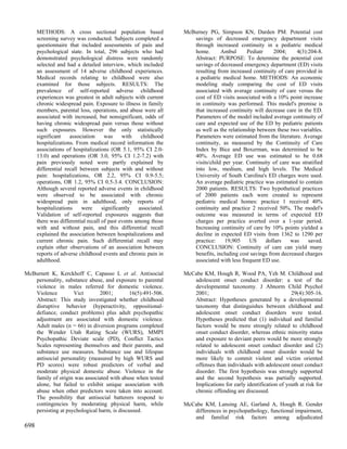 METHODS: A cross sectional population based                 McBurney PG, Simpson KN, Darden PM. Potential cost
      screening survey was conducted. Subjects completed a           savings of decreased emergency department visits
      questionnaire that included assessments of pain and            through increased continuity in a pediatric medical
      psychological state. In total, 296 subjects who had            home.       Ambul      Pediatr     2004;    4(3):204-8.
      demonstrated psychological distress were randomly              Abstract: PURPOSE: To determine the potential cost
      selected and had a detailed interview, which included          savings of decreased emergency department (ED) visits
      an assessment of 14 adverse childhood experiences.             resulting from increased continuity of care provided in
      Medical records relating to childhood were also                a pediatric medical home. METHODS: An economic
      examined for those subjects. RESULTS: The                      modeling study comparing the cost of ED visits
      prevalence of self-reported adverse childhood                  associated with average continuity of care versus the
      experiences was greatest in adult subjects with current        cost of ED visits associated with a 10% point increase
      chronic widespread pain. Exposure to illness in family         in continuity was performed. This model's premise is
      members, parental loss, operations, and abuse were all         that increased continuity will decrease care in the ED.
      associated with increased, but nonsignificant, odds of         Parameters of the model included average continuity of
      having chronic widespread pain versus those without            care and expected use of the ED by pediatric patients
      such exposures. However the only statistically                 as well as the relationship between these two variables.
      significant    association     was     with    childhood       Parameters were estimated from the literature. Average
      hospitalizations. From medical record information the          continuity, as measured by the Continuity of Care
      associations of hospitalizations (OR 5.1, 95% CI 2.0-          Index by Bice and Boxerman, was determined to be
      13.0) and operations (OR 3.0, 95% CI 1.2-7.2) with             40%. Average ED use was estimated to be 0.68
      pain previously noted were partly explained by                 visits/child per year. Continuity of care was stratified
      differential recall between subjects with and without          into low, medium, and high levels. The Medical
      pain: hospitalizations, OR 2.2, 95% CI 0.9-5.5;                University of South Carolina's ED charges were used.
      operations, OR 1.2, 95% CI 0.5-3.4. CONCLUSION:                An average pediatric practice was estimated to contain
      Although several reported adverse events in childhood          2000 patients. RESULTS: Two hypothetical practices
      were observed to be associated with chronic                    of 2000 patients each were created to represent
      widespread pain in adulthood, only reports of                  pediatric medical homes: practice 1 received 40%
      hospitalizations     were     significantly   associated.      continuity and practice 2 received 50%. The model's
      Validation of self-reported exposures suggests that            outcome was measured in terms of expected ED
      there was differential recall of past events among those       charges per practice averted over a 1-year period.
      with and without pain, and this differential recall            Increasing continuity of care by 10% points yielded a
      explained the association between hospitalizations and         decline in expected ED visits from 1362 to 1290 per
      current chronic pain. Such differential recall may             practice:     19,905    US     dollars    was     saved.
      explain other observations of an association between           CONCLUSION: Continuity of care can yield many
      reports of adverse childhood events and chronic pain in        benefits, including cost savings from decreased charges
      adulthood.                                                     associated with less frequent ED use.

McBurnett K, Kerckhoff C, Capasso L et al. Antisocial             McCabe KM, Hough R, Wood PA, Yeh M. Childhood and
   personality, substance abuse, and exposure to parental            adolescent onset conduct disorder: a test of the
   violence in males referred for domestic violence.                 developmental taxonomy. J Abnorm Child Psychol
   Violence         Vict       2001;         16(5):491-506.          2001;                                      29(4):305-16.
   Abstract: This study investigated whether childhood               Abstract: Hypotheses generated by a developmental
   disruptive behavior (hyperactivity, oppositional-                 taxonomy that distinguishes between childhood and
   defiance, conduct problems) plus adult psychopathic               adolescent onset conduct disorders were tested.
   adjustment are associated with domestic violence.                 Hypotheses predicted that (1) individual and familial
   Adult males (n = 66) in diversion programs completed              factors would be more strongly related to childhood
   the Wender Utah Rating Scale (WURS), MMPI                         onset conduct disorder, whereas ethnic minority status
   Psychopathic Deviate scale (PD), Conflict Tactics                 and exposure to deviant peers would be more strongly
   Scales representing themselves and their parents, and             related to adolescent onset conduct disorder and (2)
   substance use measures. Substance use and lifespan                individuals with childhood onset disorder would be
   antisocial personality (measured by high WURS and                 more likely to commit violent and victim oriented
   PD scores) were robust predictors of verbal and                   offenses than individuals with adolescent onset conduct
   moderate physical domestic abuse. Violence in the                 disorder. The first hypothesis was strongly supported
   family of origin was associated with abuse when tested            and the second hypothesis was partially supported.
   alone, but failed to exhibit unique association with              Implications for early identification of youth at risk for
   abuse when other predictors were taken into account.              chronic offending are discussed.
   The possibility that antisocial batterers respond to
   contingencies by moderating physical harm, while               McCabe KM, Lansing AE, Garland A, Hough R. Gender
   persisting at psychological harm, is discussed.                   differences in psychopathology, functional impairment,
                                                                     and familial risk factors among adjudicated
698
 
