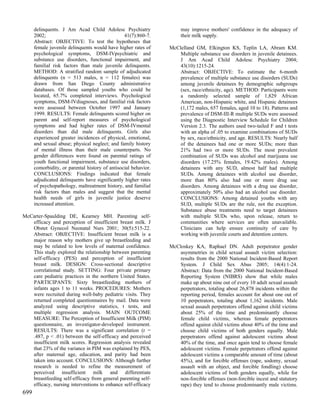 delinquents. J Am Acad Child Adolesc Psychiatry                 may improve mothers' confidence in the adequacy of
      2002;                                      41(7):860-7.         their milk supply.
      Abstract: OBJECTIVE: To test the hypotheses that
      female juvenile delinquents would have higher rates of     McClelland GM, Elkington KS, Teplin LA, Abram KM.
      psychological symptoms, DSM-IVpsychiatric and                  Multiple substance use disorders in juvenile detainees.
      substance use disorders, functional impairment, and            J Am Acad Child Adolesc Psychiatry 2004;
      familial risk factors than male juvenile delinquents.          43(10):1215-24.
      METHOD: A stratified random sample of adjudicated              Abstract: OBJECTIVE: To estimate the 6-month
      delinquents (n = 513 males, n = 112 females) was               prevalence of multiple substance use disorders (SUDs)
      drawn from San Diego County administrative                     among juvenile detainees by demographic subgroups
      databases. Of those sampled youths who could be                (sex, race/ethnicity, age). METHOD: Participants were
      located, 65.7% completed interviews. Psychological             a randomly selected sample of 1,829 African
      symptoms, DSM-lVdiagnoses, and familial risk factors           American, non-Hispanic white, and Hispanic detainees
      were assessed between October 1997 and January                 (1,172 males, 657 females, aged 10 to 18). Patterns and
      1999. RESULTS: Female delinquents scored higher on             prevalence of DSM-III-R multiple SUDs were assessed
      parent and self-report measures of psychological               using the Diagnostic Interview Schedule for Children
      symptoms and had higher rates of DSM-IVmental                  Version 2.3. The authors used two-tailed F and t tests
      disorders than did male delinquents. Girls also                with an alpha of .05 to examine combinations of SUDs
      experienced greater incidences of physical, emotional,         by sex, race/ethnicity, and age. RESULTS: Nearly half
      and sexual abuse; physical neglect; and family history         of the detainees had one or more SUDs; more than
      of mental illness than their male counterparts. No             21% had two or more SUDs. The most prevalent
      gender differences were found on parental ratings of           combination of SUDs was alcohol and marijuana use
      youth functional impairment, substance use disorders,          disorders (17.25% females, 19.42% males). Among
      comorbidity, or parental history of antisocial behavior.       detainees with any SUD, almost half had multiple
      CONCLUSIONS: Findings indicated that female                    SUDs. Among detainees with alcohol use disorder,
      adjudicated delinquents have significantly higher rates        more than 80% also had one or more drug use
      of psychopathology, maltreatment history, and familial         disorders. Among detainees with a drug use disorder,
      risk factors than males and suggest that the mental            approximately 50% also had an alcohol use disorder.
      health needs of girls in juvenile justice deserve              CONCLUSIONS: Among detained youths with any
      increased attention.                                           SUD, multiple SUDs are the rule, not the exception.
                                                                     Substance abuse treatments need to target detainees
McCarter-Spaulding DE, Kearney MH. Parenting self-                   with multiple SUDs who, upon release, return to
   efficacy and perception of insufficient breast milk. J            communities where services are often unavailable.
   Obstet Gynecol Neonatal Nurs 2001; 30(5):515-22.                  Clinicians can help ensure continuity of care by
   Abstract: OBJECTIVE: Insufficient breast milk is a                working with juvenile courts and detention centers.
   major reason why mothers give up breastfeeding and
   may be related to low levels of maternal confidence.          McCloskey KA, Raphael DN. Adult perpetrator gender
   This study explored the relationship between parenting            asymmetries in child sexual assault victim selection:
   self-efficacy (PES) and perception of insufficient                results from the 2000 National Incident-Based Report
   breast milk. DESIGN: Cross-sectional descriptive                  System. J Child Sex Abus 2005; 14(4):1-24.
   correlational study. SETTING: Four private primary                Abstract: Data from the 2000 National Incident-Based
   care pediatric practices in the northern United States.           Reporting System (NIBRS) show that while males
   PARTICIPANTS: Sixty breastfeeding mothers of                      make up about nine out of every 10 adult sexual assault
   infants ages 1 to 11 weeks. PROCEDURES: Mothers                   perpetrators, totaling about 26,878 incidents within the
   were recruited during well-baby pediatric visits. They            reporting period, females account for about one out of
   returned completed questionnaires by mail. Data were              10 perpetrators, totaling about 1,162 incidents. Male
   analyzed using descriptive statistics, t tests, and               sexual assault perpetrators offend against child victims
   multiple regression analysis. MAIN OUTCOME                        about 25% of the time and predominantly choose
   MEASURE: The Perception of Insufficient Milk (PIM)                female child victims, whereas female perpetrators
   questionnaire, an investigator-developed instrument.              offend against child victims about 40% of the time and
   RESULTS: There was a significant correlation (r =                 choose child victims of both genders equally. Male
   .487, p < .01) between the self-efficacy and perceived            perpetrators offend against adolescent victims about
   insufficient milk scores. Regression analysis revealed            40% of the time, and once again tend to choose female
   that 23% of the variance in PIM was explained by PES,             adolescent victims. Female perpetrators offend against
   after maternal age, education, and parity had been                adolescent victims a comparable amount of time (about
   taken into account. CONCLUSIONS: Although further                 45%), and for forcible offenses (rape, sodomy, sexual
   research is needed to refine the measurement of                   assault with an object, and forcible fondling) choose
   perceived insufficient milk and differentiate                     adolescent victims of both genders equally, while for
   breastfeeding self-efficacy from general parenting self-          non-forcible offenses (non-forcible incest and statutory
   efficacy, nursing interventions to enhance self-efficacy          rape) they tend to choose predominantly male victims.
699
 