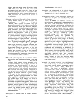 Finally, adult male sexual assault perpetrators choose         Today Int Midwife 2002; (62):25.
      adult victims about 36% of the time while female
      perpetrators choose adult victims only 16% of the time.   McCullough LB. A framework for the ethically justified
      Implications for professionals are discussed, including      clinical management of intersex conditions. Adv Exp
      recommendations to aid in correct identification of          Med Biol 2002; 511:149-65; discussion 165-73.
      adult perpetrators and child/adolescent victims of
      sexual assault.                                           McDermott BM, Jaffa T. Eating disorders in children and
                                                                   adolescents: an update. Curr Opin Psychiatry 2005;
McCloskey LA, Stuewig J. The quality of peer relationships         18(4):407-10.
    among children exposed to family violence. Dev                 Abstract: PURPOSE OF REVIEW: Children and
    Psychopathol                2001;            13(1):83-96.      adolescents with eating disorders frequently present to
    Abstract: Three hundred sixty-three school-aged                child mental health and paediatric services and have
    children from maritally violent and nonviolent families        significant morbidity, psychosocial impairment and
    were interviewed about their friendship networks,              mortality. Efforts to treat these individuals have been
    frequency of social contact, the interpersonal quality of      hampered by a poor evidence base for effective
    their friendships, and hostile attributional biases.           interventions. This article reviews research published
    Mothers answered items from the Child Behavior                 during 2004 with a primary focus on this challenging
    Checklist about peer conflict. Children did not differ on      clinical area. RECENT FINDINGS: Research
    the number of friends they claimed or their frequency          published during 2004 has replicated past
    of contact with peers. However, children exposed to            epidemiological findings and expanded our
    marital violence reported feeling more lonely and              understanding of the relationship of family meal
    having more conflict with a close friend. Their mothers        structure and disordered eating. Research has provided
    also reported them as having more problems with                assistance in the well known clinical conundrums of
    peers. In addition, children with punitive mothers had         excessive exercising in anorexia nervosa and predicting
    more conflict with a best friend. Residing in a shelter        when return of menses will occur. There has also been
    added further to children's feelings of loneliness, with       clarification of adolescent bingeing. Potential advances
    one third having no best friend. Children's attributional      include a new, noninvasive method of measuring body
    biases were unrelated to the quality of their peer             composition and investigations in adolescents on
    relations or any other index of peer functioning.              leptin, neuro and gastrointestinal peptides. Importantly,
    Results are discussed in terms of an attachment                further evidence of the effectiveness of family therapy
    framework. Findings confirm that it is important to            for anorexia nervosa and short-term benefits from
    examine the quality of relationships to determine how          intervention programs have been published.
    children at risk fare in their social lives.                   SUMMARY: The research base that will influence
                                                                   clinical practice in child and adolescent eating
McCoy ML. Factors impacting the assessment of maternal             disorders is increasing. More research is required in all
   culpability in cases of alleged fetal abuse. J Drug Educ        areas of intervention.
   2003;                                       33(3):275-88.
   Abstract: These studies explored attitudes toward            McDonald EM, Solomon B, Shields W et al. Evaluation of
   maternal culpability in cases of alleged fetal abuse. In        kiosk-based tailoring to promote household safety
   experiment one, general culpability for the use of              behaviors in an urban pediatric primary care practice.
   various substances during pregnancy was assessed as             Patient     Educ     Couns       2005;     58(2):168-81.
   well as the impact of other potentially relevant factors.       Abstract: We tested a kiosk-based tailoring
   One hundred and twenty students completed the                   intervention with a sample of 144 parents of young
   survey. Participants overwhelmingly supported treating          children using a two-group randomized controlled
   drug use by pregnant women as a criminal offense.               design to evaluate the kiosk. Intervention group parents
   With regard to the assessment of more specific                  (n = 70) answered 50 questions at a practice-based
   questions, the lack of consensus regarding what factors         kiosk and they and their child's physician received
   effect culpability is striking. Experiment two examined         immediate feedback reports of their injury prevention
   the possible impact of the mothers' race (White or              needs. Four weeks later, both control (n = 74) and
   Black) and social class (Poor or Middle class) on the           intervention parents completed a telephone interview.
   assessment of culpability. One hundred and sixty-four           Safety knowledge, beliefs, and practices were
   community members responded to a survey sent to                 compared at follow-up. Compared to control group
   randomly selected persons in upstate South Carolina.            parents, intervention group parents were more
   The results indicate that at least in response to a brief,      knowledgeable about the inappropriateness of young
   written, case scenario, neither race nor social class           children riding in the front seat of a car (16% versus
   make a large impact on participants' sanction                   5%, p < 0.05), less likely to believe that teaching a
   recommendations.                                                child to mind you is the best way to prevent injuries
                                                                   (64% versus 86%, p < 0.05), and more likely to report
McCracken L. A freedom chain of women. Midwifery                   that they "have syrup of ipecac" (34% versus 9%, p <

700
 
