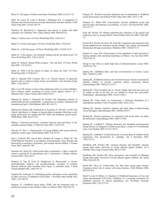 Shaw JA. The legacy of child sexual abuse. Psychiatry 2004; 67(3):217-21.        Simpson TL. Women's treatment utilization and its relationship to childhood
                                                                                 sexual abuse history and lifetime PTSD. Subst Abus 2002; 23(1):17-30.
Shaw JA, Lewis JE, Loeb A, Rosado J, Rodriguez RA. A comparison of
Hispanic and African-American sexually abused girls and their families. Child    Simpson TL, Miller WR. Concomitance between childhood sexual and
Abuse Negl 2001; 25(10):1363-79.                                                 physical abuse and substance use problems. A review. Clin Psychol Rev 2002;
                                                                                 22(1):27-77.
Shechory M, Ben-David S. Aggression and anxiety in rapists and child
molesters. Int J Offender Ther Comp Criminol 2005; 49(6):652-61.                 Sinal SH, Woods CR. Human papillomavirus infections of the genital and
                                                                                 respiratory tracts in young children. Semin Pediatr Infect Dis 2005; 16(4):306-
Sheler J. Unholy crisis. US News World Rep 2002; 132(4):24-5.                    16.


Sheler JL. Confess and repent. US News World Rep 2002; 132(22):28.               Sinclair KA, Woods CR, Kirse DJ, Sinal SH. Anogenital and respiratory tract
                                                                                 human papillomavirus infections among children: age, gender, and potential
                                                                                 transmission through sexual abuse. Pediatrics 2005; 116(4):815-25.
Sheler JL. A fall from grace. US News World Rep 2002; 133(24):19-22.
                                                                                 Sinnott CL, Jones TW. Characteristics of the population of deaf and hard of
Sheler JL. A last chance. Can America's bishops end the sex-abuse crisis? US     hearing students with emotional disturbance in Illinois. Am Ann Deaf 2005;
News World Rep 2002; 132(21):48-50.                                              150(3):268-72.

Sheler JL. Portrait: Bishop Wilton Gregory. 'The real deal'. US News World       Siringi S. East Africa to tackle high rates of child prostitution. Lancet 2002;
Rep 2002; 133(14):50-2.                                                          359(9319):1756.

Sheler JL. Will it rid the church of clergy sex abuse this time? US News         Sjoberg RL. Childhood abuse and later revictimisation of women. Lancet
World Rep 2002; 133(20):44-5.                                                    2001; 358(9297):1996.

Sher L, Oquendo MA, Conason AH et al. Clinical features of depressed             Sjoberg RL. [Childhood amnesia and emotional trauma. Easiest to prompt the
patients with or without a family history of alcoholism. Acta Psychiatr Scand    smallest children to provide erroneous details concerning abuse].
2005; 112(4):266-71.                                                             Lakartidningen 2001; 98(26-27):3125-7.

Shin J, Lee YB. Korean version of the notification policy on sexual offenders:   Sjoberg RL. [The Cleveland case as a lesson. Single cases and case series can
did it enhance public awareness of sexual crimes against minors? Int J           be simple to take in but they are not suitable to secure the cause-effect
Offender Ther Comp Criminol 2005; 49(4):376-91.                                  relationship]. Lakartidningen 2004; 101(41):3166-7.

Shipman K, Zeman J, Fitzgerald M, Swisher LM. Regulating emotion in              Sjoberg RL. False claims of victimization: a historical illustration of a
parent-child and peer relationships: a comparison of sexually maltreated and     contemporary problem. Nord J Psychiatry 2002; 56(2):132-6.
nonmaltreated girls. Child Maltreat 2003; 8(3):163-72.
                                                                                 Sjoberg RL. [Satanic ritualistic murders and child abuse--evidence-basing
Sikkema KJ, Hansen NB, Tarakeshwar N, Kochman A, Tate DC, Lee RS. The            versus ideology]. Lakartidningen 2005; 102(40):2824-5.
clinical significance of change in trauma-related symptoms following a pilot
group intervention for coping with HIV-AIDS and childhood sexual trauma.
AIDS Behav 2004; 8(3):277-91.                                                    Sjoberg RL. [Sexual experiences in connection with sexual abuse can delay
                                                                                 the disclosure]. Lakartidningen 2003; 100(17):1549.
Silberg J. Drawing conclusions: confusion between data and theory in the
traumatic memory debate. J Child Sex Abus 2003; 12(2):123-8.                     Sjoberg RL, Lindblad F. Delayed disclosure and disrupted communication
                                                                                 during forensic investigation of child sexual abuse: a study of 47 corroborated
                                                                                 cases. Acta Paediatr 2002; 91(12):1391-6.
Silovsky JF, Niec L. Characteristics of young children with sexual behavior
problems: a pilot study. Child Maltreat 2002; 7(3):187-97.
                                                                                 Sjoberg RL, Lindblad F. Limited disclosure of sexual abuse in children whose
                                                                                 experiences were documented by videotape. Am J Psychiatry 2002;
Sim L, Friedrich WN, Davies WH, Trentham B, Lengua L, Pithers W. The             159(2):312-4.
Child Behavior Checklist as an indicator of posttraumatic stress disorder and
dissociation in normative, psychiatric, and sexually abused children. J Trauma
Stress 2005; 18(6):697-705.                                                      Smallbone SW, Wortley RK. Criminal diversity and paraphilic interests
                                                                                 among adult males convicted of sexual offenses against children. Int J
                                                                                 Offender Ther Comp Criminol 2004; 48(2):175-88.
Simmons KJ, Hicks DJ. Child sexual abuse examination: is there a need for
routine screening for N gonorrhoeae and C trachomatis? J Pediatr Adolesc
Gynecol 2005; 18(5):343-5.                                                       Smallbone SW, Wortley RK. Onset, persistence, and versatility of offending
                                                                                 among adult males convicted of sexual offenses against children. Sex Abuse
                                                                                 2004; 16(4):285-98.
Simpson G, Tate R, Ferry K, Hodgkinson A, Blaszczynski A. Social,
neuroradiologic, medical, and neuropsychologic correlates of sexually
aberrant behavior after traumatic brain injury: a controlled study. J Head       Smith DW, Davis JL, Fricker-Elhai AE. How does trauma beget trauma?
Trauma Rehabil 2001; 16(6):556-72.                                               Cognitions about risk in women with abuse histories. Child Maltreat 2004;
                                                                                 9(3):292-303.
Simpson PE, Fothergill A. Challenging gender stereotypes in the counselling
of adult survivors of childhood sexual abuse. J Psychiatr Ment Health Nurs       Smith N, Lam D, Bifulco A, Checkley S. Childhood Experience of Care and
2004; 11(5):589-94.                                                              Abuse Questionnaire (CECA.Q). Validation of a screening instrument for
                                                                                 childhood adversity in clinical populations. Soc Psychiatry Psychiatr
                                                                                 Epidemiol 2002; 37(12):572-9.
Simpson TL. Childhood sexual abuse, PTSD, and the functional roles of
alcohol use among women drinkers. Subst Use Misuse 2003; 38(2):249-70.



63
 