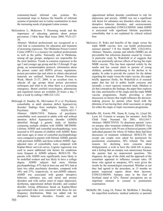 community-based informal care systems. We                     oppositional defiant disorder contributed to risk for
      recommend steps to harness the benefits of informal           depression and anxiety. ADHD was not a significant
      systems of prenatal care in Latino communities to meet        risk factor for substance use disorders when male sex,
      the increasing needs of pregnant Latina women.                disruptive behavior disorders, and socioeconomic
                                                                    status were controlled. CONCLUSIONS: Adult ADHD
McGoodwin L, McKeown T. Poisoning trends and the                    is associated with significant lifetime psychiatric
   importance of educating patients about poison                    comorbidity that is not explained by clinical referral
   prevention. J Okla State Med Assoc 2004; 97(3):127-              bias.
   30.
   Abstract: Medical professionals are recognized as a         McGreevy D. Risks and benefits of the single versus the
   vital link in communities for education and treatment          triple MMR vaccine: how can health professionals
   of poisoning exposures. The Oklahoma Poison Control            reassure parents? J R Soc Health 2005; 125(2):84-6.
   Center (OPCC) is a resource for medical professionals          Abstract: Measles, mumps and rubella (MMR) are all
   as well as the public. Nationally and in Oklahoma,             preventable but infectious diseases caused by viruses.
   among all age groups, analgesics are responsible for           A particular study by Wakefield et al suggests that
   the most fatalities. Trends in common exposures in the         there are potentially adverse effects of having the triple
   age 5 and younger age group and the 13 through 19 age          MMR vaccine. This has been reported widely by the
   group, an acetaminophen protocol, information about            media and has caused alarm to parents of young
   the poison center and HIPPA privacy regulations,               children, probably contributing to the decline in its
   poison prevention tips and where to obtain educational         uptake. In order to provide the context for the debate
   materials are outlined. National Poison Prevention             regarding the single versus the triple vaccine, this paper
   Week, March 21-27, 2004, is an excellent time to               briefly appraises firstly, the Wakefield et al research
   educate all age groups about poison prevention                 paper that has led to public health concerns and
   techniques and what to do when there is a poisoning            secondly, a more rigorous research study (Madsen et
   emergency. Board certified toxicologists, pharmacists          al) that contradicts the findings; the paper then explores
   and registered nurses are available 24 hours a day, 7          the risks and benefits of the single and the triple MMR
   days a week by calling 1-800-222-1222.                         vaccine programmes, finally providing a short
                                                                  discussion on factors that might influence the decision-
McGough JJ, Smalley SL, McCracken JT et al. Psychiatric           making process by parents when faced with the
   comorbidity in adult attention deficit hyperactivity           dilemma of not having their child vaccinated, or opting
   disorder: findings from multiplex families. Am J               for either the single or triple vaccination programme.
   Psychiatry            2005;             162(9):1621-7.
   Abstract: OBJECTIVE: Patterns of psychiatric                McHaffie HE, Fowlie PW, Hume R, Laing IA, Lloyd DJ,
   comorbidity were assessed in adults with and without           Lyon AJ. Consent to autopsy for neonates. Arch Dis
   attention deficit hyperactivity disorder (ADHD)                Child Fetal Neonatal Ed 2001; 85(1):F4-7.
   identified through a genetic study of families                 Abstract: OBJECTIVES: To determine parents' views
   containing multiple children with ADHD. METHOD:                on autopsy after treatment withdrawal. DESIGN: Face
   Lifetime ADHD and comorbid psychopathology were                to face interviews with 59 sets of bereaved parents (108
   assessed in 435 parents of children with ADHD. Rates           individual parents) for whose 62 babies there had been
   and mean ages at onset of comorbid psychopathology             discussion of treatment withdrawal. RESULTS: All
   were compared in parents with lifetime ADHD, parents           except one couple were asked for permission for
   with persistent ADHD, and those without ADHD. Age-             postmortem examination; 38% refused. The main
   adjusted rates of comorbidity were compared with               reasons for declining were concerns about
   Kaplan-Meier survival curves. Logistic regression was          disfigurement, a wish to have the child left in peace,
   used to assess additional risk factors for conditions          and a feeling that an autopsy was unnecessary because
   more frequent in ADHD subjects. RESULTS: The                   the parents had no unanswered questions. The
   parents with ADHD were significantly more likely to            diagnosis, the age of the child, and the approach of the
   be unskilled workers and less likely to have a college         consultant appeared to influence consent rates. Of
   degree. ADHD subjects had more lifetime                        those who agreed to autopsies, 92% were given the
   psychopathology; 87% had at least one and 56% had at           results by the neonatologist concerned. Whether or not
   least two other psychiatric disorders, compared with           they had agreed to the procedure, at 13 months no
   64% and 27%, respectively, in non-ADHD subjects.               parent expressed regrets about their decision.
   ADHD was associated with greater disruptive                    CONCLUSIONS: Autopsy rates in the East of
   behavior, substance use, and mood and anxiety                  Scotland stand at 62%. Parents' perceptions are an
   disorders and with earlier onset of major depression,          important element in consent to postmortem
   dysthymia, oppositional defiant disorder, and conduct          examination.
   disorder. Group differences based on Kaplan-Meier
   age-corrected risks were consistent with those for raw      McHaffie HE, Laing IA, Parker M, McMillan J. Deciding
   frequency distributions. Male sex added risk for               for imperilled newborns: medical authority or parental
   disruptive behavior disorders. Female sex and
703
 