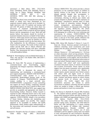 autonomy? J Med Ethics 2001; 27(2):104-9.                          Abstract: OBJECTIVE: This article provides a clinical
      Notes: GENERAL NOTE: KIE: McHaffie, Hazel E;                       perspective on the combined impacts on children of
      Laing, Ian A; Parker, Michael; McMillan, John                      spousal violence in the home and the absence of
      GENERAL           NOTE:         KIE:        13        refs.        attuned parental thought that accompanies it.
      GENERAL NOTE: KIE: KIE Bib: allowing to                            METHODS: This article takes the form of a
      die/infants                                                        commentary, drawing on clinical case studies and
      Abstract: The ethical issues around decision making on             research literature to illustrate the child's experience of
      behalf of infants have been illuminated by two                     "unthinking," nonreflective parental states of mind,
      empirical research studies carried out in Scotland. In-            from the point of witnessing violence through to
      depth interviews with 176 medical and nursing staff                contact     arrangements       post-separation.     Parallel
      and with 108 parents of babies for whom there was                  dynamics and impacts are discussed with caregiving
      discussion of treatment withholding/withdrawal,                    and legislative systems. RESULTS: The article
      generated a wealth of data on both the decision making             suggests that "unthinking" states of mind in parents can
      process and the management of cases. Both staff and                be as damaging for a child as the overt witnessing and
      parents believe that parents should be involved in                 experiencing of violence. CONCLUSIONS: The
      treatment limitation decisions on behalf of their babies.          prevention or early overturning of unthinking states of
      However, whilst many doctors and nurses consider the               mind, in and out of the home, greatly influences the
      ultimate responsibility too great for families to carry,           nature of a child's recovery from domestic violence.
      the majority of parents wish to be the final arbiters. We
      offer explanations for the differences in perception          McKay MM, Atkins MS, Hawkins T, Brown C, Lynn CJ.
      found in the two groups. The results of these empirical          Inner-city African American parental involvement in
      studies provide both aids to ethical reflection and              children's schooling: racial socialization and social
      guidance for clinicians dealing with these vulnerable            support from the parent community. Am J Community
      families. They demonstrate the value of empirical data           Psychol                2003;             32(1-2):107-14.
      in the philosophical debate.                                     Abstract: Parents (n = 161) and teachers (n = 18) from
                                                                       an urban elementary school serving primarily African
McHugh K. Neuroimaging in non-accidental head injury: if,              American children completed questionnaires regarding
   when, why and how. Clin Radiol 2005; 60(7):826-7;                   racial socialization, social support, and involvement in
   author reply 827-8.                                                 activities that support youth educational achievement at
                                                                       home and school. Parental reports of racism awareness,
McInnes RJ, Stone DH. The process of implementing a                    and contact with school staff were significantly
    community-based       peer    breast-feeding    support            correlated with parent reports of at-home involvement
    programme: the Glasgow experience. Midwifery 2001;                 and at-school involvement. Parent reports of social
    17(1):65-73.                                                       support from the parent community were significantly
    Abstract: AIM: to document the process of                          related to at-home involvement only. Relative to
    implementing and maintaining a community-based                     teacher reports, parents reported more formal contacts
    peer-support programme. DESIGN AND SETTING: a                      with school staff, and higher levels of racism
    community-based study located in a socio-                          awareness, religiosity, and African American cultural
    economically disadvantaged housing estate on the                   pride. Teachers and parents agreed on school climate
    outskirts of Glasgow. PARTICIPANTS: pregnant                       and parental levels of at-home and at-school
    women residing in a target postcode area.                          involvement. The results suggest that racial
    INTERVENTION: a programme of peer counselling                      socialization processes are related to parent
    and support for breast feeding, comprising antenatal               involvement in children's schooling and that increased
    and postnatal home visits over a period of three years.            efforts are needed to bridge a cultural gap between
    IMPLICATIONS FOR PRACTICE: peer support may                        parents and teachers in inner-city communities.
    provide an acceptable and appropriate role model for
    breast-feeding mothers. However, further research is            McKee TE, Harvey E, Danforth JS, Ulaszek WR, Friedman
    required on other influential factors such as the social           JL. The relation between parental coping styles and
    network and the impact of this programme on the peer               parent-child interactions before and after treatment for
    supporter. CONCLUSIONS: despite a low prevalence                   children with ADHD and oppositional behavior. J Clin
    of breast feeding, initiating and maintaining peer                 Child Adolesc Psychol 2004; 33(1):158-68.
    breast-feeding support was possible. Peer support                  Abstract: This study examined the relation between
    appeared to be acceptable to mothers and health                    parental coping styles, discipline, and child behavior
    professionals. Study mothers spoke enthusiastically of             before and after participating in a parent training
    the intervention and mentioned increased confidence                program for parents of children with Attention-
    and self-esteem.                                                   Deficit/Hyperactivity     Disorder     (ADHD)       and
                                                                       oppositional behavior. For mothers, use of more
McIntosh JE. Thought in the face of violence: a child's need.          maladaptive and less adaptive coping styles was related
    Child     Abuse      Negl      2002;      26(3):229-41.            to more self-reported lax and overreactive discipline,
                                                                       more observed coercive parenting, and more observed
704
 
