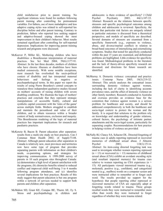 child misbehavior prior to parent training. No                  adolescents: is there evidence of specificity? J Child
      significant relations were found for mothers following          Psychol       Psychiatry       2003;      44(1):107-33.
      parent training after controlling for pretreatment              Abstract: Research on the relations between specific
      variables. For fathers, use of more maladaptive and less        stressors and specific psychological outcomes among
      adaptive coping styles was related to self-reported lax         children and adolescents is reviewed. Specificity, the
      discipline before and after parent training. Contrary to        notion that particular risk factors are uniquely related
      prediction, fathers who reported less seeking support           to particular outcomes is discussed from a theoretical
      and adaptive-focused coping showed the most                     perspective, and models of specificity are described.
      improvement in their children's behavior. Most results          Several domains of stressors are examined from a
      remained significant after controlling for self-reported        specificity framework (e.g., exposure to violence,
      depression. Implications for improving parent training          abuse, and divorce/marital conflict) in relation to
      research and programs were discussed.                           broad-band outcomes of internalizing and externalizing
                                                                      symptoms. Studies that tested for specificity conducted
McKeever P, Miller KL. Mothering children who have                    within the past 15 years are examined, and definitional
   disabilities: a Bourdieusian interpretation of maternal            problems are highlighted. Little evidence for specificity
   practices. Soc Sci Med 2004; 59(6):1177-91.                        was found. Methodological problems in the literature
   Abstract: In the last three decades, mothers of children           and the lack of theory-driven specificity research are
   who have chronic illnesses or disabilities have been               discussed, and directions for future research are
   studied extensively. With some notable exceptions,                 identified.
   most research has overlooked the socio-political
   context of disability and has interpreted maternal            McMurray A. Domestic violence: conceptual and practice
   behaviours      and     feelings    in    negative    or         issues. Contemp Nurse 2005; 18(3):219-32.
   psychopathological terms. In this paper we report the            Abstract: This article analyses the conceptual issues
   results of using Pierre Bourdieu's central concepts to           surrounding domestic violence against women,
   reanalyse three independent qualitative studies focused          including the lack of clarity in identifying accurate
   on mothers' accounts of raising children with severe             prevalence rates, and the affect of domestic violence on
   disabling conditions. We illustrate the logic of mothers'        other family members. Research conducted in Australia
   practices and conclude that they represent strategic             and overseas provides an evidence base for the
   manipulations of accessible bodily, cultural and                 contention that violence against women is a serious
   symbolic capital consistent with the 'rules of the game'         problem for healthcare and society, and should be
   across multiple fields. Mothers struggled to establish           addressed comprehensively in both the healthcare and
   and maintain the personhood and value of their                   socio-legal context to protect the woman and the
   children, and to obtain resources within a broader               family. It is argued that solutions to the problem rely
   context of body normativeness, exclusion and inequity.           on knowledge and understanding of gender relations,
   This Bourdieusian rendering of the logic of maternal             cultural factors, the psychology of intimate partner
   practices has important implications for research and            attachments and the socio-legal system, particularly for
   paediatric practices.                                            separating couples. Recommendations for best practice
                                                                    in helping victims of violence are provided.
McKenzie B, Bacon B. Parent education after separation:
   results from a multi-site study on best practices. Can J      McNally RJ, Clancy SA, Schacter DL. Directed forgetting of
   Commun Ment Health 2002; (4 Suppl):73-88.                        trauma cues in adults reporting repressed or recovered
   Abstract: Although parent education after separation in          memories of childhood sexual abuse. J Abnorm
   Canada is relatively new, most provinces and territories         Psychol                2001;             110(1):151-6.
   now have some type of program that provides                      Abstract: An item-cuing directed forgetting task was
   separating parents with information on their children's          used to investigate whether women reporting repressed
   needs, co-parenting options, and strategies for                  (n = 13) or recovered (n = 13) memories of childhood
   improving communication. A 1999-2000 survey of                   sexual abuse (CSA) exhibit an avoidant encoding style
   parents in 10 such program sites throughout Canada:              (and resultant impaired memory) for trauma cues
   (a) demonstrates a high level of parent satisfaction with        relative to women reporting no CSA experience (n =
   the programs, (b) chronicles benefits related to reduced         15). All participants viewed intermixed trauma (e.g.,
   conflict and improved child well-being 3 to 4 months             molested), positive (e.g., confident), and categorized
   following program attendance, and (c) identifies                 neutral (e.g., mailbox) words on a computer screen and
   several implications for best practices. Results of this         were instructed either to remember or to forget each
   study suggest that parent education is but one program           word. The results provided no support for the
   within a network of services needed to support both              hypothesis that people reporting either repressed or
   parents and children after separation.                           recovered memories of CSA are especially adept at
                                                                    forgetting words related to trauma. These groups
McMahon SD, Grant KE, Compas BE, Thurm AE, Ey S.                    recalled words they were instructed to remember more
   Stress and psychopathology in children and                       often than words they were instructed to forget
                                                                    regardless of whether they were trauma related.
705
 