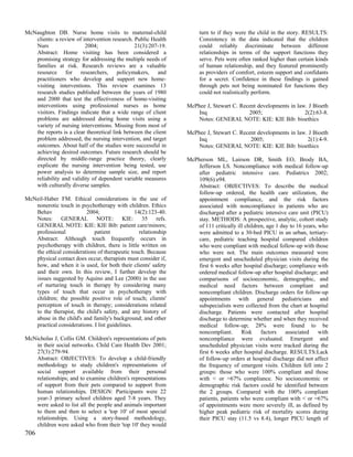 McNaughton DB. Nurse home visits to maternal-child                    turn to if they were the child in the story. RESULTS:
   clients: a review of intervention research. Public Health          Consistency in the data indicated that the children
   Nurs                  2004;                 21(3):207-19.          could reliably discriminate between different
   Abstract: Home visiting has been considered a                      relationships in terms of the support functions they
   promising strategy for addressing the multiple needs of            serve. Pets were often ranked higher than certain kinds
   families at risk. Research reviews are a valuable                  of human relationship, and they featured prominently
   resource for researchers, policymakers, and                        as providers of comfort, esteem support and confidants
   practitioners who develop and support new home-                    for a secret. Confidence in these findings is gained
   visiting interventions. This review examines 13                    through pets not being nominated for functions they
   research studies published between the years of 1980               could not realistically perform.
   and 2000 that test the effectiveness of home-visiting
   interventions using professional nurses as home               McPhee J, Stewart C. Recent developments in law. J Bioeth
   visitors. Findings indicate that a wide range of client           Inq                 2005;                  2(2):63-8.
   problems are addressed during home visits using a                 Notes: GENERAL NOTE: KIE: KIE Bib: bioethics
   variety of nursing interventions. Missing from most of
   the reports is a clear theoretical link between the client    McPhee J, Stewart C. Recent developments in law. J Bioeth
   problem addressed, the nursing intervention, and target           Inq                  2005;                  2(1):4-9.
   outcomes. About half of the studies were successful in            Notes: GENERAL NOTE: KIE: KIE Bib: bioethics
   achieving desired outcomes. Future research should be
   directed by middle-range practice theory, clearly             McPherson ML, Lairson DR, Smith EO, Brody BA,
   explicate the nursing intervention being tested, use              Jefferson LS. Noncompliance with medical follow-up
   power analysis to determine sample size, and report               after pediatric intensive care. Pediatrics 2002;
   reliability and validity of dependent variable measures           109(6):e94.
   with culturally diverse samples.                                  Abstract: OBJECTIVES: To describe the medical
                                                                     follow-up ordered, the health care utilization, the
McNeil-Haber FM. Ethical considerations in the use of                appointment compliance, and the risk factors
   nonerotic touch in psychotherapy with children. Ethics            associated with noncompliance in patients who are
   Behav                 2004;                  14(2):123-40.        discharged after a pediatric intensive care unit (PICU)
   Notes: GENERAL NOTE: KIE: 35 refs.                                stay. METHODS: A prospective, analytic, cohort study
   GENERAL NOTE: KIE: KIE Bib: patient care/minors;                  of 111 critically ill children, age 1 day to 16 years, who
   professional              patient              relationship       were admitted to a 30-bed PICU in an urban, tertiary-
   Abstract: Although touch frequently occurs in                     care, pediatric teaching hospital compared children
   psychotherapy with children, there is little written on           who were compliant with medical follow-up with those
   the ethical considerations of therapeutic touch. Because          who were not. The main outcomes measured were
   physical contact does occur, therapists must consider if,         emergent and unscheduled physician visits during the
   how, and when it is used, for both their clients' safety          first 6 weeks after hospital discharge; compliance with
   and their own. In this review, I further develop the              ordered medical follow-up after hospital discharge; and
   issues suggested by Aquino and Lee (2000) in the use              comparisons of socioeconomic, demographic, and
   of nurturing touch in therapy by considering many                 medical need factors between compliant and
   types of touch that occur in psychotherapy with                   noncompliant children. Discharge orders for follow-up
   children; the possible positive role of touch; clients'           appointments with general pediatricians and
   perception of touch in therapy; considerations related            subspecialists were collected from the chart at hospital
   to the therapist, the child's safety, and any history of          discharge. Patients were contacted after hospital
   abuse in the child's and family's background; and other           discharge to determine whether and when they received
   practical considerations. I list guidelines.                      medical follow-up; 28% were found to be
                                                                     noncompliant.       Risk     factors    associated     with
McNicholas J, Collis GM. Children's representations of pets          noncompliance were evaluated. Emergent and
   in their social networks. Child Care Health Dev 2001;             unscheduled physician visits were tracked during the
   27(3):279-94.                                                     first 6 weeks after hospital discharge. RESULTS:Lack
   Abstract: OBJECTIVES: To develop a child-friendly                 of follow-up orders at hospital discharge did not affect
   methodology to study children's representations of                the frequency of emergent visits. Children fell into 2
   social support available from their personal                      groups: those who were 100% compliant and those
   relationships; and to examine children's representations          with < or =67% compliance. No socioeconomic or
   of support from their pets compared to support from               demographic risk factors could be identified between
   human relationships. DESIGN: Participants were 22                 the 2 groups. Compared with the 100% compliant
   year-3 primary school children aged 7-8 years. They               patients, patients who were compliant with < or =67%
   were asked to list all the people and animals important           of appointments were more severely ill, as defined by
   to them and then to select a 'top 10' of most special             higher peak pediatric risk of mortality scores during
   relationships. Using a story-based methodology,                   their PICU stay (11.5 vs 8.4), longer PICU length of
   children were asked who from their 'top 10' they would
706
 