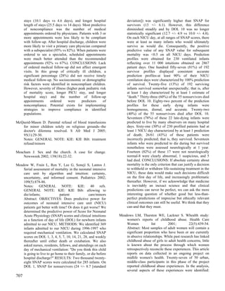 stays (10.1 days vs 4.6 days), and longer hospital              deviation]) was significantly higher than SNAP for
      length of stays (25.5 days vs 14 days). Most predictive         survivors (13 +/- 6.1). However, this difference
      of noncompliance was the number of medical                      diminished steadily and by DOL 10 was no longer
      appointments ordered by physicians. Patients with 3 or          statistically significant (12.7 +/- 4.9 vs 10.0 +/- 4.8).
      more appointments were less likely to be compliant              On each NICU day, at all ranges of SNAP scores, there
      with follow-up. After hospital discharge, children were         were at least as many infants who would ultimately
      more likely to visit a primary care physician compared          survive as would die. Consequently, the positive
      with a subspecialist (95% vs 82%). When patients were           predictive value of any SNAP value for subsequent
      ordered to see a specialist, scheduled appointments             mortality was <0.5 on all NICU days. Prediction
      were much better attended than the recommended                  profiles were obtained for 230 ventilated infants
      appointments (92% vs 67%). CONCLUSIONS: Lack                    reflecting over 11 000 intuitions obtained on 2867
      of ordered medical follow-up did not affect emergent            patient days. One hundred fifty-seven (81%) of 192
      visits. In this group of critically ill children, a             survivor profiles displayed consistent accurate
      significant percentage (28%) did not receive timely             prediction profiles-at least 90% of their NICU
      medical follow-up. No socioeconomic or demographic              ventilation days were characterized by 100% prediction
      risk factors were identified in noncompliant children.          of survival. Twenty-five (13%) of 192 surviving
      However, severity of illness (higher peak pediatric risk        infants survived somewhat unexpectedly; that is, after
      of mortality score, longer PICU stay, and longer                at least 1 day characterized by at least 1 estimate of
      hospital stay) and the number of follow-up                      "death." Thirty-three (60%) of the 55 nonsurvivors died
      appointments      ordered     were     predictors     of        before DOL 10. Eighty-two percent of the prediction
      noncompliance. Potential exists for implementing                profiles for these early dying infants were
      strategies to improve compliance in identified                  homogeneous, dismal, and accurate. Twenty-two
      populations.                                                    (40%) of the 55 nonsurvivors died after DOL 10.
                                                                      Seventeen (78%) of these 22 late-dying infants were
McQuoid-Mason D. Parental refusal of blood transfusions               predicted to live by many observers on many hospital
   for minor children solely on religious grounds--the                days. Sixty-one (30%) of 230 profiled patients had at
   doctor's dilemma resolved. S Afr Med J 2005;                       least 1 NICU day characterized by at least 1 prediction
   95(1):29-30.                                                       of death; 26/61 (43%) of these patients were
   Notes: GENERAL NOTE: KIE: KIE Bib: treatment                       incorrectly predicted; that is, they survived. Seventeen
   refusal/minors                                                     infants who were predicted to die during but survived
                                                                      nonetheless were assessed neurologically at 1 year.
Meacham J. Sex and the church. A case for change.                     Fourteen (82%) of these 17 were not neurologically
    Newsweek 2002; 139(18):22-32.                                     normal-8 were clearly abnormal, 1 suspicious, and 5
                                                                      had died. CONCLUSIONS: If absolute certainty about
Meadow W, Frain L, Ren Y, Lee G, Soneji S, Lantos J.                  mortality is the only criterion that can justify a decision
    Serial assessment of mortality in the neonatal intensive          to withhold or withdraw life-sustaining treatment in the
    care unit by algorithm and intuition: certainty,                  NICU, these data would make such decisions difficult
    uncertainty, and informed consent. Pediatrics 2002;               on the first day of life, and increasingly problematic
    109(5):878-86.                                                    thereafter. However, if we acknowledge that medicine
    Notes: GENERAL NOTE: KIE: 40 refs.                                is inevitably an inexact science and that clinical
    GENERAL NOTE: KIE: KIE Bib: allowing to                           predictions can never be perfect, we can ask the more
    die/infants;              patient             care/minors         interesting question of whether good but less-than-
    Abstract: OBJECTIVES: Does predictive power for                   perfect predictions of imprecise but ethically relevant
    outcomes of neonatal intensive care unit (NICU)                   clinical outcomes can still be useful. We think that they
    patients get better with time? Or does it get worse? We           can-and that they must.
    determined the predictive power of Score for Neonatal
    Acute Physiology (SNAP) scores and clinical intuitions       Meadows LM, Thurston WE, Lackner S. Whealth study:
    as a function of day of life (DOL) for newborn infants           women's reports of childhood abuse. Health Care
    admitted to our NICU. METHODS: We identified 369                 Women            Int        2001;         22(5):439-54.
    infants admitted to our NICU during 1996-1997 who                Abstract: Most samples of adult women will contain a
    required mechanical ventilation. We calculated SNAP              significant proportion who have been or are currently
    scores on DOL 1, 3, 4, 5, 7, 10, 14, 21, 28, and weekly          in abusive relationships. While past research has linked
    thereafter until either death or extubation. We also             childhood abuse of girls to adult health concerns, little
    asked nurses, residents, fellows, and attendings on each         is known about the process through which women
    day of mechanical ventilation: "Do you think this child          retrospectively reconcile these experiences. This article
    is going to live to go home to their family, or die before       reports on data collected in an ongoing project on
    hospital discharge?" RESULTS: Two thousand twenty-               midlife women's health. Twenty-seven of 50 urban,
    eight SNAP scores were calculated for 285 infants. On            middle-class participants in this phase of the project
    DOL 1, SNAP for nonsurvivors (24 +/- 8.7 [standard               reported childhood abuse experiences. In the analysis,
                                                                     several aspects of these experiences were identified:
707
 