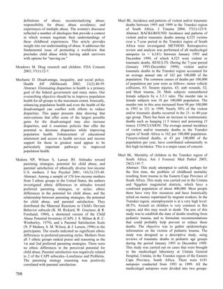 definitions of abuse; recontextualizing abuse;              Meel BL. Incidence and patterns of violent and/or traumatic
      responsibility for abuse; abuse avoidance; and                  deaths between 1993 and 1999 in the Transkei region
      experiences of multiple abuse. The women's discourse            of South Africa. J Trauma 2004; 57(1):125-9.
      reflected a number of ideologies that provide a context         Abstract: BACKGROUND: Incidence and patterns of
      in which women negotiate their understandings of                violent and/or traumatic deaths among 4,525 victims
      these childhood experiences. This article provides              over a 7-year period in the Transkei region of South
      insight into our understanding of abuse. It addresses the       Africa were investigated. METHOD: Retrospective
      fundamental issue of promoting a worldview that                 review and analysis was performed of all medicolegal
      precludes child abuse while leaving adult survivors             autopsies (n = 6,181) between January 1993 and
      with options for "moving on."                                   December 1999, of which 4,525 were violent or
                                                                      traumatic deaths. RESULTS: During the 7-year period
Meadows M. Drug research and children. FDA Consum                     (January 1993-December 1999), violent and/or
    2003; 37(1):12-7.                                                 traumatic deaths in the Transkei region accounted for
                                                                      an average annual rate of 162 per 100,000 of the
Mechanic D. Disadvantage, inequality, and social policy.              population. The common causes of deaths per 100,000
    Health      Aff    (Millwood)     2002;     21(2):48-59.          of population per year were as follows: motor vehicle
    Abstract: Eliminating disparities in health is a primary          collisions, 63; firearm injuries, 43; stab wounds, 32;
    goal of the federal government and many states. Our               and blunt trauma, 24. Male subjects outnumbered
    overarching objective should be to improve population             female subjects by a 3.3:1 ratio. The murder rate in
    health for all groups to the maximum extent. Ironically,          female subjects was 18 per 100,000 population. The
    enhancing population health and even the health of the            murder rate in this area increased from 94 per 100,000
    disadvantaged can conflict with efforts to reduce                 in 1993 to 121 in 1999. Nearly 50% of the violent
    disparities. This paper presents data showing that                and/or traumatic deaths occurred in the 21- to 40-year
    interventions that offer some of the largest possible             age group. There has been an increase in nontraumatic
    gains for the disadvantaged may also increase                     deaths such as hanging (1.5 times) and poisoning (5
    disparities, and it examines policies that offer the              times). CONCLUSION: The average annual incidence
    potential to decrease disparities while improving                 of violent and/or traumatic deaths in the Transkei
    population health. Enhancement of educational                     region of South Africa is 162 per 100,000 population.
    attainment and access to health services and income               Firearm-related deaths, at 43 per 100,000 of the
    support for those in greatest need appear to be                   population per year, have contributed substantially to
    particularly important pathways to improved                       this high incidence. This is a major cause of concern.
    population health.
                                                                  Meel BL. Mortality of children in the Transkei region of
Medora NP, Wilson S, Larson JH. Attitudes toward                      South Africa. Am J Forensic Med Pathol 2003;
    parenting strategies, potential for child abuse, and              24(2):141-7.
    parental satisfaction of ethnically diverse low-income            Abstract: This study attempted to unfold, perhaps for
    U.S. mothers. J Soc Psychol 2001; 141(3):335-48.                  the first time, the problem of childhood mortality
    Abstract: Among a sample of 176 low-income mothers                resulting from trauma in the Eastern Cape Province of
    from 3 ethnic groups in the United States, the authors            South Africa. This study was carried out in the Umtata
    investigated ethnic differences in attitudes toward               and Ngqeleni magisterial districts, which have a
    preferred parenting strategies, or styles; ethnic                 combined population of about 400,000. Most people
    differences in the potential for child abuse; and the             there have very few resources and have historically
    relationship between parenting strategies, the potential          relied on money repatriated by migrant workers. In the
    for child abuse, and parental satisfaction. They                  Transkei region, unemployment is at a very high level:
    distributed the Maternal Reactions to Child's Deviant             48.5%. Assault on children is very common in this
    Behavior subscale (K. M. Rickard, W. Graziano, & R.               region, and this may result in death. The aim of this
    Forehand, 1984), a shortened version of the Child                 study was to establish the state of deaths resulting from
    Abuse Potential Inventory (CAPI; J. S. Milner & R. C.             pediatric trauma, and to formulate recommendations
    Wimberley, 1979), and a Parental Satisfaction Scale               that could probably help prevent or reduce these
    (N. P Medora, S. M. Wilson, & J. Larson, 1996) to the             deaths. The objective was to gather epidemiologic
    participants. The results indicated no significant ethnic         information on the victims of pediatric trauma. The
    differences in preferred parenting styles. Mothers from           study was designed as a descriptive study, using
    all 3 ethnic groups ranked praise and reasoning as the            reviews of traumatic deaths in pediatric age groups
    1st and 2nd preferred parenting strategies. There were            during the period January 1993 to December 1999.
    no ethnic differences in the perceived potential for              This study was carried out on cases that were brought
    child abuse. Parental satisfaction was negatively related         to the medicolegal laboratory at Umtata General
    to 2 of the CAPI subscales--Loneliness and Problems.              Hospital, Umtata, in the Transkei region of the Eastern
    The parenting strategy reasoning was positively                   Cape Province, South Africa. There were 6181
    correlated with parental satisfaction.                            autopsies conducted from 1993 to 1999. All the
                                                                      medicolegal autopsies were divided into two groups:
708
 