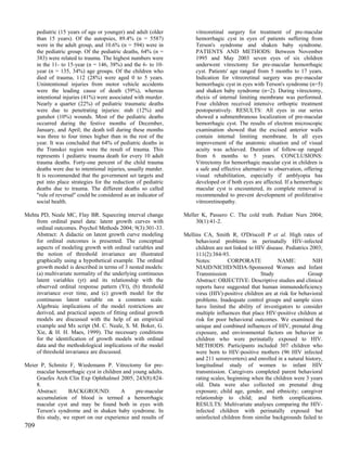 pediatric (15 years of age or younger) and adult (older          vitreoretinal surgery for treatment of pre-macular
      than 15 years). Of the autopsies, 89.4% (n = 5587)               hemorrhagic cyst in eyes of patients suffering from
      were in the adult group, and 10.6% (n = 594) were in             Terson's syndrome and shaken baby syndrome.
      the pediatric group. Of the pediatric deaths, 64% (n =           PATIENTS AND METHODS: Between November
      383) were related to trauma. The highest numbers were            1995 and May 2003 seven eyes of six children
      in the 11- to 15-year (n = 146, 38%) and the 6- to 10-           underwent vitrectomy for pre-macular hemorrhagic
      year (n = 135, 34%) age groups. Of the children who              cyst. Patients' age ranged from 5 months to 17 years.
      died of trauma, 112 (28%) were aged 0 to 5 years.                Indication for vitreoretinal surgery was pre-macular
      Unintentional injuries from motor vehicle accidents              hemorrhagic cyst in eyes with Terson's syndrome (n=5)
      were the leading cause of death (59%), whereas                   and shaken baby syndrome (n=2). During vitrectomy,
      intentional injuries (41%) were associated with murder.          rhexis of internal limiting membrane was performed.
      Nearly a quarter (22%) of pediatric traumatic deaths             Four children received intensive orthoptic treatment
      were due to penetrating injuries: stab (12%) and                 postoperatively. RESULTS: All eyes in our series
      gunshot (10%) wounds. Most of the pediatric deaths               showed a submembranous localization of pre-macular
      occurred during the festive months of December,                  hemorrhagic cyst. The results of electron microscopic
      January, and April; the death toll during these months           examination showed that the excised anterior walls
      was three to four times higher than in the rest of the           contain internal limiting membrane. In all eyes
      year. It was concluded that 64% of pediatric deaths in           improvement of the anatomic situation and of visual
      the Transkei region were the result of trauma. This              acuity was achieved. Duration of follow-up ranged
      represents 1 pediatric trauma death for every 10 adult           from 6 months to 5 years. CONCLUSIONS:
      trauma deaths. Forty-one percent of the child trauma             Vitrectomy for hemorrhagic macular cyst in children is
      deaths were due to intentional injuries, usually murder.         a safe and effective alternative to observation, offering
      It is recommended that the government set targets and            visual rehabilitation, especially if amblyopia has
      put into place strategies for the reduction of pediatric         developed or if both eyes are affected. If a hemorrhagic
      deaths due to trauma. The different deaths so called             macular cyst is encountered, its complete removal is
      "rule of reversal" could be considered as an indicator of        recommended to prevent development of proliferative
      social health.                                                   vitreoretinopathy.

Mehta PD, Neale MC, Flay BR. Squeezing interval change            Meller K, Passero C. The cold truth. Pediatr Nurs 2004;
    from ordinal panel data: latent growth curves with                 30(1):41-2.
    ordinal outcomes. Psychol Methods 2004; 9(3):301-33.
    Abstract: A didactic on latent growth curve modeling          Mellins CA, Smith R, O'Driscoll P et al. High rates of
    for ordinal outcomes is presented. The conceptual                  behavioral problems in perinatally HIV-infected
    aspects of modeling growth with ordinal variables and              children are not linked to HIV disease. Pediatrics 2003;
    the notion of threshold invariance are illustrated                 111(2):384-93.
    graphically using a hypothetical example. The ordinal              Notes:         CORPORATE            NAME:           NIH
    growth model is described in terms of 3 nested models:             NIAID/NICHD/NIDA-Sponsored Women and Infant
    (a) multivariate normality of the underlying continuous            Transmission                 Study                Group
    latent variables (yt) and its relationship with the                Abstract: OBJECTIVE: Descriptive studies and clinical
    observed ordinal response pattern (Yt), (b) threshold              reports have suggested that human immunodeficiency
    invariance over time, and (c) growth model for the                 virus (HIV)-positive children are at risk for behavioral
    continuous latent variable on a common scale.                      problems. Inadequate control groups and sample sizes
    Algebraic implications of the model restrictions are               have limited the ability of investigators to consider
    derived, and practical aspects of fitting ordinal growth           multiple influences that place HIV-positive children at
    models are discussed with the help of an empirical                 risk for poor behavioral outcomes. We examined the
    example and Mx script (M. C. Neale, S. M. Boker, G.                unique and combined influences of HIV, prenatal drug
    Xie, & H. H. Maes, 1999). The necessary conditions                 exposure, and environmental factors on behavior in
    for the identification of growth models with ordinal               children who were perinatally exposed to HIV.
    data and the methodological implications of the model              METHODS: Participants included 307 children who
    of threshold invariance are discussed.                             were born to HIV-positive mothers (96 HIV infected
                                                                       and 211 seroreverters) and enrolled in a natural history,
Meier P, Schmitz F, Wiedemann P. Vitrectomy for pre-                   longitudinal study of women to infant HIV
    macular hemorrhagic cyst in children and young adults.             transmission. Caregivers completed parent behavioral
    Graefes Arch Clin Exp Ophthalmol 2005; 243(8):824-                 rating scales, beginning when the children were 3 years
    8.                                                                 old. Data were also collected on prenatal drug
    Abstract:     BACKGROUND:           A     pre-macular              exposure; child age, gender, and ethnicity; caregiver
    accumulation of blood is termed a hemorrhagic                      relationship to child; and birth complications.
    macular cyst and may be found both in eyes with                    RESULTS: Multivariate analyses comparing the HIV-
    Terson's syndrome and in shaken baby syndrome. In                  infected children with perinatally exposed but
    this study, we report on our experience and results of             uninfected children from similar backgrounds failed to
709
 