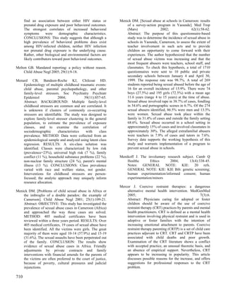 find an association between either HIV status or           Menick DM. [Sexual abuse at schools in Cameroon: results
      prenatal drug exposure and poor behavioral outcomes.           of a survey-action program in Yaounde]. Med Trop
      The strongest correlates of increased behavioral               (Mars)                2002;                62(1):58-62.
      symptoms       were     demographic     characteristics.       Abstract: The purpose of this questionnaire-based
      CONCLUSIONS: This study suggests that although a               study was to determine the incidence of sexual abuse in
      high prevalence of behavioral problems does exist              schools in Yaounde, Cameroon, to assess the extent of
      among HIV-infected children, neither HIV infection             teacher involvement in such acts and to provide
      nor prenatal drug exposure is the underlying cause.            children an opportunity to come forward with their
      Rather, other biological and environmental factors are         experiences. The author hypothesized that the number
      likely contributors toward poor behavioral outcomes.           of sexual abuse victims was increasing and that the
                                                                     most frequent abusers were teachers, school staff, and
Melton GB. Mandated reporting: a policy without reason.              classmates. To check this hypothesis, a total of 1710
     Child Abuse Negl 2005; 29(1):9-18.                              questionnaires were sent to 10 public and private
                                                                     secondary schools between January 4 and April 30,
Menard CB, Bandeen-Roche KJ, Chilcoat HD.                            1999. The response rate was 98.7%. A total of 269
    Epidemiology of multiple childhood traumatic events:             students reported being sexual abused before the age of
    child abuse, parental psychopathology, and other                 16 for an overall incidence of 15.9%. There were 74
    family-level stressors. Soc Psychiatry Psychiatr                 boys (27.5%) and 195 girls (72.5%) with a mean age
    Epidemiol              2004;            39(11):857-65.           11.6 years (range 4 to 15 years) at the time of abuse.
    Abstract: BACKGROUND: Multiple family-level                      Sexual abuse involved rape in 38.7% of cases, fondling
    childhood stressors are common and are correlated. It            in 54.6% and pornographic scenes in 6.7%. Of the 274
    is unknown if clusters of commonly co-occurring                  sexual abusers identified, 86.5% were men and 13.5%
    stressors are identifiable. The study was designed to            were women. Sexual abuse took place within the
    explore family-level stressor clustering in the general          family in 31.4% of cases and outside the family setting
    population, to estimate the prevalence of exposure               68.6%. Sexual abuse occurred in a school setting in
    classes, and to examine the correlation of                       approximately 15% of cases and involved classmates in
    sociodemographic        characteristics   with    class          approximately 30%. The alleged extrafamilial abusers
    prevalence. METHOD: Data were collected from an                  were teachers in 7.9% of cases and tutors in 7.6%.
    epidemiological sample and analyzed using latent class           Survey data supports the working hypothesis of this
    regression. RESULTS: A six-class solution was                    study and warrants implementation of a program to
    identified. Classes were characterized by low risk               prevent sexual abuse in schools.
    (prevalence=23%), universal high risk (7 %), family
    conflict (11 %), household substance problems (22 %),        Menikoff J. The involuntary research subject. Camb Q
    non-nuclear family structure (24 %), parent's mental             Healthc       Ethics      2004;       13(4):338-45.
    illness (13 %). CONCLUSIONS: Class prevalence                    Notes: GENERAL NOTE: KIE: 20 refs.
    varied with race and welfare status, not gender.                 GENERAL NOTE: KIE: KIE Bib: genetic screening;
    Interventions for childhood stressors are person-                human experimentation/informed consent; human
    focused; the analytic approach may uniquely inform               experimentation/minors
    resource allocation.
                                                                 Mercer J. Coercive restraint therapies: a dangerous
Menick DM. [Problems of child sexual abuse in Africa or              alternative mental health intervention. MedGenMed
    the imbroglio of a double paradox: the example of                2005;                                             7(3):6.
    Cameroon]. Child Abuse Negl 2001; 25(1):109-21.                  Abstract: Physicians caring for adopted or foster
    Abstract: OBJECTIVE: This study has investigated the             children should be aware of the use of coercive
    prevalence of sexual abuse cases in Cameroon (Africa)            restraint therapy (CRT) practices by parents and mental
    and approached the way these cases are solved.                   health practitioners. CRT is defined as a mental health
    METHOD: 405 medical certificates have been                       intervention involving physical restraint and is used in
    reviewed within a three years period. RESULTS: Over              adoptive or foster families with the intention of
    405 medical certificates, 19 cases of sexual abuse have          increasing emotional attachment to parents. Coercive
    been identified. All the victims were girls. The great           restraint therapy parenting (CRTP) is a set of child care
    majority of them were aged 10-14 (57.9%) and 15-19               practices adjuvant to CRT. CRT and CRTP have been
    (31.6%). The sexual assaults have been perpetrated out           associated with child deaths and poor growth.
    of the family. CONCLUSION: The results show                      Examination of the CRT literature shows a conflict
    evidence of sexual abuse cases in Africa. Friendly               with accepted practice, an unusual theoretic basis, and
    adjustments by private contracts and family                      an absence of empirical support. Nevertheless, CRT
    interventions with financial amends for the parents of           appears to be increasing in popularity. This article
    the victims are often preferred to the court of justice,         discusses possible reasons for the increase, and offers
    because of poverty, cultural pressures and judicial              suggestions for professional responses to the CRT
    injunctions.                                                     problem.

710
 