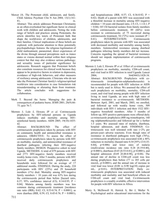 Mercer JA. The Protestant child, adolescent, and family.              and hospitalizations (IRR, 0.57; CI, 0.36-0.92; P =
    Child Adolesc Psychiatr Clin N Am 2004; 13(1):161-                0.02). Death of a parent with HIV was associated with
    81,                                                    ix.        a threefold increase in mortality among HIV-negative
    Abstract: This article addresses Protestant Christianity          children < 10 years old (hazard ratio, 2.9; CI, 1.1-8.1; P
    as an often-overlooked but significant factor in clinical         = 0.04). Of 134 bacterial isolates from family members
    work with children and adolescents. Noting the wide               before cotrimoxazole treatment, 89 (66%) were
    range of beliefs and practices among Protestants, the             resistant to cotrimoxazole; of 75 recovered during
    article identifies key tenets of Protestant faith that            cotrimoxazole treatment, 54 (72%) were resistant (P =
    shape the worldviews of children, adolescents, and                0.41).      INTERPRETATION:               Cotrimoxazole
    their families. Clinical implications of these beliefs are        prophylaxis taken by persons with HIV was associated
    explored, with particular attention to three potentially          with decreased morbidity and mortality among family
    psychopathologic features: the religious legitimation of          members. Antimicrobial resistance among diarrheal
    child maltreatment; paranormal, direct experiences of             pathogens infecting family members did not increase.
    the divine through unusual perceptions such as trance             Concerns regarding the spread of bacterial resistance
    states or visions deemed normal within their religious            should not impede implementation of cotrimoxazole
    context but that may also evidence serious pathology;             programs.
    and sexuality issues of particular significance for
    adolescents. Research suggests that Protestant beliefs       Mermin J, Lule J, Ekwaru JP et al. Effect of co-trimoxazole
    also constitute resources for clinical work because they         prophylaxis on morbidity, mortality, CD4-cell count,
    appear to be protective factors in relation to depression,       and viral load in HIV infection in rural Uganda. Lancet
    avoidance of high-risk behaviors, and other measures             2004;                                364(9443):1428-34.
    of resiliency among adolescents. Clinicians who do not           Abstract: BACKGROUND: Prophylaxis with co-
    take the Protestant Christian family's religious/spiritual       trimoxazole (trimethoprim-sulphamethoxazole) is
    worldview into consideration in case formulation risk            recommended for people with HIV infection or AIDS
    misunderstanding or alienating them from treatment.              but is rarely used in Africa. We assessed the effect of
    The article concludes with suggestions for                       such prophylaxis on morbidity, mortality, CD4-cell
    collaboration.                                                   count, and viral load among people with HIV infection
                                                                     living in rural Uganda, an area with high rates of
Merk T. Beyond the burns. Managing the pain &                        bacterial resistance to co-trimoxazole. METHODS:
    consequences of pediatric burns. JEMS 2001; 26(9):66-            Between April, 2001, and March, 2003, we enrolled,
    75; quiz 76-7.                                                   and followed up with weekly home visits, 509
                                                                     individuals with HIV-1 infection and their 1522 HIV-
Mermin J, Lule J, Ekwaru JP et al. Cotrimoxazole                     negative household members. After 5 months of
    prophylaxis by HIV-infected persons in Uganda                    follow-up, HIV-positive participants were offered daily
    reduces morbidity and mortality among HIV-                       co-trimoxazole prophylaxis (800 mg trimethoprim, 160
    uninfected family members. AIDS 2005; 19(10):1035-               mg sulphamethoxazole) and followed up for a further
    42.                                                              1.5 years. We assessed rates of malaria, diarrhoea,
    Abstract:     BACKGROUND:          The      effect    of         hospital admission, and death. FINDINGS: Co-
    cotrimoxazole prophylaxis taken by persons with HIV              trimoxazole was well tolerated with rare (<2% per
    on community health and antimicrobial resistance is              person-year) adverse reactions. Even though rates of
    unknown. OBJECTIVE: To assess the effect of                      resistance in diarrhoeal pathogens were high (76%),
    cotrimoxazole prophylaxis taken by persons with HIV              co-trimoxazole prophylaxis was associated with a 46%
    on morbidity, mortality, and antimicrobial resistance of         reduction in mortality (hazard ratio 0.54 [95% CI 0.35-
    diarrheal pathogens infecting their HIV-negative                 0.84], p=0.006) and lower rates of malaria
    family members. DESIGN: Prospective cohort in rural              (multivariate incidence rate ratio 0.28 [0.19-0.40],
    Uganda. METHODS: A total of 879 persons with HIV                 p<0.0001), diarrhoea (0.65 [0.53-0.81], p<0.0001), and
    and 2771 HIV-negative family members received                    hospital admission (0.69 [0.48-0.98], p=0.04). The
    weekly home-visits. After 5 months, persons with HIV             annual rate of decline in CD4-cell count was less
    received daily cotrimoxazole prophylaxis and                     during prophylaxis than before (77 vs 203 cells per
    households were followed for an average of 17                    microL, p<0.0001), and the annual rate of increase in
    additional months. FINDINGS: During the study, 224               viral load was lower (0.08 vs 0.90 log(10) copies per
    participants with HIV (25%) and 29 household                     mL, p=0.01). INTERPRETATION: Daily co-
    members (1%) died. Mortality among HIV-negative                  trimoxazole prophylaxis was associated with reduced
    family members < 10 years old was 63% less during                morbidity and mortality and had beneficial effects on
    the cotrimoxazole period than before [hazard ratio,              CD4-cell count and viral load. Co-trimoxazole
    0.37; 95% confidence interval (CI), 0.14-0.95; P =               prophylaxis is a readily available, effective intervention
    0.04]. Malaria among family members was less                     for people with HIV infection in Africa.
    common during cotrimoxazole treatment [incidence
    rate ratio (IRR), 0.62; CI, 0.53-0.74; P < 0.0001], as       Merry S, McDowell H, Hetrick S, Bir J, Muller N.
    were diarrhea (IRR, 0.59; CI, 0.45-0.76; P = 0.0001),            Psychological and/or educational interventions for the
711
 