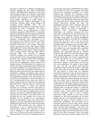prevention of depression in children and adolescents.       assessed using funnel plots. MAIN RESULTS: Studies
      Cochrane Database Syst Rev 2004; (1):CD003380.              were divided into those that compared intervention
      Abstract: BACKGROUND: Depression is the fourth              with an active comparison or placebo (i.e. a control
      most important disease in the estimation of the burden      condition that resembles the intervention being
      of disease Murray 1996 and is a common problem with         investigated but which lacks the elements thought to be
      prevalence rates estimated to be as high as 8% in           active in preventing depression) and those that used a
      young people. Depression in young people is                 "wait-list" or no intervention comparison group. Only
      associated with poor academic performance, social           two studies fell into the former category and neither
      dysfunction, substance abuse, suicide attempts, and         showed effectiveness although one study was
      completed suicide (NHMRC 1997). This has                    inadequately powered to show a difference and in the
      precipitated the development of programmes aimed at         other the "placebo" contained active therapeutic
      preventing the onset of depression. This review             elements, reducing the ability to demonstrate a
      evaluates evidence for the effectiveness of these           difference      from      intervention.    Psychological
      prevention programmes. OBJECTIVES: To determine             interventions were effective compared with non-
      whether psychological and/or educational interventions      intervention immediately after the programmes were
      (both universal and targeted) are effective in reducing     delivered with a significant reduction in scores on
      risk of depressive disorder by reducing depressive          depression rating scales for targeted (standardised
      symptoms immediately after intervention or by               mean difference (SMD) of -0.26 and a 95% confidence
      preventing the onset of depressive disorder in children     interval (CI) of -0.40 to -0.13 ) but not universal
      and adolescents over the next one to three years.           interventions (SMD -0.21, 95% CI -0.48, 0.06), with a
      SEARCH STRATEGY: The Cochrane Depression,                   significant effect maintained on pooling data (SMD -
      Anxiety and Neurosis Group trials register (August          0.26, 95% CI -0.36, -0.15). While small effect sizes
      2002), MEDLINE (1966 to December Week 3 2002),              were reported, these were associated with a significant
      EMBASE (1980 to January Week 2 2003), PsychInfo             reduction in depressive episodes. The overall risk
      (1886 to January Week 2 2003) and ERIC (1985 to             difference after intervention translates to "numbers
      December 2002) were searched. In addition,                  needed to treat" (NNT) of 10.The most effective study
      conference abstracts, the reference lists of included       is the targeted programme by Clarke (Clarke 2001)
      studies, and other reviews were searched and experts in     where the initial effect size of -0.46 is associated with
      the field were contacted. SELECTION CRITERIA:               an initial risk difference of -0.22 and NNT 5. There
      Each identified study was assessed for possible             was no evidence of effectiveness for educational
      inclusion by two independent reviewers based on the         interventions. Reports of effectiveness for boys and
      methods sections. The determinants for inclusion were       girls were contradictory. The quality of many studies
      that the trial include a psychological and/or educational   was poor, and only two studies made allocation
      prevention programme for young people aged 5 to 19          concealment explicit. Sensitivity analysis of only high
      years-old, who did not meet DSM or ICD criteria for         quality studies did not alter the results significantly.
      depression and/or did not fall into the clinical range on   The only analysis in which there was significant
      standardised, validated, and reliable rating scales of      statistical heterogeneity was the sub-group analysis by
      depression. DATA COLLECTION AND ANALYSIS:                   gender where there was variability in the response to
      The methodological quality of the included trials was       different programmes for both girls and boys.For the
      assessed by two independent reviewers according to a        most part funnel plots indicate findings are robust for
      list of pre-determined criteria, which were based on        short term effects with no publication bias evident.
      quality ratings devised by Moncrieff and colleagues         There are too few studies to comment on whether there
      (Moncrieff 2001). Outcome data was extracted and            is publication bias for studies reporting long-term (12-
      entered into Revman 4.2. Means and standard                 36 month) follow-up. REVIEWER'S CONCLUSIONS:
      deviations for continuous outcomes and number of            Although there is insufficient evidence to warrant the
      events for dichotomous outcomes were extracted where        introduction of depression prevention programmes
      available. For trials where the required data were not      currently, results to date indicate that further study
      reported or could not be calculated, further details were   would be worthwhile. There is a need to compare
      requested from first authors. If no further details were    interventions with a placebo or some sort of active
      provided, the trial was included in the review and          comparison so that study participants do not know
      described, but not included in the meta-analysis.           whether they are in the intervention group or not, to
      Results were presented for each type of intervention:       investigate the impact of booster sessions to see if
      targeted or universal interventions; and educational or     effectiveness immediately after intervention can be
      psychological interventions and if data were provided,      prolonged, ideally for a year or longer, and to consider
      by gender. Where possible data were combined in             practical implementation of prevention programmes
      meta-analyses to give a treatment effect across all         when choosing target populations. Until now most
      trials.Sensitivity analysis were conducted on studies       studies have focussed on psychological interventions.
      rated as "adequate" or "high" quality, that is with a       The potential effectiveness of educational interventions
      score over 22, based on the scale by Moncrieff et al        has not been fully investigated. Given the gender
      (Moncrieff 2001). The presence of publication bias was      differences in prevalence, and the change in these that
712
 
