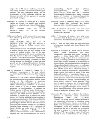single value of R0, any two outbreaks, even in the             distinguishing        bipolar      from       attention-
      same setting, may have very different epidemiological          deficit/hyperactivity         disorder         subjects.
      outcomes. We offer quantitative insight into the               CONCLUSIONS: While there was a significant
      heterogeneity of SARS outbreaks worldwide, and                 heterogeneity in estimates between studies, a consistent
      illustrate the utility of this approach for assessing          pattern of elevations in inattention/hyperactivity,
      public health strategies.                                      depression/anxiety, and aggression was identified.

Michalowski S. Reversal of fortune--Re A (Conjoined             Middeldorp S, Peters M. [Diagnostic image (177). A lifeless
    Twins) and beyond: who should make treatment                    infant. Shaken baby syndrome]. Ned Tijdschr
    decisions on behalf of young children? Health Law J             Geneeskd 2004; 148(23):1168; author reply 1168.
    2001;                                      9:149-69.
    Notes:    GENERAL        NOTE:     KIE:    74    fn.        Mifflin P. Protection of children born with severe
    GENERAL NOTE: KIE: KIE Bib: informed                             disabilities. Part 1: The legal framework. Pract
    consent/minors                                                   Midwife 2001; 4(1):30-1.

Michalowski S. Sanctity of life--are some lives more sacred     Mifflin P. Protection of children born with severe
    than others? Leg Stud (Soc Leg Scholars) 2002;                   disabilities. Part 2: Some relevant cases and their
    22(3):377-97.                                                    implications. Pract Midwife 2001; 4(2):30-1.
    Notes:     GENERAL        NOTE:       KIE:    105     fn.
    GENERAL NOTE: KIE: KIE Bib: allowing to                     Mifflin PC. Jodie and Mary. Ethical and legal implications
    die/infants; allowing to die/legal aspects; patient              of separating conjoined twins. Pract Midwife 2001;
    care/minors                                                      4(7):48-9.
    Abstract: Court decisions concerning the life and death
    of patients become more and more frequent in the            Mijanovich T, Weitzman BC. Which "broken windows"
    context of medical practice. One of the most                     matter?     School,     neighborhood,      and    family
    controversial decisions in this area in recent years has         characteristics associated with youths' feelings of
    been the decision of the Court of Appeal in Re A                 unsafety. J Urban Health 2003; 80(3):400-15.
    (Conjoined Twins: Medical Treatment), authorising the            Abstract: Young people's fears of victimization and
    separation of conjoined twins. This paper will argue             feelings of unsafety constitute a serious and pervasive
    that the decision was flawed both on legal and moral             public health problem and appear to be associated with
    grounds and that its potential implications for future           different factors than actual victimization. Our analysis
    cases are more far-reaching than the judgment itself             of a population-based telephone survey of youths aged
    suggests.                                                        10-18 years in five economically distressed cities and
                                                                     their suburbs reveals that a substantial minority of
Mick E, Biederman J, Pandina G, Faraone SV. A                        youths feel unsafe on any given day, and that an even
    preliminary meta-analysis of the child behavior                  greater number feel unsafe in school. While some
    checklist in pediatric bipolar disorder. Biol Psychiatry         traditional predictors of victimization (such as low
    2003;                                     53(11):1021-7.         socioeconomic status) were associated with feeling
    Abstract: BACKGROUND: A possible explanation for                 unsafe, perceived school disorder was the major factor
    the ongoing controversy surrounding pediatric bipolar            associated with such feelings. Disorderliness may thus
    disorder is that differences in assessment                       be the school's version of "broken windows," which
    methodologies lead to conflicting results. One way to            serve to signal to students a lack of consistent adult
    address methodological differences in assessment                 concern and oversight that can leave them feeling
    across studies is to use a single standardized                   unsafe. We suggest that fixing the broken windows of
    assessment of psychopathology to calibrate the                   school disorderliness may have a significant, positive
    findings reported in different studies. To this end, we          impact on adolescents' feelings of safety.
    conducted a meta-analysis of several studies that have
    employed the Child Behavior Checklist in the                Mikropoulos TA, Strouboulis V. Factors that influence
    assessment of children with a diagnosis of bipolar              presence in educational virtual environments.
    disorder. METHODS: MEDLINE was searched for all                 Cyberpsychol       Behav        2004;      7(5):582-91.
    publications that utilized the Child Behavior Checklist         Abstract: The present article is a part of a project for
    in addition to structured diagnostic interviews to assess       the measurement of presence in educational virtual
    pediatric bipolar disorder. Random effects models were          environments (VEs), since presence is correlated with
    used to calculate combined estimates of Child Behavior          higher levels of cognitive performance and emotional
    Checklist clinical subscales. RESULTS: Children with            development, factors that contribute to knowledge
    bipolar disorder had scaled scores of >70 in the                construction. The aim of our study was to investigate
    Aggression,         Attention       Problems,        and        the sense of presence of 12-year-old pupils within an
    Anxious/Depressed subscales of the Child Behavior               educational VE representing an ancient Greek house
    Checklist. The Child Behavior Checklist was useful in           through a sense of embodiment and the ability to

714
 