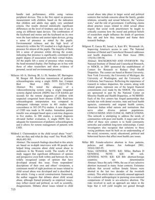 handle task performance, while using various                     sexual abuse take place in larger social and political
      peripheral devices. This is the first report on presence         contexts that include concerns about the family, gender
      measurement with children, based on the indication               relations, sexuality and sexual behavior, the "science
      that children and adults may apply very unrelated                wars," and the role of government. Conflicting claims
      criteria. Our results showed statistically significant           about practice issues related to child sexual abuse
      differences on the level of tiredness and ease of use in         require that social work practitioners be taught to
      using six different input devices. The combination of            critically examine how the moral and political beliefs
      the keyboard and mouse and the keyboard on its own               of researchers might influence the kinds of questions
      were the least tedious and easiest input devices, giving         they ask and how they interpret and frame their
      a sense of presence as stated by the pupils.                     research findings.
      Environmental richness and the high level of
      interactivity within the VE resulted in a high degree of    Milgrom P, Garcia RI, Ismail A, Katz RV, Weintraub JA.
      presence for almost all the pupils. The majority of them         Improving America's access to care: The National
      felt a sense of presence whilst driving the avatar,              Institute of Dental and Craniofacial Research addresses
      indicating that presence is significantly correlated with        oral health disparities. J Am Dent Assoc 2004;
      pupils' degree of association with their virtual bodies.         135(10):1389-96.
      All the pupils felt a sense of presence when wearing             Abstract: BACKGROUND AND OVERVIEW: The
      the head-mounted display. Our findings are in line with          National Institute of Dental and Craniofacial Research,
      those of other researchers and show evidence of                  or NIDCR, in 2001 sponsored the establishment of
      personal, social and environmental presence.                     Centers for Research to Reduce Oral Health
                                                                       Disparities. The centers are based at Boston University;
Milazzo AS Jr, Herlong JR, Li JS, Sanders SP, Barrington               New York University; the University of Michigan; the
     M, Bengur AR. Real-time transmission of pediatric                 University of Washington; and the University of
     echocardiograms using a single ISDN line. Comput                  California, San Francisco. Reflecting the importance of
     Biol         Med           2002;          32(5):379-88.           research to reduce disparities, the centers, along with
     Abstract: We tested the adequacy of a                             related grants, represent one of the largest financial
     videoconferencing system using a single integrated                commitments ever made by the NIDCR. The centers
     systems digital network (ISDN) line (128 kilobits per             are sponsored in part by the National Center on
     second) for the remote diagnosis of children with                 Minority Health and Health Disparities, or NCMHHD.
     suspected congenital heart disease (CHD). Real-time               Each of the five centers has forged partnerships that
     echocardiogram interpretation was compared to                     include ties with dental societies, state and local health
     subsequent videotape review in 401 studies with                   agencies, community and migrant health centers,
     concordance in 383 (95.5%) studies. A new diagnosis               American Indian tribal nations and institutions that
     of CHD was made in 98 studies. Immediate patient                  serve      other     diverse     patient     populations.
     transfer was arranged based upon a real-time diagnosis            CONCLUSIONS AND CLINICAL IMPLICATIONS:
     in five studies. In 300 studies, a normal diagnosis               This network is attempting to address the needs of
     obviated further evaluation. A single ISDN line is                communities with poor oral health. A major part of the
     adequate for transmission of pediatric echocardiograms            effort of these new centers is to build community
     and it allows for remote management of patients with              networks and establish long-term relationships. Center
     CHD.                                                              investigators also recognize that solutions to these
                                                                       vexing problems must be built on an understanding of
Mildred J. Claimsmakers in the child sexual abuse "wars":              the social, economic, racial, educational, political and
     who are they and what do they want? Soc Work 2003;                behavioral factors that affect most health care issues.
     48(4):492-503.
     Abstract: The research findings described in this article    Miller BD. Female-selective abortion in Asia: patterns,
     are based on in-depth interviews with 40 people who               policies, and debates. Am Anthropol 2001;
     helped bring concerns about child sexual abuse to                 103(4):1083-95.
     audiences in the Western world. The results of this               Notes: GENERAL NOTE: KIE: Miller, Barbara D
     study suggest that significant differences of opinion             GENERAL            NOTE:         KIE:       80      refs.
     and perspective exist both within and between the two             GENERAL NOTE: KIE: KIE Bib: abortion/foreign
     widely recognized camps of opinion that have                      countries;               sex               determination
     developed around this issue. From respondents'                    Abstract: Since the early 1980s, the use of sex-selective
     descriptions of their own and others' viewpoints, a               abortion increased in many Asian contexts. Estimates
     continuum model of eight positions on issues related to           indicate that several million female fetuses were
     child sexual abuse was developed and is described in              aborted in the last two decades of the twentieth
     this article. Using a social constructionist framework,           century. This article takes a currently unusual approach
     the author suggests that debates about child sexual               for a cultural anthropologist in pursuing cross-national
     abuse, although framed primarily as empirical issues,             comparisons of trends in sex-selective abortion. The
     may reflect moral and political, as well as scientific,           risks involved in such an approach are taken in the
     disagreements. Debates about issues related to child              hope that it will yield insights not gained through
715
 