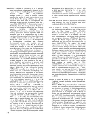 Minkovitz CS, Hughart N, Strobino D et al. A practice-                with someone at the practice (OR, 0.95 [95% CI, 0.56
    based intervention to enhance quality of care in the first        to 1.63] and OR, 2.82 [95% CI, 1.57 to 5.08]).
    3 years of life: the Healthy Steps for Young Children             CONCLUSION:            Universal,       practice-based
    Program.        JAMA        2003;      290(23):3081-91.           interventions can enhance quality of care for families
    Abstract: CONTEXT: There is growing concern                       of young children and can improve selected parenting
    regarding the quality of health care available in the             practices.
    United States for young children, and specific
    limitations have been noted in developmental and             Minns RA, Busuttil A. Patterns of presentation of the shaken
    behavioral services provided for children in the first 3         baby syndrome: four types of inflicted brain injury
    years of life. OBJECTIVE: To determine the impact of             predominate. BMJ 2004; 328(7442):766.
    the Healthy Steps for Young Children Program on
    quality of early childhood health care and parenting         Mintz Y, Shapira SC, Pikarsky AJ et al. The experience of
    practices.        DESIGN,         SETTING,          AND          one institution dealing with terror: the El Aqsa Intifada
    PARTICIPANTS: Prospective controlled clinical trial              riots. Isr Med Assoc J 2002; 4(7):554-6.
    enrolling participants between September 1996 and                Abstract: BACKGROUND: During a period of 13
    November 1998 at 6 randomization and 9 quasi-                    months--1 October 2000 to 31 October 2001--586
    experimental sites across the United States. Participants        terror assault casualties were treated in the trauma unit
    were 5565 children enrolled at birth and followed up             and emergency department of Hadassah University
    through age 3 years. INTERVENTION: Incorporation                 Hospital (Ein Kerem campus); 27% (n = 158) were
    of     developmental     specialists   and     enhanced          hospitalized and the rest were discharged within 24
    developmental services into pediatric care in                    hours. OBJECTIVES: To analyze the special
    participants' first 3 years of life. MAIN OUTCOME                requirements of a large number of victims who
    MEASURES: Quality of care was operationalized                    received treatment during a short period. METHODS:
    across 4 domains: effectiveness (eg, families received           Data were attained from the main admitting office and
    > or =4 Healthy Steps-related services or discussed >6           the trauma registry records. Factors analyzed included
    anticipatory guidance topics), patient-centeredness (eg,         age, gender, mechanism of injury, anatomic site of
    families were satisfied with care provided), timeliness          injury, Injury Severity Score, and length of stay.
    (eg, children received timely well-child visits and              RESULTS: Males comprised 81% of the hospitalized
    vaccinations), and efficiency (eg, families remained at          patients. The majority of the injuries (70%) were due to
    the practice for > or =20 months). Parenting outcomes            gunshot wounds and 31% of the hospitalized patients
    included response to child misbehavior (eg, use of               were severely injured (ISS > or = 16). Twelve patients
    severe discipline) and practices to promote child                died, yielding a mortality rate of 7.5%.
    development and safety (eg, mothers at risk for                  CONCLUSION: The nature of the injuries was more
    depression discussed their sadness with someone at the           complex and severe than trauma of other etiologies, as
    practice). RESULTS: Of the 5565 enrolled families,               noted by the mean length of stay (10.2 vs. 7.2 days),
    3737 (67.2%) responded to an interview at 30 to 33               mean intensive care unit stay (2.8 vs. 0.9 days), and
    months (usual care, 1716 families; Healthy Steps, 2021           mean operations per patient (0.7 vs. 0.5). The mean
    families). Families who participated in the Healthy              insurance cost for each hospitalized terror casualty was
    Steps Program had greater odds of receiving 4 or more            also higher than for other trauma etiologies (US$ 3,200
    Healthy Steps-related services (for randomization and            vs. 2,500).
    quasi-experimental sites, respectively: odds ratio [OR],
    16.90 [95% confidence interval [CI], 12.78 to 22.34]         Mirsal H, Kalyoncu A, Pektas O, Tan D, Beyazyurek M.
    and OR, 23.05 [95% CI, 17.38 to 30.58]), of discussing            Childhood trauma in alcoholics. Alcohol Alcohol 2004;
    more than 6 anticipatory guidance topics (OR, 8.56                39(2):126-9.
    [95% CI, 6.47 to 11.32] and OR, 12.31 [95% CI, 9.35               Abstract: AIMS: Many studies have been conducted to
    to 16.19]), of being highly satisfied with care provided          evaluate the relationship between childhood trauma
    (eg, someone in the practice went out of the way for              and alcoholism. In this study 80 alcoholics were chosen
    them) (OR, 2.06 [95% CI, 1.64 to 2.58] and OR, 2.11               according to their hospitalization order. The control
    [95% CI, 1.72 to 2.59]), of receiving timely well-child           group consisted of 60 subjects, with no history of
    visits and vaccinations (eg, age-appropriate 1-month              alcohol use, matched with the patient group in age and
    visit) (OR, 1.98 [95% CI, 1.08 to 3.62] and OR, 2.11              sex. METHODS: A sociodemographic and clinical data
    [95% CI, 1.16 to 3.85]), and of remaining at the                  form, a questionnaire focusing on traumatic life
    practice for 20 months or longer (OR, 2.02 [95% CI,               experiences in childhood and The Childhood Trauma
    1.61 to 2.55] and OR, 1.75 [95% CI, 1.43 to 2.15]).               Questionnaire, Hamilton Depression Rating Scale, and
    They also had reduced odds of using severe discipline             Hamilton Anxiety Rating Scale were applied to both
    (eg, slapping in face or spanking with object) (OR,               groups. RESULTS: Significant differences were found
    0.82 [95% CI, 0.54 to 1.26] and OR, 0.67 [95% CI,                 between the two groups on traumatic life experiences
    0.46 to 0.97]). Among mothers considered at risk for              in childhood. Results suggested that childhood trauma
    depression, those who participated in the Healthy Steps           positively correlates with anxiety and affective
    Program had greater odds of discussing their sadness
718
 