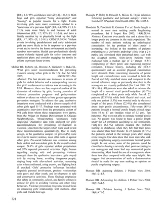 [RR], 1.6; 95% confidence interval [CI], 1.0-2.5). Both   Monagle P, Robb B, Driscoll S, Bowes G. Organ retention
      boys and girls reported "being disrespected" and              following paediatric and perinatal autopsy: where to
      "teasing" as popular reasons for a fight. Events              from here? J Paediatr Child Health 2002; 38(4):405-8.
      involving girls were more commonly related to a
      "recurrence of a previous fight" (RR, 6.4; 95% CI, 1.9-   Mondaini N, Ponchietti R, Gontero P et al. Penile length is
      21.5), were more likely to end because of adult               normal in most men seeking penile lengthening
      intervention (RR, 1.7; 95% CI, 1.1-2.6), and have a           procedures. Int J Impot Res 2002; 14(4):283-6.
      family member try to physically break up the fight            Abstract: Concerns over penile size and a desire for a
      (RR, 3.7; 95% CI, 1.5-9.1). CONCLUSION: Violent               longer penis are common in the male population. The
      events involving preadolescent and early adolescent           number of male patients seeking an andrological
      girls are more likely to be in response to a previous         consultation for the problem of 'short penis' is
      event and to involve the home environment and family          increasing. We looked at the numbers of patients
      member intervention. Health care professionals should         presenting to a University andrology clinic over a 2-y
      screen violently injured girls for safety concerns and        period and correlated their perceived penis size with
      retaliation plans and consider engaging the family in         the accepted norms. Sixty-seven patients were
      efforts to prevent future events.                             evaluated with a median age of 27 (range 16-55)
                                                                    complaining of 'short penis' and requesting surgical
Molnar BE, Roberts AL, Browne A, Gardener H, Buka SL.               correction. Clinical history, including the IIEF-5
    What girls need: recommendations for preventing                 questionnaire and an accurate physical examination
    violence among urban girls in the US. Soc Sci Med               were obtained. Data concerning measures of penile
    2005;                                  60(10):2191-204.         length and circumference were recorded in both the
    Abstract: The last decade saw increases in arrests of           flaccid and fully stretched states and compared to the
    girls for violent behavior and a corresponding concern          normal reference range as previously described in the
    that girls' involvement in violence was increasing in the       nomogram we recently published (Eur Urol 2001; 39:
    USA. However, there are few empirical studies of the            183-186.). All patients were also asked to estimate the
    dynamics of violence by girls, leaving providers of             length of a normal sized penis.Fourty-four (65.7%)
    violence prevention programs and policy-makers                  complained of a short penis only while flaccid, 22
    without evidence on which to base gender-appropriate            patients (32.8%%) while both flaccid and erect, and
    prevention strategies. To address this gap, qualitative         only one patient (1.5%) was worried only by the erect
    interviews were conducted with a diverse sample of 61           length of the penis. Fifteen (22.4%) also complained
    urban girls aged 11-17. Findings were compared with             about their penile circumference. Fifty-seven (85%)
    quantitative interviews from the prospective cohort of          patients thought a 'normal' penile length should range
    961 girls from whom these respondents were drawn,               from 10 to 17 cm (median value of 12 cm). Ten
    from the Project on Human Development in Chicago                patients (15%) were not able to estimate 'normal' penile
    Neighborhoods. Mixed-method techniques were                     size. No patient was found to have a penile length
    employed. Qualitative data were analyzed for girls'             under the 2.5 percentile according to our nomogram.
    recommendations for preventing involvement in                   Forty-two (62.7%) subjects recalled the problem
    violence. Data from the larger cohort were used to test         starting in childhood, when they felt that their penis
    these recommendations quantitatively. Due to study              was smaller than their friends'. In 25 patients (37.3%)
    design, in the qualitative sample, 36 girls (64%) were          the problem started in the teenage years after seeing
    involved in recent violence, most often with or against         erotic images. Our data show that most men who seek
    other girls. Pro-social behavior was common among               penile lengthening surgery overestimate 'normal' penile
    both violent and nonviolent girls. In the overall cohort        length. In our series, none of the patients could be
    sample, 24.9% of girls reported violent perpetration            classified as having a severely short penis according to
    and 97% reported pro-social activities. Eight themes            our nomogram and none had any anatomical penile
    regarding staying safe and preventing violence                  abnormality. Most found the use of a nomgram to show
    emerged from the qualitative interviews: girls stayed           them how they compared with other men helpful. We
    safe by staying home, avoiding dangerous people,                suggest that documentation of such a demonstration
    staying busy with after-school activities, remaining            should be made for any man seeking an opinion on
    calm when confronted, using escorts, and fighting back          penile lengthening surgery.
    if attacked. Girls' protective influences included:
    empathic parental involvement, positive relationships       Monsen RB. Adopting children. J Pediatr Nurs 2004;
    with peers and older youth, and involvement in safe             19(3):214-5.
    and constructive activities. These findings emphasize
    that safety in community, school, and family settings is    Monsen RB. Advocating for children. J Pediatr Nurs 2004;
    critical for girls in avoiding violence and other risky         19(5):364-5.
    behaviors. Violence prevention programs should focus
    on enhancing girls' relationships with mothers, older       Monsen RB. Children hearing. J Pediatr Nurs 2003;
    girls, and friends their age.                                   18(6):421-2.

721
 