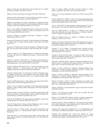 Sullivan A. They know not what they do. Even in Rome, the U.S. cardinals          Taylor S. Amnesia, folklore and folks: recovered memories in clinical
still forgot the children. Time 2002; 159(18):31.                                 practice. Cogn Behav Ther 2004; 33(2):105-8; discussion 109-11.

Sullivan A. Who says the church can't change? Time 2002; 159(24):63-4.            Taylor S Jr. Is it sexual exploitation if victims are 'virtual'? Newsweek 2001;
                                                                                  137(12):51.
Sullivan R. Faith in their father? A Time journalist goes home to witness a
priest testing his parish's loyalty. Time 2002; 159(10):54-5.                     Teram E, Schachter CL, Stalker CA. The case for integrating grounded theory
                                                                                  and participatory action research: empowering clients to inform professional
Sundbom E, Henningsson M, Holm U, Soderbergh S, Evengard B. Possible              practice. Qual Health Res 2005; 15(8):1129-40.
influence of defenses and negative life events on patients with chronic fatigue
syndrome: a pilot study. Psychol Rep 2002; 91(3 Pt 1):963-78.                     Terr LC. "Wild Child": how three principles of healing organized 12 years of
                                                                                  psychotherapy. J Am Acad Child Adolesc Psychiatry 2003; 42(12):1401-9.
Suris A, Lind L, Kashner TM, Borman PD, Petty F. Sexual assault in women
veterans: an examination of PTSD risk, health care utilization, and cost of       Testa M, VanZile-Tamsen C, Livingston JA. Childhood sexual abuse,
care. Psychosom Med 2004; 66(5):749-56.                                           relationship satisfaction, and sexual risk taking in a community sample of
                                                                                  women. J Consult Clin Psychol 2005; 73(6):1116-24.
Swaelen K, Willems G. Reporting child abuse in Belgium. J Forensic
Odontostomatol 2004; 22(1):13-7.                                                  Teusch R. Substance abuse as a symptom of childhood sexual abuse.
                                                                                  Psychiatr Serv 2001; 52(11):1530-2.
Swanston HY, Parkinson PN, Oates RK, O'Toole BI, Plunkett AM, Shrimpton
S. Further abuse of sexually abused children. Child Abuse Negl 2002;              Theodore AD, Chang JJ, Runyan DK, Hunter WM, Bangdiwala SI, Agans R.
26(2):115-27.                                                                     Epidemiologic features of the physical and sexual maltreatment of children in
                                                                                  the Carolinas. Pediatrics 2005; 115(3):e331-7.
Swanston HY, Plunkett AM, O'Toole BI, Shrimpton S, Parkinson PN, Oates
RK. Nine years after child sexual abuse. Child Abuse Negl 2003; 27(8):967-        Theriault C, Cyr M, Wright J. [Contextual factors associated with the
84.                                                                               symptoms of teenagers victims of intrafamilial sexual aggression.]. Child
                                                                                  Abuse Negl 2003; 27(11):1291-309.
Talbot JA, Talbot NL, Tu X. Shame-proneness as a diathesis for dissociation
in women with histories of childhood sexual abuse. J Trauma Stress 2004;          Thestrup G. [Incest and sexual abuse. A retrospective study of 285 persons
17(5):445-8.                                                                      referred to ambulatory treatment of the consequences of incest and sexual
                                                                                  abuse]. Ugeskr Laeger 2001; 163(48):6751-5.
Talbot NL, Conwell Y, O'Hara MW et al. Interpersonal psychotherapy for
depressed women with sexual abuse histories: a pilot study in a community         Thierry KL, Lamb ME, Orbach Y, Pipe ME. Developmental differences in the
mental health center. J Nerv Ment Dis 2005; 193(12):847-50.                       function and use of anatomical dolls during interviews with alleged sexual
                                                                                  abuse victims. J Consult Clin Psychol 2005; 73(6):1125-34.
Talbot NL, Duberstein PR, Butzel JS, Cox C, Giles DE. Personality traits and
symptom reduction in a group treatment for women with histories of                Thomas A, Forster G, Robinson A, Rogstad K. National guideline for the
childhood sexual abuse. Compr Psychiatry 2003; 44(6):448-53.                      management of suspected sexually transmitted infections in children and
                                                                                  young people. Arch Dis Child 2003; 88(4):303-11.
Talbot NL, Duberstein PR, Cox C, Denning D, Conwell Y. Preliminary report
on childhood sexual abuse, suicidal ideation, and suicide attempts among          Thomas A, Forster G, Robinson A, Rogstad K. National guideline for the
middle-aged and older depressed women. Am J Geriatr Psychiatry 2004;              management of suspected sexually transmitted infections in children and
12(5):536-8.                                                                      young people. Sex Transm Infect 2002; 78(5):324-31.

Tang CS. Childhood experience of sexual abuse among Hong Kong Chinese             Thomas D, Flaherty E, Binns H. Parent expectations and comfort with
college students. Child Abuse Negl 2002; 26(1):23-37.                             discussion of normal childhood sexuality and sexual abuse prevention during
                                                                                  office visits. Ambul Pediatr 2004; 4(3):232-6.
Tang CS, Yan EC. Intention to participate in child sexual abuse prevention
programs: a study of Chinese adults in Hong Kong. Child Abuse Negl 2004;          Thomas J, Rudolf M. Is perianal dermatitis a sign of sexual abuse? Arch Dis
28(11):1187-97.                                                                   Child 2002; 87(3):262.

Tardif M, Auclair N, Jacob M, Carpentier J. Sexual abuse perpetrated by adult     Thomas L. 'The journey from cradle to grave can be pitifully short and
and juvenile females: an ultimate attempt to resolve a conflict associated with   desperate'. Nurs Stand 2002; 17(2):24.
maternal identity. Child Abuse Negl 2005; 29(2):153-67.
                                                                                  Thomas LA, De Bellis MD. Pituitary volumes in pediatric maltreatment-
Tardif M, Van Gijseghem H. The gender identity of pedophiles: what does the       related posttraumatic stress disorder. Biol Psychiatry 2004; 55(7):752-8.
outcome data tell us? J Child Sex Abus 2005; 14(1):57-74.
                                                                                  Thomas S, Thomas S, Nafees B, Bhugra D. 'I was running away from death'-
Taylor M. Paying the price. Chicago Catholic Archdiocese removes 3 priests        the pre-flight experiences of unaccompanied asylum seeking children in the
in healthcare-affiliated roles. Mod Healthc 2002; 32(26):18.                      UK. Child Care Health Dev 2004; 30(2):113-22.

Taylor RR, Jason LA. Chronic fatigue, abuse-related traumatization, and           Thompson KM, Crosby RD, Wonderlich SA et al. Psychopathology and
psychiatric disorders in a community-based sample. Soc Sci Med 2002;              sexual trauma in childhood and adulthood. J Trauma Stress 2003; 16(1):35-8.
55(2):247-56.
                                                                                  Thompson KM, Wonderlich SA, Crosby RD, Mitchell JE. Sexual
Taylor RR, Jason LA. Sexual abuse, physical abuse, chronic fatigue, and           victimization and adolescent weight regulation practices: a test across three
chronic fatigue syndrome: a community-based study. J Nerv Ment Dis 2001;          community based samples. Child Abuse Negl 2001; 25(2):291-305.
189(10):709-15.


65
 