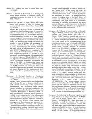 Monsen RB. Drawing the pain. J Pediatr Nurs 2003;                     violence can be understood in terms of "stories told"
    18(4):284-5.                                                      and "stories lived." When stories told (e.g., the
                                                                      experience of torture and organized violence) are in
Monteiro C, Trindade E, Monteiro F et al. Blood group-                contradiction to stories lived, a situation of ambiguity
    antigen profile predicted by molecular biology in                 and uncertainty is created. The meaning-providing
    Munchausen syndrome by proxy. J Lab Clin Med                      contexts for making sense of the family history of
    2004; 144(6):319.                                                 violence and exile can be more or less coherent or
                                                                      contradictory, and might result in a strengthened
Monteiro Caran EM, Dias CG, Seber A, Petrilli AS. Clinical            relationship or confusion, powerlessness, and action
    aspects and treatment of pain in children and                     paralysis. Clinicians can help traumatized families deal
    adolescents with cancer. Pediatr Blood Cancer 2005;               with their past histories of violence by paying attention
    45(7):925-32.                                                     to such ambiguities and contradictions.
    Abstract: BACKGROUND: The aim of this study was
    to characterize the clinical aspects and the treatment of    Montgomery E, Foldspang A. Seeking asylum in Denmark:
    mild to severe pain in Brazilian children and                    refugee children's mental health and exposure to
    adolescents with cancer. We evaluated the importance             violence. Eur J Public Health 2005; 15(3):233-7.
    of classifying patients according to the phase of cancer         Abstract: AIMS: The aim of this study was to compare
    treatment (diagnosis, treatment, recurrence, and end-of-         profiles of present mental health and previous exposure
    life palliative care) and the opioid-related side effects.       to violence among refugee children from the Middle
    METHODS: An institutional prospective study of 184               East, whose asylum seeking families either did or did
    episodes of pain in children and adolescents with                not obtain permission to stay in Denmark. METHODS:
    cancer was conducted. Pain was classified according to           Shortly after arrival in Denmark, the parents of 311
    its cause, physiopathology and intensity. Treatment              Middle-Eastern children answered a structured
    was based on the WHO guidelines for cancer pain                  interview on their children's exposure to organized
    relief. RESULTS: Pain scales were completed by 77%               violence and their mental health. The families were
    of the patients. Numerical scales were used by 49% of            followed-up as concerns receipt of a residence permit.
    them. Morphine was given in 111 episodes for 2,758               RESULTS: At arrival in Denmark, the children's
    patient days. Morphine doses had to be escalated when            patterns of previous exposure to violence and present
    it was given to patients during end-of-life palliative           mental health was generally similar irrespective of the
    care. Opioids were well tolerated with no severe side            family getting a residence permit, as was the case for
    effects. Psychological dependence on morphine was                90 families (60.4%) with 190 children (61.1%). In both
    found in 2% (2/111) of the cases. Pain control was               groups an overwhelming majority, eight to nine out of
    satisfactory in 97% of the episodes. CONCLUSIONS:                10 children, had been exposed to conditions of war and
    The WHO guidelines for cancer pain relief were                   had stayed in a refugee camp, and seven out of 10 had
    effective in controlling pain in children and adolescents        witnessed violence. Half of the children had a tortured
    with cancer. Despite their low socioeconomic level,              parent. Considerably more children of families who did
    patients were able to quantify their pain using rating           not get a residence permit had lost a parent (30.6%
    scales.                                                          versus 13.7%; P<0.001). In both groups about two-
                                                                     thirds suffered from anxiety and about 30% from sleep
Montgomery E. Tortured families: a Coordinated                       problems, and children whose families did not later on
    Management of Meaning analysis. Fam Process 2004;                get a residence permit more often appeared sad or
    43(3):349-71.                                                    miserable     (43.8%      versus    27.9%;     P<0.005).
    Abstract: Torture is known to affect both the individual         CONCLUSIONS: The asylum-granting decision
    and the family. The aim of the present study was to              process seems to have divided the children into two
    reach a better understanding of the significance of              groups with only superficial disparity as concerns their
    communication and information about parental                     previous exposure to violence and their present mental
    exposure to violence in torture-surviving families. The          health. There seems to be good reason to systematically
    theoretical background is Social Constructionism and             integrate evidence on the children of refugee families
    Coordinated Management of Meaning (CMM). In-                     in the treatment of applications for permission to stay.
    depth interviews were carried out with 14 members of
    3 Middle Eastern refugee families living in Denmark in       Montgomery E, Foldspang A. Traumatic experience and
    which the father had been exposed to torture. The 3              sleep disturbance in refugee children from the Middle
    families experienced their life stories and situations as        East. Eur J Public Health 2001; 11(1):18-22.
    refugees in very different ways, ranging from                    Abstract: BACKGROUND: Sleep disturbance is
    meaninglessness, discontinuance, and alienation to a             frequently reported in children after traumatic
    sense of community, solidarity, and openness.                    experiences associated with organised violence. The
    Communications about past events were related to such            aim of this study was to identify specific traumatic risk
    meaning-providing contexts. The way in which parents             indicators and modifying factors for sleep disturbance
    talk with their children about torture and organized             among recently arrived refugee children from the
                                                                     Middle East. METHODS: The study group comprises
722
 