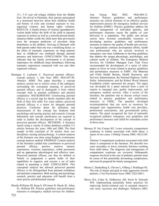 311, 3-15 year old refugee children from the Middle               Ann        Emerg      Med      2002;      39(4):404-12.
      East. On arrival in Denmark, their parents participated           Abstract: Practice guidelines and performance
      in a structured interview about their childrens' health           measures are critical elements of an effective quality
      and history of exile and eventual exposure to war,                improvement process for emergency medical services
      organised violence and human rights violation.                    for children (EMSC). Practice guidelines address the
      RESULTS: A family history of violence (grandparent's              clinical management of individual patients, and
      violent death before the birth of the child or parental           performance measures assess the quality of care
      exposure to torture) as well as a stressful present family        delivered to a population. The public and private
      situation (father scolds the child more than previously)          sectors have invested considerable resources in
      were the strongest predictors of prevalent sleep                  developing practice guidelines and performance
      disturbance in the children. Arriving in Denmark with             measures to improve the quality of health care services.
      both parents rather than one was a modifying factor, so           As organizations continue development efforts, health
      the effect of traumatic experience on sleep patterns              care professionals who are actively involved in
      later in childhood was mediated through parental                  emergency care must collaborate to develop guidelines
      presence and behaviour. CONCLUSION: This study                    that address the unique physiologic, psychologic, and
      indicates that the family environment is of primary               cultural needs of children. The Emergency Medical
      importance for childhood sleep disturbance following              Services for Children Managed Care Task Force
      traumatic experiences connected with war and other                recommended the development of a series of white
      organised violence.                                               papers to focus on issues related to practice guidelines
                                                                        and performance measures in EMSC. The Maternal
Montigny F, Lacharite C. Perceived parental efficacy:                   and Child Health Bureau, Health Resources and
    concept analysis. J Adv Nurs 2005; 49(4):387-96.                    Services Administration, the National Highway Traffic
    Abstract: AIMS: This paper describes a concept                      Safety Administration, and the Robert Wood Johnson
    analysis carried out to remove some of the ambiguity                Foundation jointly sponsored the project. The paper
    surrounding the conceptual meaning of perceived                     was developed by a panel selected from a pool of
    parental efficacy and to distinguish it from related                experts in managed care, quality improvement, and
    concepts such as parental confidence and parental                   emergency medical services. After a review of the
    competence. BACKGROUND: Constructing parental                       literature, the panelists met to discuss critical issues
    efficacy is a crucial step for family members after the             related to practice guidelines and performance
    birth of their first child. For some authors, perceived             measures in EMSC. The panelists developed
    parental efficacy is a motor for adequate parental                  recommendations that can serve as resources for
    practices. Confusion about the definition and                       managed care organizations, health care providers,
    measurement of this concept has hindered both                       professional associations, and governmental policy
    psychology and nursing practice and research. Concept               makers. The panel recognized the lack of nationally
    delineation and concept clarification are required in               recognized pediatric emergency care guidelines and
    order to further the development of the concept of                  performance measures and called for immediate action
    perceived parental efficacy. METHODS: A literature                  in these areas.
    search using a variety of online databases yielded 113
    articles between the years 1980 and 2000. The final            Mooney JF 3rd, Cramer KE. Lower extremity compartment
    sample (n=60) consisted of 30 articles from two                    syndrome in infants associated with child abuse: a
    disciplines: nursing and psychology. A content analysis            report of two cases. J Orthop Trauma 2004; 18(5):320-
    of the literature was done using Rodger's evolutionary             2.
    concept analysis method. FINDINGS: Content analysis                Abstract: Compartment syndrome associated with child
    of the literature yielded four contributors to perceived           abuse is unreported in the literature. We describe two
    parental efficacy: positive enactive mastery                       cases secondary to lower extremity fractures resulting
    experiences, vicarious experiences, verbal persuasion              from child abuse. The diagnosis and management of
    and an appropriate physiological and affective state.              compartment syndrome are reviewed. Orthopaedic
    Perceived parental efficacy can thus be defined as                 surgeons involved in the care of pediatric patients must
    'beliefs or judgements a parent holds of their                     be aware of this potentially devastating complication,
    capabilities to organize and execute a set of tasks                and must be prepared for timely management.
    related to parenting a child'. CONCLUSION: This
    conceptual analysis has allowed perceived parental             Moore C, Dunkelberg E, Chivers L, O'Berg J, Waldinger RJ.
    efficacy to be distinguished from parental confidence              The role of shame and guilt in male aggression toward
    and parental competence. Both nursing and psychology               partners. J Am Psychoanal Assoc 2004; 52(2):480-1.
    research, practice and education will benefit from a
    more precise and delineated concept.                           Moore KA, Coker K, DuBuisson AB, Swett B, Edwards
                                                                       WH. Implementing potentially better practices for
Moody-Williams JD, Krug S, O'Connor R, Shook JE, Athey                 improving family-centered care in neonatal intensive
    JL, Holleran RS. Practice guidelines and performance               care units: successes and challenges. Pediatrics 2003;
    measures in emergency medical services for children.
723
 