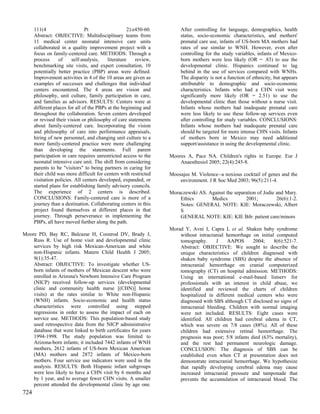 111(4                     Pt                   2):e450-60.        After controlling for language, demographics, health
      Abstract: OBJECTIVE: Multidisciplinary teams from                 status, socio-economic characteristics, and mothers'
      11 medical center neonatal intensive care units                   prenatal care use, infants of US-born MA mothers had
      collaborated in a quality improvement project with a              rates of use similar to WNH. However, even after
      focus on family-centered care. METHODS: Through a                 controlling for the study variables, infants of Mexico-
      process     of     self-analysis,    literature    review,        born mothers were less likely (OR = .83) to use the
      benchmarking site visits, and expert consultation, 10             developmental clinic. Hispanics continued to lag
      potentially better practice (PBP) areas were defined.             behind in the use of services compared with WNHs.
      Improvement activities in 4 of the 10 areas are given as          The disparity is not a function of ethnicity, but appears
      examples of successes and challenges that individual              attributable to demographic and socio-economic
      centers encountered. The 4 areas are vision and                   characteristics. Infants who had a CHN visit were
      philosophy, unit culture, family participation in care,           significantly more likely (OR = 2.51) to use the
      and families as advisors. RESULTS: Centers were at                developmental clinic than those without a nurse visit.
      different places for all of the PBPs at the beginning and         Infants whose mothers had inadequate prenatal care
      throughout the collaboration. Seven centers developed             were less likely to use these follow-up services even
      or revised their vision or philosophy of care statements          after controlling for study variables. CONCLUSIONS:
      about family-centered care. Incorporating the vision              Infants whose mothers had inadequate prenatal care
      and philosophy of care into performance appraisals,               should be targeted for more intense CHN visits. Infants
      hiring of new personnel, and changing unit culture to a           of mothers born in Mexico may need additional
      more family-centered practice were more challenging               support/assistance in using the developmental clinic.
      than developing the statements. Full parent
      participation in care requires unrestricted access to the    Moores A, Pace NA. Children's rights in Europe. Eur J
      neonatal intensive care unit. The shift from considering         Anaesthesiol 2005; 22(4):245-8.
      parents to be "visitors" to being partners in caring for
      their child was more difficult for centers with restricted   Moosajee M. Violence--a noxious cocktail of genes and the
      visitation policies. All centers developed, expanded, or         environment. J R Soc Med 2003; 96(5):211-4.
      started plans for establishing family advisory councils.
      The experience of 2 centers is described.                    Moraczewski AS. Against the separation of Jodie and Mary.
      CONCLUSIONS: Family-centered care is more of a                   Ethics       Medics          2001;          26(6):1-2.
      journey than a destination. Collaborating centers in this        Notes: GENERAL NOTE: KIE: Moraczewski, Albert
      project found themselves at different places in that             S
      journey. Through perseverance in implementing the                GENERAL NOTE: KIE: KIE Bib: patient care/minors
      PBPs, all have moved further along the path.
                                                                   Morad Y, Avni I, Capra L et al. Shaken baby syndrome
Moore PD, Bay RC, Balcazar H, Coonrod DV, Brady J,                     without intracranial hemorrhage on initial computed
    Russ R. Use of home visit and developmental clinic                 tomography.      J    AAPOS      2004;    8(6):521-7.
    services by high risk Mexican-American and white                   Abstract: OBJECTIVE: We sought to describe the
    non-Hispanic infants. Matern Child Health J 2005;                  unique characteristics of children diagnosed with
    9(1):35-47.                                                        shaken baby syndrome (SBS) despite the absence of
    Abstract: OBJECTIVE: To investigate whether US-                    intracranial hemorrhage on cranial computerized
    born infants of mothers of Mexican descent who were                tomography (CT) on hospital admission. METHODS:
    enrolled in Arizona's Newborn Intensive Care Program               Using an international e-mail-based listserv for
    (NICP) received follow-up services (developmental                  professionals with an interest in child abuse, we
    clinic and community health nurse [(CHN)] home                     identified and reviewed the charts of children
    visits) at the rates similar to White non-Hispanic                 hospitalized in different medical centers who were
    (WNH) infants. Socio-economic and health status                    diagnosed with SBS although CT disclosed no signs of
    characteristics were controlled using stepped                      intracranial bleeding. Children with normal imaging
    regressions in order to assess the impact of each on               were not included. RESULTS: Eight cases were
    service use. METHODS: This population-based study                  identified. All children had cerebral edema in CT,
    used retrospective data from the NICP administrative               which was severe on 7/8 cases (88%). All of these
    database that were linked to birth certificates for years          children had extensive retinal hemorrhage. The
    1994-1998. The study population was limited to                     prognosis was poor; 5/8 infants died (63% mortality),
    Arizona-born infants; it included 7442 infants of WNH              and the rest had permanent neurologic damage.
    mothers, 2612 infants of US-born Mexican American                  CONCLUSION: The diagnosis of SBS can be
    (MA) mothers and 2872 infants of Mexico-born                       established even when CT at presentation does not
    mothers. Four service use indicators were used in the              demonstrate intracranial hemorrhage. We hypothesize
    analysis. RESULTS: Both Hispanic infant subgroups                  that rapidly developing cerebral edema may cause
    were less likely to have a CHN visit by 6 months and               increased intracranial pressure and tamponade that
    by 1 year, and to average fewer CHN visits. A smaller              prevents the accumulation of intracranial blood. The
    percent attended the developmental clinic by age one.
724
 