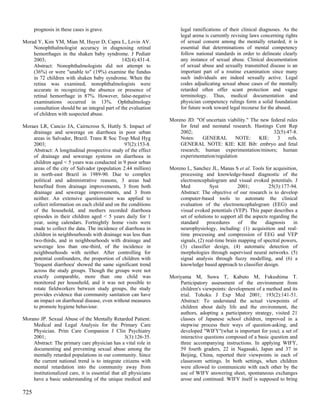 prognosis in these cases is grave.                               legal ramifications of their clinical diagnoses. As the
                                                                       legal arena is currently revising laws concerning rights
Morad Y, Kim YM, Mian M, Huyer D, Capra L, Levin AV.                   of sexual consent among the mentally retarded, it is
    Nonophthalmologist accuracy in diagnosing retinal                  essential that determinations of mental competency
    hemorrhages in the shaken baby syndrome. J Pediatr                 follow national standards in order to delineate clearly
    2003;                                      142(4):431-4.           any instance of sexual abuse. Clinical documentation
    Abstract: Nonophthalmologists did not attempt to                   of sexual abuse and sexually transmitted disease is an
    (36%) or were "unable to" (19%) examine the fundus                 important part of a routine examination since many
    in 72 children with shaken baby syndrome. When the                 such individuals are indeed sexually active. Legal
    retina was examined, nonophthalmologists were                      codes adjudicating sexual abuse cases of the mentally
    accurate in recognizing the absence or presence of                 retarded often offer scant protection and vague
    retinal hemorrhage in 87%. However, false-negative                 terminology. Thus, medical documentation and
    examinations occurred in 13%. Ophthalmology                        physician competency rulings form a solid foundation
    consultation should be an integral part of the evaluation          for future work toward legal recourse for the abused.
    of children with suspected abuse.
                                                                  Moreno JD. "Of uncertain viability." The new federal rules
Moraes LR, Cancio JA, Cairncross S, Huttly S. Impact of               for fetal and neonatal research. Hastings Cent Rep
    drainage and sewerage on diarrhoea in poor urban                  2002;                                     32(5):47-8.
    areas in Salvador, Brazil. Trans R Soc Trop Med Hyg               Notes:    GENERAL        NOTE:      KIE:    3     refs.
    2003;                                      97(2):153-8.           GENERAL NOTE: KIE: KIE Bib: embryo and fetal
    Abstract: A longitudinal prospective study of the effect          research; human experimentation/minors; human
    of drainage and sewerage systems on diarrhoea in                  experimentation/regulation
    children aged < 5 years was conducted in 9 poor urban
    areas of the city of Salvador (population 2.44 million)       Moreno L, Sanchez JL, Manas S et al. Tools for acquisition,
    in north-east Brazil in 1989-90. Due to complex                   processing and knowledge-based diagnostic of the
    political and administrative reasons, 3 areas had                 electroencephalogram and visual evoked potentials. J
    benefited from drainage improvements, 3 from both                 Med            Syst          2001;          25(3):177-94.
    drainage and sewerage improvements, and 3 from                    Abstract: The objective of our research is to develop
    neither. An extensive questionnaire was applied to                computer-based tools to automate the clinical
    collect information on each child and on the conditions           evaluation of the electroencephalogram (EEG) and
    of the household, and mothers recorded diarrhoea                  visual evoked potentials (VEP). This paper describes a
    episodes in their children aged < 5 years daily for 1             set of solutions to support all the aspects regarding the
    year, using calendars. Fortnightly home visits were               standard      procedures     of    the    diagnosis    in
    made to collect the data. The incidence of diarrhoea in           neurophysiology, including: (1) acquisition and real-
    children in neighbourhoods with drainage was less than            time processing and compression of EEG and VEP
    two-thirds, and in neighbourhoods with drainage and               signals, (2) real-time brain mapping of spectral powers,
    sewerage less than one-third, of the incidence in                 (3) classifier design, (4) automatic detection of
    neighbourhoods with neither. After controlling for                morphologies through supervised neural networks. (5)
    potential confounders, the proportion of children with            signal analysis through fuzzy modelling, and (6) a
    'frequent diarrhoea' showed the same significant trend            knowledge based approach to classifier design.
    across the study groups. Though the groups were not
    exactly comparable, more than one child was                   Moriyama M, Suwa T, Kabuto M, Fukushima T.
    monitored per household, and it was not possible to               Participatory assessment of the environment from
    rotate fieldworkers between study groups, the study               children's viewpoints: development of a method and its
    provides evidence that community sanitation can have              trial. Tohoku J Exp Med 2001; 193(2):141-51.
    an impact on diarrhoeal disease, even without measures            Abstract: To understand the actual viewpoints of
    to promote hygiene behaviour.                                     children about daily life and the environment, the
                                                                      authors, adopting a participatory strategy, visited 21
Morano JP. Sexual Abuse of the Mentally Retarded Patient:             classes of Japanese school children, improved in a
    Medical and Legal Analysis for the Primary Care                   stepwise process their ways of question-asking, and
    Physician. Prim Care Companion J Clin Psychiatry                  developed "WIFY"(what is important for you); a set of
    2001;                                         3(3):126-35.        interactive questions composed of a basic question and
    Abstract: The primary care physician has a vital role in          three accompanying instructions. In applying WIFY,
    documenting and preventing sexual abuse among the                 59 fourth graders, 22 in Nagasaki, Japan and 37 in
    mentally retarded populations in our community. Since             Beijing, China, reported their viewpoints in each of
    the current national trend is to integrate citizens with          classroom settings. In both settings, when children
    mental retardation into the community away from                   were allowed to communicate with each other by the
    institutionalized care, it is essential that all physicians       use of WIFY answering sheet, spontaneous exchanges
    have a basic understanding of the unique medical and              arose and continued. WIFY itself is supposed to bring

725
 