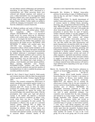 out and enhance mutual collaboration and spontaneous           education is more important than statutory mandate.
      networking. In this instance, WIFY functioned as a
      communication tool. When answering sheets were            Morrongiello BA, Kiriakou S. Mothers' home-safety
      collected and obtained responses were analyzed as             practices for preventing six types of childhood injuries:
      cases, a rather materialistic view was suggested among        what do they do, and why? J Pediatr Psychol 2004;
      Japanese children and a more disciplined view, which          29(4):285-97.
      put much value on school and home, was suggested              Abstract: OBJECTIVE: To identify determinants of
      among Chinese children. Further studies are needed to         mothers' home-safety practices for preventing six types
      confirm the changing environmental views of children          of common injuries to children (burns, poisoning,
      from the collaborative research framework.                    drowning, cuts, strangulation/suffocation/choking, and
                                                                    falls). METHODS: Home interviews were conducted
Mork M. [Medical problems and needs of follow-up in a               with mothers of children 19-24 and 25-30 months old
    group of children with mild cerebral palsy]. Tidsskr            about home-safety practices. For each of 30 safety
    Nor        Laegeforen       2001;       121(13):1566-9.         precautions to prevent these six types of injuries,
    Abstract: BACKGROUND: There is no specialized                   mothers indicated whether or not they engaged in the
    health service for routine follow-up for ambulatory             practice, and explained why. RESULTS: Regression
    children with cerebral palsy in Rogaland county. Our            analyses revealed both common and unique
    aim was to investigate the kind of medical problems             determinants of mothers' home-safety practices to
    these children had and whether these problems were              prevent these six types of home injuries. For burns,
    discovered by the health services. MATERIAL AND                 cuts, and falls, beliefs that child characteristics and
    METHODS: 37 children with cerebral palsy born                   parent characteristics elevated the child's risk of injury
    1987-1992 were investigated. They were all                      were the key determinants of the mother's engaging in
    independent walkers without mental retardation at the           precautionary measures. For drowning, poisoning, and
    time of selection. The majority had spastic hemiplegia          suffocation/strangulation/choking, health beliefs also
    or spastic diplegia. Their parents were interviewed and         contributed to predict mothers' practices, including
    the children underwent a neurological examination.              beliefs about potential injury severity and extent of
    RESULTS: Orthopedic problems such as scoliosis, hip             effort required to implement precautionary measures.
    abnormalities, tight tendons and muscles, and leg               CONCLUSIONS: The factors that motivated mothers
    length discrepancy were not discovered by the local             to engage in precautionary measures at home varied
    health service. The children had a high incidence of            depending on the type of injury. Intervention programs
    epilepsy, visual disorders and minor speech problems.           to enhance maternal home-safety practices will need to
    Minor      learning    difficulties    were     frequent.       target different factors depending on the type of injury
    INTERPRETATION: Children with mild cerebral                     to be addressed.
    palsy have specific problems and need the attention of
    neuropediatricians in order to establish the primary and    Morrow AL, Guerrero ML. From bioactive substances to
    secondary problems involved.                                    research on breast-feeding promotion. Adv Exp Med
                                                                    Biol                 2001;                 501:447-55.
Morrill AC, Dai J, Dunn S, Sung I, Smith K. Child custody           Abstract: Despite known health benefits, exclusive
    and visitation decisions when the father has perpetrated        breast-feeding for at least 4 months is uncommon in
    violence against the mother. Violence Against Women             many countries. In Mexico, most mothers initiate
    2005;                                  11(8):1076-107.          breast-feeding but few breast-feed exclusively.
    Abstract: This research evaluated the effectiveness of          OBJECTIVE: The objective was to examine the
    statutes mandating a presumption against custody to a           effectiveness of home visits by lay peer counselors to
    perpetrator of domestic violence (DV) and judicial              increase exclusive breast-feeding among mothers in a
    education about DV. Across six states, the authors              periurban area of Mexico. METHODS: An
    examined 393 custody and/or visitation orders where             ethnographic assessment conducted in 1994 that
    the father perpetrated DV against the mother and                identified key maternal beliefs, practices, and needs
    surveyed 60 judges who entered those orders. With the           was used to guide educational strategies. Lay
    presumption, more orders gave legal and physical                counselors were recruited from the same community
    custody to the mother and imposed a structured                  and trained by La Leche League. From March 1995
    schedule and restrictive conditions on fathers' visits,         through September 1996, pregnant women were
    except where there was also a "friendly parent"                 identified by community census and invited to
    provision and a presumption for joint custody. The              participate. Women were enrolled into a randomized,
    presumption is effective only as part of a consistent           controlled study of 3 groups: no intervention (control),
    statutory scheme. Although 86% of judges had                    3 visits, and 6 visits during pregnancy and early
    received DV education, they scored no better in                 postpartum. Data collection was performed by a social
    knowledge or attitudes. More of their orders gave               worker apart from the counselors. Exclusive breast-
    mothers sole physical custody, and knowledge was                feeding was defined by WHO criteria. RESULTS: The
    associated with maternal custody, yet fewer structured          study enrolled 130 women; 52 were in the 3-visit
    or restricted fathers' visitation. Quality of DV                group, 44 in the 6-visit group, and 34 in the control
726
 