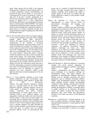 group. Study groups did not differ in the maternal               giving rise to a number of health/well-being-related
      characteristics or initiation of breast-feeding (96%). At        themes. The paper concludes that using a range of
      3 months postpartum, exclusive breast-feeding was                methods, including visual methods, has helped to
      practiced by only 12% of controls vs. 52% in the 3-              explore quality of life issues for children that are
      visit group and 67% in the 6-visit group (P < 0.001, log         usually neglected in studies of young people's health-
      rank test). In the first 3 months, significantly (P =            related behaviours.
      0.037) fewer intervention than control infants had an
      episode of diarrhea (11% vs. 26%, respectively).            Morton JB, Munakata Y. Active versus latent
      Intervention effectiveness was independent of maternal          representations: a neural network model of
      factors or birth hospital. CONCLUSIONS: This unique             perseveration, dissociation, and decalage. Dev
      experimental study demonstrated a dramatic increase in          Psychobiol              2002;              40(3):255-65.
      exclusive breast-feeding and a significant reduction in         Abstract: Children of different ages often perseverate,
      infant illness in an urban community through well-              repeating previous behaviors when they are no longer
      designed maternal support including early intervention          appropriate, despite appearing to know what they
      and repeated contact.                                           should be doing. Using neural network models, we
                                                                      explore an account of these phenomena based on a
Morrow OI, Sweat MD, Morrow RH. The matalisi: pathway                 distinction between active memory (subserved by the
    to early sexual initiation among the youth of Mpigi,              prefrontal cortex) and latent memory (subserved by
    Uganda.       AIDS     Behav      2004;     8(4):365-78.          posterior cortex). The models demonstrate how (a)
    Abstract: This paper describes the role and personal              perseveration occurs when an active memory of
    characteristics of the "matalisi,'' a previously                  currently relevant knowledge is insufficiently strong to
    unreported phenomenon uncovered during a study of                 overcome a latent bias established by previous
    youth sexual behavior in Uganda. The "matalisi,'' a go-           experience, (b) apparent dissociations between
    between, played a central role in sexual relationships of         children's knowledge and action may reflect
    most youth in Mpigi, Uganda. The first phase of the               differences in the amount of conflict between active
    study was an ethnographic inquiry of youth (ages 10-              and latent memories that children need to resolve in the
    16) sexual behavior. During this phase it became                  tasks, and (c) differences in when children master
    evident that matalisis were used in most courtships and           formally similar tasks (decalage) may result from
    initial sexual liaisons. The second phase included a              differences in the strength of children's initial biases.
    sociometric investigation of youth networks and a mini            The models help to clarify how prefrontal development
    survey of youth who had been matalisis. Among youth               may lead to advances in flexible thinking.
    interviewed, 47.3% of males (105/222) and 14.1% of
    females (42/298) had experienced sexual intercourse.          Morton JB, Munakata Y. What's the difference? Contrasting
    For 88%, participating as someone's matalisi preceded             modular and neural network approaches to
    first coitus. By understanding the role of the matalisi,          understanding developmental variability. J Dev Behav
    interventions may be developed to improve sex                     Pediatr                2005;              26(2):128-39.
    education and more effectively address sexual                     Abstract: Understanding why development differs
    behaviors that lead to unwanted pregnancies, STIs, and            across individuals is an important challenge for
    HIV infection.                                                    developmental theory. This paper evaluates two
                                                                      approaches to developmental variability observed in
Morrow V. Using qualitative methods to elicit young                   domains such as language processing and across
    people's perspectives on their environments: some                 populations such as typically developing children,
    ideas for community health initiatives. Health Educ               children with developmental disorders, and typical
    Res                 2001;                16(3):255-68.            adults. Modular accounts attribute developmental
    Abstract: This paper describes qualitative methods                variability to delay, damage, or dysfunction in discrete
    used in a research project for the former Health                  underlying structures. Neural network approaches
    Education Authority, exploring Putnam's concept of                attribute developmental variability to emergent effects
    'social capital' in relation to children and young                of graded variations in an interactive, developing
    people's     well-being    and     health.    Putnam's            system. The authors conclude that neural network
    conceptualization of social capital consists of the               approaches offer more formal and parsimonious
    following features: trust, reciprocal support, civic              accounts of the nature and sources of developmental
    engagement, community identity and social networks,               variability.
    and the premise is that levels of social capital in a
    community have an important effect on people's well-          Moskalewicz J, Zulewska-Sak J. [Alcohol drinking in the
    being. Research was carried out with 102 children aged            time of political transition in Poland. Report of the
    between 12 and 15 in two relatively deprived parts of a           National Health Programme ]. Przegl Epidemiol 2003;
    town in southeast England. The paper describes the                57(4):713-23.
    research setting, methods, consent process and ethical            Abstract: The National Health Programme was adopted
    issues that arose. It explores how the methods                    in Poland in the mid-1990s. It consists of 18 targets
    generated different forms of interconnected data,
727
 
