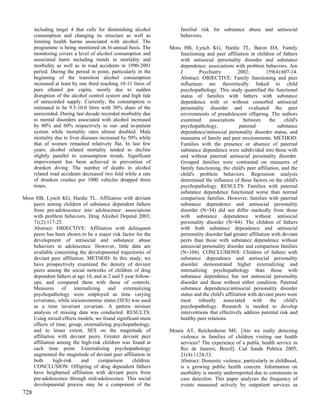 including target 4 that calls for diminishing alcohol           familial risk for substance abuse and antisocial
      consumption and changing its structure as well as               behaviors.
      limiting health harms associated with alcohol. The
      programme is being monitored on bi-annual basis. The       Moss HB, Lynch KG, Hardie TL, Baron DA. Family
      monitoring covers a level of alcohol consumption and           functioning and peer affiliation in children of fathers
      associated harm including trends in mortality and              with antisocial personality disorder and substance
      morbidity as well as in road accidents in 1990-2001            dependence: associations with problem behaviors. Am
      period. During the period in point, particularly in the        J        Psychiatry           2002;        159(4):607-14.
      beginning of the transition alcohol consumption                Abstract: OBJECTIVE: Family functioning and peer
      increased at least by one third reaching 10-11 litres of       influences are theoretically linked to child
      pure ethanol per capita, mostly due to sudden                  psychopathology. This study quantified the functional
      disruption of the alcohol control system and high tide         status of families with fathers with substance
      of unrecorded supply. Currently, the consumption is            dependence with or without comorbid antisocial
      estimated to be 9.5-10.0 litres with 30% share of the          personality disorder and evaluated the peer
      unrecorded. During last decade recorded morbidity due          environments of preadolescent offspring. The authors
      to mental disorders associated with alcohol increased          examined      associations       between     the    child's
      by 80% and 60% respectively in out- and in-patient             psychopathology,               paternal          substance
      system while mortality rates almost doubled. Male              dependence/antisocial personality disorder status, and
      mortality due to liver diseases increased by 50% while         measures of family and peer environments. METHOD:
      that of women remained relatively flat. In last few            Families with the presence or absence of paternal
      years, alcohol related mortality tended to decline             substance dependence were subdivided into those with
      slightly parallel to consumption trends. Significant           and without paternal antisocial personality disorder.
      improvement has been achieved in prevention of                 Grouped families were contrasted on measures of
      drunken diving. The number of deaths in alcohol                family functioning, the child's peer affiliation, and the
      related road accidents decreased two fold while a rate         child's problem behaviors. Regression analysis
      of drunken crashes per 1000 vehicles dropped three             determined the influence of these factors on the child's
      times.                                                         psychopathology. RESULTS: Families with paternal
                                                                     substance dependence functioned worse than normal
Moss HB, Lynch KG, Hardie TL. Affiliation with deviant               comparison families. However, families with paternal
    peers among children of substance dependent fathers              substance dependence and antisocial personality
    from pre-adolescence into adolescence: associations              disorder (N=34) did not differ markedly from those
    with problem behaviors. Drug Alcohol Depend 2003;                with substance dependence without antisocial
    71(2):117-25.                                                    personality disorder (N=84). The children of fathers
    Abstract: OBJECTIVE: Affiliation with delinquent                 with both substance dependence and antisocial
    peers has been shown to be a major risk factor for the           personality disorder had greater affiliation with deviant
    development of antisocial and substance abuse                    peers than those with substance dependence without
    behaviors in adolescence. However, little data are               antisocial personality disorder and comparison families
    available concerning the developmental trajectories of           (N=104). CONCLUSIONS: Children of fathers with
    deviant peer affiliation. METHOD: In this study, we              substance dependence and antisocial personality
    have prospectively examined the density of deviant               disorder demonstrated higher externalizing and
    peers among the social networks of children of drug              internalizing psychopathology than those with
    dependent fathers at age 10, and at 2 and 5 year follow-         substance dependence but not antisocial personality
    ups, and compared them with those of controls.                   disorder and those without either condition. Paternal
    Measures of internalizing and externalizing                      substance dependence/antisocial personality disorder
    psychopathology were employed as time varying                    status and the child's affiliation with deviant peers were
    covariates, while socioeconomic status (SES) was used            most robustly associated with the child's
    as a time invariant covariate. A pattern mixture                 psychopathology. Research is needed to develop
    analysis of missing data was conducted. RESULTS:                 interventions that effectively address parental risk and
    Using mixed effects models, we found significant main            healthy peer relations.
    effects of time, group, externalizing psychopathology,
    and to lesser extent, SES on the magnitude of                Moura AT, Reichenheim ME. [Are we really detecting
    affiliation with deviant peers. Greater deviant peer             violence in families of children visiting our health
    affiliation among the high-risk children was found at            services? The experience of a public health service in
    each time point. Externalizing psychopathology                   Rio de Janeiro, Brazil]. Cad Saude Publica 2005;
    augmented the magnitude of deviant peer affiliation in           21(4):1124-33.
    both      high-risk    and     comparison      children.         Abstract: Domestic violence, particularly in childhood,
    CONCLUSION: Offspring of drug dependent fathers                  is a growing public health concern. Information on
    have heightened affiliation with deviant peers from              morbidity is mostly underreported due to constraints in
    pre-adolescence through mid-adolescence. This social             case detection. This paper analyzes the frequency of
    developmental process may be a component of the                  events measured actively by outpatient services as
728
 