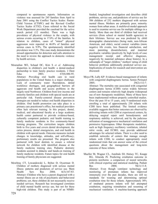 compared to spontaneous reports. Information on                  funded, longitudinal investigation and describes child
      violence was assessed for 245 families from April to             problems, service use, and predictors of service use for
      June 2001 using the Conflict Tactics Scales: Parent-             506 children of 252 mothers diagnosed with serious
      Child Version (CTSPC) and the Revised Conflict                   mental illness. Mothers are primarily poor, minority
      Tactics Scales (CTS2). Cases referred to the Social              women from urban areas. A multilevel-model approach
      Work Department provided the caseload for the active             is used to examine service use for multiple siblings in a
      search period (12 months). There was a high                      family. More than one third of children had received
      prevalence of physical violence in the couple, with              services (from school or mental health agencies) in
      serious events occurring in 17.0% of the families. In            their lifetimes. Service use was predicted by child
      relation to children, cases of "minor" physical                  demographic characteristics (being male, non-African
      aggression were reported in 46.0% of families and                American, and older), social context variables (more
      serious cases in 9.9%. The spontaneously identified              negative life events, less financial satisfaction, and
      prevalence was 3.3%. This case study demonstrates the            more parenting dissatisfaction), and maternal
      missed opportunities for detection and calls attention to        psychiatric variables (positively by high levels of case
      the need to review the approach to domestic violence             management receipt and affective diagnoses,
      by health services.                                              negatively by maternal substance abuse history). In a
                                                                       subsample of "target children," mothers' rating of child
Mouradian WE, Schaad DC, Kim S et al. Addressing                       behavior problems additionally predicted service use.
    disparities in children's oral health: a dental-medical            Implications of results for research and intervention are
    partnership to train family practice residents. J Dent             discussed.
    Educ                 2003;                 67(8):886-95.
    Abstract: Providing oral health care to rural                 Moya FR, Lally KP. Evidence-based management of infants
    populations in the United States is a major challenge.            with congenital diaphragmatic hernia. Semin Perinatol
    Lack of community water fluoridation, dental                      2005;                                      29(2):112-7.
    workforce shortages, and geographical barriers all                Abstract: The mortality rate associated with congenital
    aggravate oral health and access problems in the                  diaphragmatic hernia (CDH) varies widely between
    largely rural Northwest. Children from low-income and             centers and remains relatively high despite widespread
    minority families and children with special needs are at          use of new therapeutic modalities. Many of these have
    particular risk. Family-centered disease prevention               been implemented without properly controlled studies.
    strategies are needed to reduce oral health disparities in        Over the past 10 to 15 years, only 9 randomized trials
    children. Oral health promotion can take place in a               enrolling a total of approximately 250 infants with
    primary care practitioner's office, but medical providers         CDH have been published. The limited evidence
    often lack relevant training. In this project, dental,            available suggests that better outcomes are observed by
    medical, and educational faculty at a large academic              delivering infants with CDH at experienced centers, by
    health center partnered to provide evidence-based,                delaying surgical repair until hemodynamic and
    culturally competent pediatric oral health training to            respiratory stability is achieved, and by the judicious
    family medicine residents in five community-based                 utilization of nonaggressive mechanical ventilation and
    training programs. The curriculum targets children                permissive hypercapnea. Other therapeutic modalities,
    birth to five years and covers dental development, the            such as high frequency oscillatory ventilation, inhaled
    caries process, dental emergencies, and oral health in            nitric oxide, and ECMO, may provide additional
    children with special needs. Outcome measures include             advantages for selected infants. There is a dire need to
    changes in knowledge, attitudes, and self-efficacy;               establish networks of centers that manage enough
    preliminary results are presented. The program also               infants with CDH, to conduct appropriately sized
    partnered with local dentists to ensure a referral                randomized trials that can answer some of the critical
    network for children with identified disease at the               questions about the management and long-term
    family medicine training sites. Pediatric dentistry               outcome of these infants.
    residents assisted in didactic and hands-on training of
    family medicine residents. Future topics for oral health      Mueller M, Wagner CL, Annibale DJ, Hulsey TC, Knapp
    training of family physicians are suggested.                      RG, Almeida JS. Predicting extubation outcome in
                                                                      preterm newborns: a comparison of neural networks
Mowbray CT, Lewandowski L, Bybee D, Oyserman D.                       with clinical expertise and statistical modeling. Pediatr
   Children of mothers diagnosed with serious mental                  Res                   2004;                   56(1):11-8.
   illness: patterns and predictors of service use. Ment              Abstract: Even though ventilator technology and
   Health       Serv      Res       2004;      6(3):167-83.           monitoring of premature infants has improved
   Abstract: Children who have a parent diagnosed with a              immensely over the past decades, there are still no
   mental illness are at risk of psychiatric and behavioral           standards for weaning and determining optimal
   problems; yet, these children do not necessarily receive           extubation time for those infants. Approximately 30%
   needed services. Research has investigated correlates              of intubated preterm infants will fail attempted
   of child mental health service use, but not for these              extubation, requiring reintubation and resuming of
   high-risk children. This study is part of an NIMH-                 mechanical ventilation. A machine-learning approach
729
 
