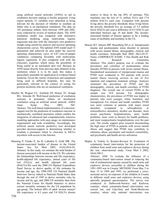 using artificial neural networks (ANNs) to aid in                relative to those in the top 20% of earnings. This
      extubation decision making is hereby proposed. Using             translates into the loss of 11 million YLLs and 17.4
      expert opinion, 51 variables were identified as being            million HALYs each year. Compared with persons
      relevant for the decision of whether to extubate an              living above the poverty threshold, those living below
      infant who is on mechanical ventilation. The data on             the poverty threshold live an average of 3.2 million
      183 premature infants, born between 1999 and 2002,               fewer HALYs per year-a difference of 8.5 HALYs per
      were collected by review of medical charts. The ANN              individual between age 18 and death. The income-
      extubation model was compared with alternative                   associated burden of disease appears to be a leading
      statistical modeling using multivariate logistic                 cause of morbidity and mortality in the US.
      regression and also with the clinician's own predictive
      insight using sensitivity analysis and receiver operating   Mueser KT, Salyers MP, Rosenberg SD et al. Interpersonal
      characteristic curves. The optimal ANN model used 13            trauma and posttraumatic stress disorder in patients
      parameters and achieved an area under the receiver              with severe mental illness: demographic, clinical, and
      operating characteristic curve of 0.87 (out-of-sample           health correlates. Schizophr Bull 2004; 30(1):45-57.
      validation), comparing favorably with multivariate              Notes: CORPORATE NAME: 5 Site Health and Risk
      logistic regression. It also compared well with the             Study                 Research                Committee
      clinician's expertise, which raises the possibility of          Abstract: This study's purpose was to evaluate the
      being useful as an automated alert tool. Because an             prevalence and correlates of posttraumatic stress
      ANN learns directly from previous data obtained in the          disorder (PTSD) in persons with severe mental illness.
      institution where it is to be used, this makes it               Standardized assessments of interpersonal trauma and
      particularly amenable for application to evidence-based         PTSD were conducted in 782 patients with severe
      medicine. Given the variety of practices and equipment          mental illness receiving services in one of five
      being used in different hospitals, this may be                  inpatient and outpatient treatment settings. Analyses
      particularly relevant in the context of caring for              examined the prevalence of PTSD and the
      preterm newborns who are on mechanical ventilation.             demographic, clinical, and health correlates of PTSD
                                                                      diagnosis. The overall rate of current PTSD in the
Mueller M, Wagner CL, Annibale DJ, Hulsey TC, Knapp                   sample was 34.8 percent. For demographic
    RG, Almeida JS. Web-based prediction of extubation                characteristics, the prevalence of PTSD was higher in
    outcome in premature infants on mechanical                        patients who were younger, white, homeless, and
    ventilation using an artificial neural network. AMIA              unemployed. For clinical and health variables, PTSD
    Annu         Symp          Proc        2003;        945.          was more common in patients with major mood
    Abstract: The web-based implementation of a decision-             disorders     (compared      to     schizophrenia    or
    support tool for the prediction of extubation outcome in          schizoaffective disorders), alcohol use disorder, more
    mechanically ventilated premature infants enables the             recent psychiatric hospitalizations, more health
    integration of advanced and computationally intensive             problems, more visits to doctors for health problems,
    modeling approaches with easy-usage, no maintenance               and more nonpsychiatric hospitalizations over the past
    requirements and wide availability. Accordingly, the              year. The results support prior research documenting
    artificial neural network predictive tool developed               the high rates of PTSD in patients with severe mental
    provides decision-support in determining whether to               illness and suggest that PTSD may contribute to
    extubate a premature infant to clinicians in NICUs                substance abuse, psychiatric and medical comorbidity,
    anywhere with access to the Internet.                             and psychiatric and health service utilization.

Muennig P, Franks P, Jia H, Lubetkin E, Gold MR. The              Mujkic A, Vuletic G, Kozaric-Kovacic D. Evaluation of
    income-associated burden of disease in the United                 community based intervention for the protection of
    States. Soc Sci Med 2005; 61(9):2018-26.                          children from small arms and explosive devices during
    Abstract: In this study, we estimate the total burden of          the war: observational study. Croat Med J 2002;
    disease associated with income in the US. We calculate            43(4):390-5.
    the relationships between income and life expectancy,             Abstract: AIM: To evaluate the influence of a
    health-adjusted life expectancy, annual years of life             community-based intervention aimed at reducing the
    lost (YLLs), and health adjusted life years                       risk of unintentional injuries caused by small arms and
    (HALYs).We used the 2000 US Medical Expenditure                   explosive devices accessible to children during the
    Panel Survey to derive quality of life estimates by               1991-1995 war in Croatia. METHOD: From May 5 to
    income and age, the 1990-1992 US National Health                  June 15 in 1994 and 1995, we performed a cross-
    Interview Survey linked to National Death Index data              sectional survey on exposure of the children in Croatia
    through the end of 1995 to derive mortality risks by              to different small arms and explosive devices, using
    income and by age, and 2000 US mortality data from                specially prepared questionnaires. The survey was
    the National Center for Health Statistics to derive               conducted in Dubrovnik-Neretva and Karlovac
    current mortality estimates for the US population by              counties, where community-based intervention was
    age-group. The bottom 80% of adult income earners'                carried out, and Lika-Senj and Sisak-Moslavina
    life expectancy is 4.3 years and 5.8 HALYs shorter                counties, where only national intervention was
730
 