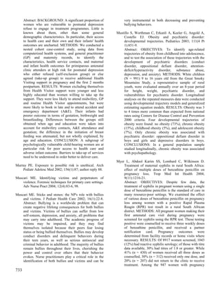 Abstract: BACKGROUND: A significant proportion of               very instrumental in both decreasing and preventing
      women who are vulnerable to postnatal depression                bullying behaviors.
      refuse to engage in treatment programmes. Little is
      known about them, other than some general                  Mustillo S, Worthman C, Erkanli A, Keeler G, Angold A,
      demographic characteristics. In particular, their access       Costello EJ. Obesity and psychiatric disorder:
      to health care and their own and their infants' health         developmental trajectories. Pediatrics 2003; 111(4 Pt
      outcomes are uncharted. METHODS: We conducted a                1):851-9.
      nested cohort case-control study, using data from              Abstract: OBJECTIVES: To identify age-related
      computerized health systems, and general practitioner          trajectories of obesity from childhood into adolescence,
      (GP) and maternity records, to identify the                    and to test the association of these trajectories with the
      characteristics, health service contacts, and maternal         development of psychiatric disorders (conduct
      and infant health outcomes for primiparous antenatal           disorder, oppositional defiant disorder, attention-
      clinic attenders at high risk for postnatal depression         deficit/hyperactivity disorder, substance abuse,
      who either refused (self-exclusion group) or else              depression, and anxiety). METHODS: White children
      agreed (take-up group) to receive additional Health            (N = 991) 9 to 16 years old from the Great Smoky
      Visiting support in pregnancy and the first 2 months           Mountains Study, a representative sample of rural
      postpartum. RESULTS: Women excluding themselves                youth, were evaluated annually over an 8-year period
      from Health Visitor support were younger and less              for height, weight, psychiatric disorder, and
      highly educated than women willing to take up the              vulnerabilities for psychiatric disorder. Longitudinal
      support. They were less likely to attend midwifery, GP         analyses on the repeated measures data were conducted
      and routine Health Visitor appointments, but were              using developmental trajectory models and generalized
      more likely to book in late and to attend accident and         estimating equation models. RESULTS: Obesity was 3
      emergency department (A&E). Their infants had                  to 4 times more common than expected from national
      poorer outcome in terms of gestation, birthweight and          rates using Centers for Disease Control and Prevention
      breastfeeding. Differences between the groups still            2000 criteria. Four developmental trajectories of
      obtained when age and education were taken into                obesity were found: no obesity (73%), chronic obesity
      account for midwifery contacts, A&E attendance and             (15%), childhood obesity (5%), and adolescent obesity
      gestation; the difference in the initiation of breast          (7%). Only chronic obesity was associated with
      feeding was attenuated, but not wholly explained, by           psychiatric disorder: oppositional defiant disorder in
      age and education. CONCLUSION: A subgroup of                   boys and girls and depressive disorders in boys.
      psychologically vulnerable child-bearing women are at          CONCLUSIONS: In a general population sample
      particular risk for poor access to health care and             studied longitudinally, chronic obesity was associated
      adverse infant outcome. Barriers to take-up of services        with psychopathology.
      need to be understood in order better to deliver care.
                                                                 Myer L, Abdool Karim SS, Lombard C, Wilkinson D.
Murray PE. Exposure to possible risk is unethical. Arch              Treatment of maternal syphilis in rural South Africa:
    Pediatr Adolesc Med 2002; 156(1):87; author reply 88.            effect of multiple doses of benzathine penicillin on
                                                                     pregnancy loss. Trop Med Int Health 2004;
Muscari ME. Identifying victims and perpetrators of                  9(11):1216-21.
    violence. Forensic techniques for primary care settings.         Abstract: OBJECTIVES: Despite few data, the
    Adv Nurse Pract 2004; 12(4):83-6, 98.                            treatment of syphilis in pregnant women using a single
                                                                     dose of benzathine penicillin is the standard of care in
Muscari ME. Sticks and stones: the NP's role with bullies            many resource-poor settings. We examined the effect
    and victims. J Pediatr Health Care 2002; 16(1):22-8.             of various doses of benzathine penicillin on pregnancy
    Abstract: Bullying is a worldwide problem that can               loss among women with a positive Rapid Plasma
    create negative lifelong consequences for both bullies           Reagin (RPR) test result in a rural South African
    and victims. Victims of bullies can suffer from low              district. METHODS: All pregnant women making their
    self-esteem, depression, and anxiety, all problems that          first antenatal care visit during pregnancy were
    may carry into adulthood. The academic progress of               screened for syphilis using the RPR test. Those testing
    victims may be impaired, and they may find                       positive were counselled to receive three weekly doses
    themselves isolated because their peers fear losing              of benzathine penicillin, and received a partner
    status or being bullied themselves. Bullies may develop          notification card. Pregnancy outcomes were
    conduct disorders and delinquent behaviors during                determined from facility records or home visits where
    their teen years, as well as serious antisocial and              necessary. RESULTS: Of 8917 women screened, 1043
    criminal behavior in adulthood. The majority of bullies          (12%) had reactive syphilis serology; of those with titre
    remain bullies throughout their lives, cherishing the            data available, 30% had titres of 1:8 or greater. While
    power and control over others that their behavior                41% (n = 430) of women received all three doses as
    evokes. Nurse practitioners play a critical role in the          counselled, 30% (n = 312) received only one dose, and
    identification of both bullies and victims and can be            20% (n = 207) did not return to the clinic to receive
                                                                     treatment. Among the 947 women with pregnancy
733
 