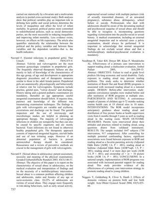 carried out statistically by a bivariate and a multivariate        unprotected sexual contact with multiple partners (risk
      analysis (a pooled cross-sectional study). Both analyses           of sexually transmitted diseases, of an unwanted
      show that political variables play an important role in            pregnancy), substance abuse, delinquency, school
      defining how public and social policies determine the              failure or suicide. Professionals who deal with
      levels of inequalities and affect the level of infant              adolescents should be aware of the devastating medical
      mortality. In general, political parties more committed            and psychosocial sequelae of sexual abuse and should
      to redistributional policies, such as social democratic            be able to recognize it, incorporating questions
      parties, are the most successful in reducing inequalities          regarding victimization into the psycho-social or sexual
      and improving infant mortality. Less evidence exists,              history. A medical examination, including an external
      however, on effects on life expectancy. The article also           anogenital inspection and in selected cases a pelvic
      quantifies statistically the relationship between the              examination, should always be performed. It is
      political and the policy variables and between these               important to acknowledge that normal anogenital
      variables and the dependent variables--that is, the                findings do not exclude sexual abuse and that a
      health indicators.                                                 multidisciplinary medical-psychosocial evaluation is
                                                                         mandatory.
Navratil F. [Genital infections in prepubertal girls]. Ther
    Umsch                  2002;                59(9):475-9.        Needlman R, Toker KH, Dreyer BP, Klass P, Mendelsohn
    Abstract: Vulvitis and vulvovaginitis are the most                  AL. Effectiveness of a primary care intervention to
    common gynecologic complaint in prepubertal girls.                  support reading aloud: a multicenter evaluation. Ambul
    The frequently observed therapeutic failures are due                Pediatr                2005;                5(4):209-15.
    mainly to lack of knowledge of the characteristics of               Abstract: OBJECTIVE: Failure to read at grade level
    this age group, of age and development in appropriate               predicts life-long economic and social disability. Early
    diagnostic procedures and of therapeutic measures                   exposure to reading aloud may prevent reading
    similar to those in the adult female patient. Prepubertal           problems. This study seeks to determine whether
    girls are anatomically, physiologically and behaviorally            institution of Reach Out and Read (ROR) programs is
    at relative risk for vulvovaginitis. Symptoms include               associated with increased reading aloud in a national
    pruritus, genital pain, "vulvar dysuria" and discharge.             sample. DESIGN: Before-after intervention study:
    History taking and a general pediatric examination are              separate convenience samples were studied before and
    mandatory, thereafter an age appropriate careful                    after institution of ROR programs at multiple sites.
    anogenital examination should follow. It requires time,             PARTICIPANTS AND SETTING: A convenience
    patience and knowledge of the different non                         sample of parents of children age 6-72 months seeking
    traumatizing examination techniques. The findings in                routine health care at 19 clinical sites in 10 states.
    girls with vulvovaginitis are variable and erythema,                INTERVENTIONS: The ROR model incorporates
    excoriations and discharge can be found. The genital                anticipatory guidance about reading aloud and
    inspection and the use of microscopy and                            distribution of free picture books at health supervision
    microbiologic studies are helpful in planning an                    visits from 6 months through 5 years as well as reading
    appropriate therapy. The majority of vulvovaginal                   aloud in the waiting room. MAIN OUTCOME
    infections in children are nonspecific but they can also            MEASURES: Parents were interviewed about their
    be caused by specific organisms and are mostly                      attitudes and practices related to reading aloud, using
    bacterial. Yeast infections are not found in otherwise              questions drawn from validated instruments.
    healthy prepubertal girls. The therapeutic approach                 RESULTS: The sample included 1647 subjects (730
    consists of improved anogenital hygiene, sitz/tub baths             intervention, 917 comparison). After controlling for
    and use of non irritating soaps. However if an                      multiple potential confounding factors, significant
    abnormal population of bacteria is present                          associations were found between exposure to ROR and
    antimicrobial therapy should be considered.                         reading aloud as a favorite parenting activity (Adjusted
    Reassurance and a review of preventive methods are                  Odds Ratio [AOR] 1.6, P < .001); reading aloud at
    crucial in the management of girls with vulvovaginitis.             bedtime (Adjusted Odds Ratio [AOR*rsqb; 1.5, P <
                                                                        .001); reading aloud 3 or more days per week (AOR
Navratil F. [Sexual abuse in adolescence: patient assessment,           1.8, P < .001); and ownership of > or = 10 picture
    necessity and meaning of the physical examination].                 books (AOR 1.6, P < .001). CONCLUSIONS: In a
    Gynakol Geburtshilfliche Rundsch 2003; 43(3):146-51.                national sample, implementation of ROR programs was
    Abstract: The objective of this paper is to report on the           associated with increased parental support for reading
    characteristics of sexual abuse in adolescence, on the              aloud. This study provides evidence of the
    medical evaluation and interpretation of findings and               effectiveness of a primary care intervention strategy to
    on the necessity of a multidisciplinary intervention.               promote reading aloud to young children.
    Sexual abuse is a common problem affecting children
    and adolescents, males and females of any age or                Neggers Y, Goldenberg R, Cliver S, Hauth J. Effects of
    socio-economic class. 10-22% of adolescents are                     domestic violence on preterm birth and low birth
    victims of sexual abuse. They engage more frequently                weight. Acta Obstet Gynecol Scand 2004; 83(5):455-
    in risk-taking behaviours, such as early sexual activity,           60.
737
 
