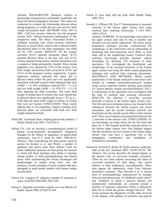 Abstract: BACKGROUND: Domestic violence is                  Nelson S. Your body tells the truth. Ment Health Today
      increasingly recognized as a potentially modifiable risk         2003; 20-3.
      factor for adverse pregnancy outcomes. This study was
      conducted to evaluate the relationship between abuse        Nemeth L, O'Briain DS, Puri P. Demonstration of neuronal
      during pregnancy or within the last year and low birth         networks in the human upper urinary tract using
      weight and preterm birth. METHODS: From 1997 to                confocal laser scanning microscopy. J Urol 2001;
      2001, 3149 low income, relatively low-risk pregnant            166(1):255-8.
      women (82% African-American) participated in this              Abstract: PURPOSE: To our knowledge innervation of
      prospective study. The Abuse Assessment Screen, a              the upper urinary tract and its role in motility and
      validated screening tool, which assesses emotional,            sensation are not clearly understood. The whole mount
      physical or sexual abuse, injuries due to physical abuse       preparation technique provides 3-dimensional (D)
      and physical abuse in the index pregnancy, was filled          morphology of the innervation and its relationship of
      out by 3103 women. RESULTS: Of the women                       branching and interconnecting nerve fibers to each
      screened, 26.6% reported emotional abuse, 18.7%                other and to the neighboring tissues. Confocal laser
      reported physical abuse in the past year and 10.3%             scanning microscopy provides dramatic optical
      women reported being beaten, bruised, threatened with          advantages for detecting 3-D structures in thick
      a weapon or being permanently injured. Abuse during            specimens. We investigated the distribution and
      pregnancy was reported by 5.9% of the women. Low               morphology of the neuronal structures in the human
      birth weight and preterm birth occurred in 10.9% and           upper urinary tract using the whole mount preparation
      10.2% of the pregnant women, respectively. Logistic            technique and confocal laser scanning microscopy.
      regression analyzes indicated that injury due to               MATERIALS AND METHODS: Whole mount
      physical abuse within the past year was significantly          preparations of the human renal pelvis and ureter were
      associated with both preterm birth [adjusted odds ratio        stained by standard immunohistochemical method
      (AOR) = 1.6, 95% confidence interval (CI) = 1.1-2.3]           using various neuronal markers (protein gene product
      and low birth weight (AOR = 1.8, 95% CI = 1.3-2.5)             9.5, neuron specific enolase and neurofilament). The 3-
      after adjusting for other covariates. The mean birth           D architecture of the specimens was investigated with
      weight of infants born to women who were injured due           the help of confocal laser scanning microscopy.
      to physical abuse was significantly lower (-75.2 g, p =        RESULTS: We detected 2 mesh-like neuronal
      0.04) than the mean birth weight of infants of women           networks or plexus in the human upper urinary tract.
      who were not injured. CONCLUSION: These results                The first and more prominent plexus was located in the
      indicate that in our population, injuries resulting from       submucosa between the lamina propria and tunica
      physical abuse are associated with both low birth              muscularis, and the second neuronal network was
      weight and preterm birth.                                      found between the smooth muscle fibers of the ureteral
                                                                     wall. There were frequent interconnections between the
Nelms BC. Emotional abuse: helping prevent the problem. J            2 networks in the ureteral wall. CONCLUSIONS: To
    Pediatr Health Care 2001; 15(3):103-4.                           our knowledge our study shows for the first time that
                                                                     there are 2 well formed mesh-like neuronal plexus in
Nelson CA. Can we develop a neurobiological model of                 the human upper urinary tract. Our findings suggest
     human social-emotional development? Integrative                 that the autonomic nervous system of the human upper
     thoughts on the effects of separation on parent-child           urinary tract may have a significant role in the
     interactions. Ann N Y Acad Sci 2003; 1008:48-54.                propagation, coordination and modulation of
     Abstract: After summarizing the main points raised in           ureteropelvic peristalsis.
     articles by Kaslow et al. and Plotsk, a number of
     questions that derive from these authors' work are           Nemets B, Witztum E, Kotler M. [False memory syndrome:
     listed. Additional questions are then posed, the answers         state of the art]. Harefuah 2002; 141(8):726-30, 760.
     to which will likely facilitate one's ability to translate       Abstract: The review describes the heated dispute on
     animal models of child psychopathology into human                the present state of recovered traumatic memories.
     terms. After summarizing the various advantages and              There are two main schools concerning the status of
     disadvantages to models using mice, rats, and                    recovered memories of child abuse. One school
     monkeys, several examples of recent research that have           believes in their authenticity unconditionally. Those
     attempted to meld animal models with human studies               who oppose the authenticity claim False Memory
     are described.                                                   Syndrome's existence. They describe it as "a serious
                                                                      form of psychopathology characterized by strongly
Nelson EA. Category D: unknown whether ill treatment is               believed pseudomemories of childhood sexual abuse"
     cause. Arch Dis Child 2003; 88(7):645.                           and "condition in which a person's identity and
                                                                      interpersonal relationships are centered around a
Nelson L. Quashed convictions reignite row over British cot           memory of traumatic experience which is objectively
     deaths. Nature 2004; 427(6973):384.                              false but in which the person strongly believes". This
                                                                      review presents the allegations of both sides involved
                                                                      in the dispute, with updates of scientific and judicial
738
 