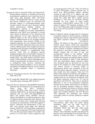 acceptable to women.                                           an overall agreement of 67% (K = 0.29). Ten (29%) of
                                                                     35 initial TST-negative reactions boosted, nine of
Newport DJ, Heim C, Bonsall R, Miller AH, Nemeroff CB.               whom were BCG-vaccinated subjects. Boosting
    Pituitary-adrenal responses to standard and low-dose             occurred in eight (67%) of 12 subjects who were
    dexamethasone suppression tests in adult survivors of            initially QFT-positive/TST-negative. Compared to the
    child abuse. Biol Psychiatry 2004; 55(1):10-20.                  second TST, initial QFT had a relative post-test
    Abstract: BACKGROUND: Previous studies indicate                  probability of 76% (95% CI 0.58-0.95); boosting
    that adverse childhood events are associated with                accounted for 8/16 (50%) of initial testing
    persistent changes in corticotropin-releasing factor             discordances. CONCLUSION: Positive QFT in the
    neuronal systems. Our aim was to determine whether               setting of negative TST frequently anticipates a TST
    altered glucocorticoid feedback mediates the                     boost. This finding helps explain discordance between
    neuroendocrine sequelae of childhood trauma.                     the two tests and may provide an alternative to serial
    METHODS: Standard and low-dose dexamethasone                     TST testing.
    suppression tests (DST) were performed in women
    with a history of child abuse (n=19), child abuse and       Nguyen T, Malley R, Inkelis S, Kuppermann N. Comparison
    major depression (n=16), major depression and no                of prediction models for adverse outcome in pediatric
    childhood trauma (n=10), and no history of mental               meningococcal disease using artificial neural network
    illness or childhood trauma (n=19). Secondary analysis          and logistic regression analyses. J Clin Epidemiol
    with posttraumatic stress disorder (PTSD) as the                2002;                                       55(7):687-95.
    organizing diagnosis was also conducted. RESULTS:               Abstract: The objective of this study was to compare
    In the low-dose DST, depressed women with a history             artificial neural network (ANN) and multivariable
    of abuse exhibited greater cortisol suppression than any        logistic regression analyses for prediction modeling of
    comparator group and greater corticotropin suppression          adverse outcome in pediatric meningococcal disease.
    than healthy volunteers or nondepressed abuse                   We analyzed a previously constructed database of
    survivors. There were no differences between                    children younger than 20 years of age with
    nondepressed abuse survivors and healthy volunteers in          meningococcal disease at four pediatric referral
    the low-dose DST or between any subject groups in the           hospitals from 1985-1996. Patients were randomly
    standard DST. The PTSD analysis produced similar                divided into derivation and validation datasets. Adverse
    results. CONCLUSIONS: Cortisol supersuppression is              outcome was defined as death or limb amputation.
    evident in psychiatrically ill trauma survivors, but not        ANN and multivariable logistic regression models
    in nondepressed abuse survivors, indicating that                were developed using the derivation set, and were
    enhanced glucocorticoid feedback is not an invariable           tested on the validation set. Eight variables associated
    consequence of childhood trauma but is more related to          with adverse outcome in previous studies of
    the resultant psychiatric illness in traumatized                meningococcal disease were considered in both the
    individuals.                                                    ANN and logistic regression analyses. Accuracies of
                                                                    these models were then compared. There were 381
Newton R. Neurological networks. Dev Med Child Neurol               patients with meningococcal disease in the database, of
    2002; 44(12):795.                                               whom 50 had adverse outcomes. When applied to the
                                                                    validation data set, the sensitivities for both the ANN
Ney JP, Joseph KR, Mitchell MH. Late subdural hygromas              and logistic regressions models were 75% and the
    from birth trauma. Neurology 2005; 65(4):517.                   specificities were both 91%. There were no significant
                                                                    differences in any of the performance parameters
Nguyen M, Perry S, Parsonnet J. QuantiFERON-TB predicts             between the two models. ANN analysis is an effective
    tuberculin skin test boosting in U.S. foreign-born. Int J       tool for developing prediction models for adverse
    Tuberc        Lung      Dis      2005;      9(9):985-91.        outcome of meningococcal disease in children, and has
    Abstract: SETTING: Santa Clara County, Northern                 similar accuracy as logistic regression modeling. With
    California. OBJECTIVE: To characterize agreement of             larger, more complete databases, and with advanced
    tuberculin skin test (TST) and QuantiFERON-TB                   ANN algorithms, this technology may become
    (QFT) with repeated testing. DESIGN: Fifty-two                  increasingly useful for real-time prediction of patient
    subjects participating in an ongoing prospective study          outcome.
    of infectious disease transmission were tested by TST
    and QFT at two home visits 3 months apart. Boosting         Ngwena C. Access to health care services as a justiciable
    was defined as reclassification of TST from negative to        socio-economic right under the South African
    positive. Agreement and reproducibility of TST and             constitution. Med Law Int 2003; 6(1):13-23.
    QFT were assessed using kappa and McNemar                      Notes:     GENERAL        NOTE:      KIE:     43    fn.
    statistics. RESULTS: Of 48 individuals completing all          GENERAL NOTE: KIE: KIE Bib: AIDS; health
    tests, 75% were foreign-born (92% Latin America) and           care/foreign     countries;      health     care/rights
    58% were BCG-vaccinated. Initial TST and QFT were              Abstract: This commentary describes and analyses the
    positive in 13 (27%) and 21 (44%), respectively, with          decision of the Constitutional Court of South Africa in
                                                                   Minister of Health and Others v Treatment Action
740
 