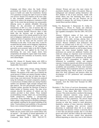 Campaign and Others where the South African                      Abstract: Women and men who meet criteria for
      government was found to have violated the right of               psychiatric disorder are likely to be parents. Many go
      access to health care under the Constitution. Section            undiagnosed and untreated, putting themselves and
      27(1) guarantees everyone the right of access to health          their children at risk of poor outcomes. Adults with
      care services. Section 27(2) imposes on the state a duty         mental illness may fear disclosing their status as
      to take reasonable measures within its available                 parents; providers may not ask. Practices can be
      resources to achieve the progressive realisation of this         modified to promote the well being of parents with
      right. To the extent that government was unreasonably            mental illness and their children.
      delaying access to patently affordable life-saving
      therapy for the prevention of mother-to-child               Nicklas TA, Baranowski T, Baranowski JC, Cullen K,
      transmission of HIV to a class of persons that was               Rittenberry L, Olvera N. Family and child-care
      largely vulnerable and indigent, it is submitted that the        provider influences on preschool children's fruit, juice,
      case was correctly decided. However, there is little             and vegetable consumption. Nutr Rev 2001; 59(7):224-
      doubt that the decision, and in particular the                   35.
      prescriptive nature of the remedy granted by the Court           Abstract: Children's intakes of fruit, juice, and
      and its budgetary implications, do no sit easily with a          vegetables (FJV) do not meet the recommended
      traditional notion of separation of powers between the           minimum of five daily servings, placing them at
      judiciary on the one hand, and the executive and                 increased risk for development of cancer and other
      Parliament on the other. At the same time, it must be            diseases. Because children's food preferences and
      accepted that the remedy and its budgetary implications          practices are initiated early in life (e.g., 2-5 years of
      are an inevitable consequence of the inclusion of                age), early dietary intervention programs may have
      justiciable socio-economic rights in the Bill of Rights.         immediate nutritional benefit, as well as reduce chronic
      The principles that were applied by the Court in                 disease risk when learned healthful habits and
      determining the case were largely drawn from                     preferences are carried into adulthood. Families and
      jurisprudence developed by organs under treaty bodies,           child-care settings are important social environments
      and in particular the Committee on Economic, Social              within which food-related behaviors among young
      and Cultural Rights.                                             children are developed. FJV preferences, the primary
                                                                       predictor of FJV consumption in children, are
Nicholas SW, Abrams EJ. Boarder babies with AIDS in                    influenced by availability, variety, and repeated
    harlem: lessons in applied public health. Am J Public              exposure. Caregivers (parents and child-care providers)
    Health 2002; 92(2):163-5.                                          can influence children's eating practices by controlling
                                                                       availability and accessibility of foods, meal structure,
Nichols LA. The infant caring process among Cherokee                   food modeling, food socialization practices, and food-
    mothers. J Holist Nurs 2004; 22(3):226-53.                         related parenting style. Much remains to be learned
    Abstract: The purpose of this study was to identify the            about how these influences and practices affect the
    social process of infant care among Cherokee mothers.              development of FJV preferences and consumption
    Nineteen informants, who had an infant less than 2                 early in life.
    years of age, were interviewed. The data were analyzed
    using the technique of constant comparative analysis.         Nicklin S, Spencer SA. Recruitment failure in early neonatal
    A social process of Indian infant care among Cherokee              research. Arch Dis Child Fetal Neonatal Ed 2004;
    mothers was identified. Eight concepts emerged from                89(3):F281.
    data analysis. The first and principal concept, being a
    Cherokee mother, describes the functions of being an          Nicolaidis C. The Voices of survivors documentary: using
    Indian mother in Cherokee society. The other seven                 patient narrative to educate physicians about domestic
    concepts describe the patterns of cultural care the                violence. J Gen Intern Med 2002; 17(2):117-24.
    mothers provided to their infants. These included                  Abstract: This article describes a method of developing
    accommodating everyday infant care, accommodating                  physician education materials using analysis of
    health perspectives, building a care-providing                     domestic violence patient experiences and patients'
    consortium, living spiritually, merging the infant into            descriptions of their experiences. The process began
    Indian culture, using noncoercive discipline techniques,           with interviews of 21 domestic violence survivors,
    and vigilantly watching for the natural unfolding of the           focusing on what they wanted to teach physicians.
    infant. Trustworthiness and credibility of the generated           Qualitative analysis of these interviews identified 4
    theory were evaluated through multiple measures.                   main themes regarding what survivors wanted
                                                                       physicians to understand about life in an abusive
Nicholson J, Biebel K. Commentary on "Community mental                 relationship: that domestic violence is universal, that it
    health care for women with severe mental illness who               is more than just physical assaults, that it is all about
    are parents" - The tragedy of missed opportunities: of             power and control, and that it affects the entire family.
    missed opportunities: What providers can do.                       Because what survivors wanted from physicians
    Community Ment Health J 2002; 38(2):167-72.                        differed depending on where they were in their abusive

741
 
