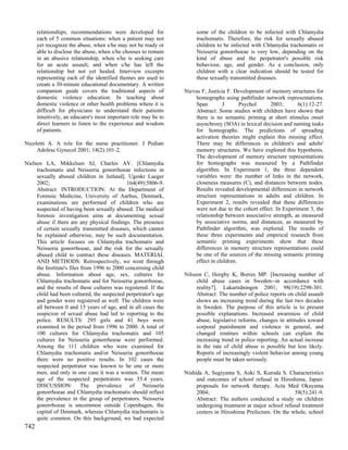 relationships, recommendations were developed for               some of the children to be infected with Chlamydia
      each of 5 common situations: when a patient may not             trachomatis. Therefore, the risk for sexually abused
      yet recognize the abuse, when s/he may not be ready or          children to be infected with Chlamydia trachomatis or
      able to disclose the abuse, when s/he chooses to remain         Neisseria gonorrhoeae is very low, depending on the
      in an abusive relationship, when s/he is seeking care           kind of abuse and the perpetrator's possible risk
      for an acute assault, and when s/he has left the                behaviour, age, and gender. As a conclusion, only
      relationship but not yet healed. Interview excerpts             children with a clear indication should be tested for
      representing each of the identified themes are used to          these sexually transmitted diseases.
      create a 30-minute educational documentary. A written
      companion guide covers the traditional aspects of          Nievas F, Justicia F. Development of memory structures for
      domestic violence education. In teaching about                 homographs using pathfinder network representations.
      domestic violence or other health problems where it is         Span         J      Psychol     2003;       6(1):12-27.
      difficult for physicians to understand their patients          Abstract: Some studies with children have shown that
      intuitively, an educator's most important role may be to       there is no semantic priming at short stimulus onset
      direct learners to listen to the experience and wisdom         asynchrony (SOA) in lexical decision and naming tasks
      of patients.                                                   for homographs. The predictions of spreading
                                                                     activation theories might explain this missing effect.
Nicoletti A. A role for the nurse practitioner. J Pediatr            There may be differences in children's and adults'
     Adolesc Gynecol 2001; 14(2):101-2.                              memory structures. We have explored this hypothesis.
                                                                     The development of memory structure representations
Nielsen LA, Mikkelsen SJ, Charles AV. [Chlamydia                     for homographs was measured by a Pathfinder
     trachomatis and Neisseria gonorrhoeae infections in             algorithm. In Experiment 1, the three dependent
     sexually abused children in Jutland]. Ugeskr Laeger             variables were: the number of links in the network,
     2002;                                   164(49):5806-9.         closeness measures (C), and distances between nodes.
     Abstract: INTRODUCTION: At the Department of                    Results revealed developmental differences in network
     Forensic Medicine, University of Aarhus, Denmark,               structure representations in adults and children. In
     examinations are performed of children who are                  Experiment 2, results revealed that these differences
     suspected of having been sexually abused. The medical           were not due to the cohort effect. In Experiment 3, the
     forensic investigation aims at documenting sexual               relationship between associative strength, as measured
     abuse if there are any physical findings. The presence          by associative norms, and distances, as measured by
     of certain sexually transmitted diseases, which cannot          Pathfinder algorithm, was explored. The results of
     be explained otherwise, may be such documentation.              these three experiments and empirical research from
     This article focuses on Chlamydia trachomatis and               semantic priming experiments show that these
     Neisseria gonorrhoeae, and the risk for the sexually            differences in memory structure representations could
     abused child to contract these diseases. MATERIAL               be one of the sources of the missing semantic priming
     AND METHODS: Retrospectively, we went through                   effect in children.
     the Institute's files from 1996 to 2000 concerning child
     abuse. Information about age, sex, cultures for             Nilsson C, Horgby K, Borres MP. [Increasing number of
     Chlamydia trachomatis and for Neisseria gonorrhoeae,             child abuse cases in Sweden--in accordance with
     and the results of these cultures was registered. If the         reality?]. Lakartidningen 2001; 98(19):2298-301.
     child had been cultured, the suspected perpetrator's age         Abstract: The number of police reports on child assault
     and gender were registered as well. The children were            shows an increasing trend during the last two decades
     all between 0 and 15 years of age, and in all cases the          in Sweden. The purpose of this article is to present
     suspicion of sexual abuse had led to reporting to the            possible explanations. Increased awareness of child
     police. RESULTS: 295 girls and 41 boys were                      abuse, legislative reforms, changes in attitudes toward
     examined in the period from 1996 to 2000. A total of             corporal punishment and violence in general, and
     100 cultures for Chlamydia trachomatis and 105                   changed routines within schools can explain the
     cultures for Neisseria gonorrhoeae were performed.               increasing trend in police reporting. An actual increase
     Among the 111 children who were examined for                     in the rate of child abuse is possible but less likely.
     Chlamydia trachomatis and/or Neisseria gonorrhoeae               Reports of increasingly violent behavior among young
     there were no positive results. In 102 cases the                 people must be taken seriously.
     suspected perpetrator was known to be one or more
     men, and only in one case it was a women. The mean          Nishida A, Sugiyama S, Aoki S, Kuroda S. Characteristics
     age of the suspected perpetrators was 35.4 years.                and outcomes of school refusal in Hiroshima, Japan:
     DISCUSSION: The prevalence of Neisseria                          proposals for network therapy. Acta Med Okayama
     gonorrhoeae and Chlamydia trachomatis should reflect             2004;                                    58(5):241-9.
     the prevalence in the group of perpetrators. Neisseria           Abstract: The authors conducted a study on children
     gonorrhoeae is uncommon outside Copenhagen, the                  undergoing treatment at major school refusal treatment
     capital of Denmark, whereas Chlamydia trachomatis is             centers in Hiroshima Prefecture. On the whole, school
     quite common. On this background, we had expected
742
 