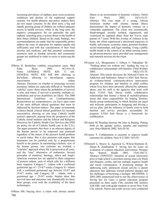 increasing prevalence of orphans, poor socio-economic             illness in an environment of domestic violence. Holist
      conditions and decline of the traditional support                 Nurs           Pract         2002;          16(3):16-23.
      systems. For health planners and policy makers there              Abstract: This case study of a young, African
      are two major concerns. In the short term, a big and              American mother with chronic mental illness
      rapidly growing group of children are without adequate            demonstrates the impact of domestic violence on a
      access to health services, while in the long term, the            vulnerable population. The client was economically
      negative consequences for (in particular the girl)                disadvantaged, socially isolated, stigmatized, and
      orphans' schooling pose a serious threat to the health of         victimized by repeated abuse from her live-in male
      their future children. Based on the study findings, two           partner of 7 years. With this overlay of violence in the
      recommendations are made: that the responsible parties            home, the client experienced a downward trajectory in
      address the issue of education for orphans rapidly and            health, self-esteem, economic status, personal freedom,
      sufficiently and with due consideration of their food             social relationships, and legal standing. Using a public
      security and medicare; and that potential community               health model in the context of an urban nursing center,
      resources such as kinship networks and community                  an advanced practice nurse provided case management
      groups are mobilised in order to assist in achieving the          and outreach services for the client.
      goal.
                                                                   O'Connor LA, Morgenstern J, Gibson F, Nakashian M.
O'Brien D. Borderline viability resuscitation cases. Med               "Nothing about me without me": leading the way to
     Etika           Bioet         2002;          9(3-4):6-10.         collaborative relationships with families. Child Welfare
     Notes: GENERAL NOTE: KIE: 11 refs.                                2005;                                      84(2):153-70.
     GENERAL NOTE: KIE: KIE Bib: allowing to                           Abstract: This article discusses the National Center on
     die/infants; allowing to die/religious aspects;                   Addiction and Substance Abuse's CASA Safe Haven,
     resuscitation                                       orders        an evidence-based, community-driven intervention
     Abstract: Decisions on whether to resuscitate severely            program for children and families in child welfare
     premature infants are especially difficult in "borderline         whose lives have been adversely affected by substance
     viability" cases--those where the probability of survival         abuse, and for staff in the agencies that work with
     is slim, and where, if survival is possible, multiple co-         them. CASA Safe Haven builds collaborative
     morbidities and severe disabilities are likely. The 2000          relationships that feature a blend of multidisciplinary
     International     Guidelines     on     Cardiopulmonary           teams that share responsibility for helping families;
     Resuscitation are comprehensive, yet leave open some              family group conferencing, in which families are equal
     of the more difficult ethical questions that must be              and welcome participants in designing and driving a
     addressed by decision-makers. This paper recommends               service plan; and the influence of family court to hold
     evidence-based, clinical ethical guidelines for neonatal          families and service providers accountable for
     resuscitation, drawing on one large Catholic health               progress. CASA Safe Haven is a framework for
     system's approach, arguing from the perspective of the            collaboration.
     Catholic moral tradition and the Ethical and Religious
     Directives for Catholic Health Care Services (the ERD         O'Connor M. Reading between the lines in Beijing. Putting
     are policy for all of Catholic health care in the U.S.).          birth on the agenda: justice, equality and maternity
     The paper presumes that there is an inherent dignity of           care. Pract Midwife 2002; 5(6):28-30.
     the human person to be respected and protected
     regardless of the nature of the person's health problem       O'Connor T. Collaboration is essential to improve health
     or social status. But it also presumes and argues that            outcomes for children. Nurs N Z 2003; 9(3):29.
     treatments can be justified only by a proportionate
     benefit to the patient. In maintaining a holistic view of     O'Donnell L, Stueve A, Agronick G, Wilson-Simmons R,
     the human person, two extremes are avoided: a                     Duran R, Jeanbaptiste V. Saving Sex for Later: an
     "vitalistic" approach where life is preserved at all costs;       evaluation of a parent education intervention. Perspect
     and the "easy" alternative of euthanasia. Several                 Sex      Reprod      Health      2005;     37(4):166-73.
     principles of medicine, theology, ethics and Anglo-               Abstract: CONTEXT: Initiation of sexual intercourse
     American common law are applied to three categories               prior to high school is prevalent among inner-city black
     of preterm infants, each of which calls for a different           and Hispanic youths, and has multiple negative health
     basic response: Category I - infants with a confirmed             and social consequences. A promising strategy for
     gestational age of < 23-0/7 weeks; Category II - infants          addressing early adolescent sexual activity is parent
     with a confirmed gestational age between 23-0/7 and               education that addresses normal pubertal changes and
     25-0/7 weeks; and Category III - infants with a                   the challenges of becoming a teenager. METHODS: A
     gestational age > 25-0/7 weeks. Studies show that                 2003-2005 randomized trial to test the effectiveness of
     survival rates and outcomes vary dramatically for these           Saving Sex for Later, a parent education program
     three groups, even with the availability of the latest            presented on three audio CDs, enrolled 846 families
     technologies.                                                     with fifth- and sixth-grade students in seven New York
                                                                       City schools. Parent and youth surveys were conducted
O'Brien SM. Staying alive: a client with chronic mental
746
 