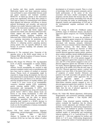 at baseline and three months postintervention.                  development or of extensive research. There is a lack
      Multivariate logistic and linear regression analyses            of knowledge, both in the general community and by
      were performed to assess relationships between youth            health professionals, of the nature of the risks
      and parent outcomes and treatment condition.                    associated with heavy alcohol consumption during
      RESULTS: At follow-up, parents in the intervention              pregnancy and the factors that increase this risk. This
      group were significantly more likely than controls to           paper reviews the literature surrounding FAS with the
      score high on indexes of communication with children            aim of providing the reader an understanding of the
      about targeted risk behaviors, self-efficacy to discuss         diagnostic features and epidemiology of FAS and of
      pubertal development and sexuality, and perceived               the developmental sequelae associated with this
      influence over youths' behaviors (odds ratios, 1.9-2.5).        syndrome.
      Youths in the intervention condition were more likely
      than controls to report high family support, and           O'Leary D, Jyringi D, Sedler M. Childhood conduct
      reported more family rules and fewer behavioral risks.         problems, stages of Alzheimer's disease, and physical
      Family support and rules partially mediate the                 aggression against caregivers. Int J Geriatr Psychiatry
      relationship between treatment condition and                   2005;                                       20(5):401-5.
      behavioral risks. CONCLUSION: Saving Sex for Later             Abstract: OBJECTIVE: To assess the prevalence of
      is a promising intervention for promoting youths'              physical aggression against caregivers by Alzheimer's
      sexual abstinence. The intervention may also be                patients. METHOD: One hundred and ninety-eight
      effective in enhancing positive parenting practices            individuals with dementia, primarily Alzheimer's
      among parents who are typically difficult to reach             disease (AD) were evaluated with the Cohen-Mansfield
      because of economic hardship, full schedules and               Agitation Inventory, the Mini Mental Status
      complicated lives.                                             Examination, two measures of Activities of Daily
                                                                     Living, portions of the Conflict Tactics Scale to
O'Dononvan O. The conjoined twins. Transcript of the                 measure physical aggression against partner, questions
    speeches given at the BAFS annual dinner on 28                   about conduct problems during childhood/adolescence
    February 2002. British Academy of Forensic Sciences.             of the patients, and chart records of delusion and
    Med Sci Law 2002; 42(4):280-4.                                   paranoia. RESULTS: 25% of the patients engaged in
                                                                     physical aggression against their caregivers in the past
O'Dorisio MS, Hauger M, O'Dorisio TM. Age-dependent                  year, and 33% of the patients engaged in some act of
    levels of plasma neuropeptides in normal children.               physical aggression against any individual in the past
    Regul         Pept         2002;         109(1-3):189-92.        two weeks. Physical aggression against a caregiver was
    Abstract: Several neuropeptides are secreted in high             more likely in the middle (34%) than the early stage of
    amounts in pediatric tumors such as neuroblastoma and            AD (4%). Physical aggression against a partner and
    have been used as markers of residual or recurrent               agitation were more likely if the patient had a history
    disease. Plasma levels of neuropeptides might be                 of symptoms of conduct disorder. Delusions and
    expected to change during development, but have not              paranoia were both associated with general physical
    been determined in normal children. We have obtained             aggression and general verbal aggression but not
    fresh plasma from cord blood of six full-term infants            physical     aggression      against     a     caretaker.
    and from peripheral blood in 41 healthy children, ages           CONCLUSIONS: 25% of Alzheimer's disease and
    1 month to 21 years. Levels of six neuropeptides,                Multi-Infarct dementia patients engaged in acts of
    vasoactive intestinal peptide (VIP), somatostatin,               physical aggression against their caregivers. The rate of
    gastrin releasing peptide (GRP), substance P,                    aggression seen in this clinical sample was much
    pancreastatin and neuropeptide Y (NPY) were                      higher than the rate of physical aggression in a
    measured by radioimmunoassay along with insulin-like             community sample of the elderly.
    growth factor-1 (IGF-1) whose plasma levels are
    known to vary during development. A child with               O'Leary SG, Vidair HB. Marital adjustment, child-rearing
    neuroblastoma was treated with the somatostatin                  disagreements, and overreactive parenting: predicting
    analogue, octreotide, and the effect on plasma                   child behavior problems. J Fam Psychol 2005;
    neuropeptides quantified. Octreotide doses of 2-3                19(2):208-16.
    microg/kg daily resulted in a 40-60% decrease in                 Abstract: Using structural equation modeling, the
    plasma levels of IGF-1, pancreastatin and GRP. These             authors evaluated the hypothesis that the relation
    results are the first publication of plasma neuropeptide         between marital adjustment and children's behavior
    levels in normal children.                                       problems is mediated by child-rearing disagreements,
                                                                     whose effects are mediated by parents' overreactive
O'Leary CM. Fetal alcohol syndrome: diagnosis,                       discipline. In a community sample, fully or partially
    epidemiology, and developmental outcomes. J Paediatr             mediated models of internalizing and externalizing
    Child        Health       2004;        40(1-2):2-7.              behavior problems of 3- to 7-year-old boys (N = 99)
    Abstract: In Australia the issue of fetal alcohol                and girls (N = 104) were supported for mothers and
    syndrome (FAS) has not been the subject of policy                fathers in 7 of 8 cases. Child-rearing disagreements
                                                                     always mediated the relation of marital adjustment and
747
 