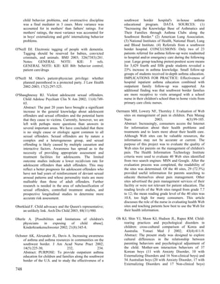 child behavior problems, and overreactive discipline            southwest border hospital's in-house asthma
      was a final mediator in 3 cases. More variance was              educational program. DATA SOURCES: (1)
      accounted for in mothers' than fathers' ratings. For            "Increasing the Knowledge Base of Asthmatics and
      mothers' ratings, the most variance was accounted for           Their Families through Asthma Clubs along the
      in boys' externalizing and girls' internalizing behavior        Southwest Border." (2) American Lung Association.
      problems.                                                       (3) National Institutes of Health, National Heart, Lung
                                                                      and Blood Institute. (4) Referrals from a southwest
O'Neill DJ. Electronic tagging of people with dementia.               border hospital. CONCLUSIONS: Only two of 23
    Tagging should be reserved for babies, convicted                  patients referred for asthma follow-up were readmitted
    criminals, and animals. BMJ 2003; 326(7383):281.                  to hospital and/or emergency care during the following
    Notes:     GENERAL       NOTE:     KIE:   5   refs.               year. Large group teaching pretest-posttest score means
    GENERAL NOTE: KIE: KIE Bib: behavior control;                     for 3,429 fourth and fifth grade students revealed a
    patient care/drugs                                                23% increase in asthma knowledge. Small follow-up
                                                                      groups of students received in-depth asthma education.
O'Neill M. Ohio's patient-physician privilege: whether                IMPLICATIONS FOR PRACTICE: Effectiveness of
    planned parenthood is a protected party. J Law Health             hospital inpatient asthma education combined with
    2002-2003; 17(2):297-325.                                         outpatient family follow-up was supported. An
                                                                      additional finding was that southwest border families
O'Shaughnessy RJ. Violent adolescent sexual offenders.                are more receptive to visits arranged with a school
    Child Adolesc Psychiatr Clin N Am 2002; 11(4):749-                nurse in their children's school than to home visits from
    65.                                                               primary care clinic nurses.
    Abstract: The past 20 years have brought a significant
    increase in the general knowledge about adolescent           Oermann MH, Lowery NF, Thornley J. Evaluation of Web
    offenders and sexual offenders and the potential harm            sites on management of pain in children. Pain Manag
    that they cause to victims. Currently, however, we are           Nurs                  2003;                  4(3):99-105.
    left with perhaps more questions than answers in                 Abstract: Increasingly, consumers access the Internet
    several important areas. We have concluded that there            for information about their health problems and
    is no single cause or etiologic agent common to all              treatments and to learn more about their health care.
    sexual offenders. Sexual offenders are by nature a               Although Web sites can be valuable resources, the
    complex and a heterogeneous group, and sexual                    information may not be accurate or current. The
    offending is likely caused by multiple causation and             purpose of this project was to evaluate the quality of
    interactive factors. Awareness has spread as to the              Web sites for parents on the management of children's
    necessity of providing appropriate assessment and                pain. The Health Information Technology Institute
    treatment facilities for adolescents. The limited                criteria were used to evaluate 40 Web sites identified
    outcome studies indicate a lower recidivism rate for             from two search engines: MSN and Google. After the
    adolescent offenders than adult offenders. This may              evaluation process was completed, the readability of
    reflect a better prognosis for adolescent offenders who          the sites was determined. Of the 40 sites, 29 (72.5%)
    have not had years of reinforcement of deviant sexual            provided useful information for parents searching to
    arousal patterns and whose personality traits are more           educate themselves about pain management. Other
    malleable than those of adult offenders. Further                 sites advertised the pain management services of their
    research is needed in the area of subclassification of           facility or were not relevant for patient education. The
    sexual offenders, controlled treatment studies, and              reading levels of the Web sites ranged from grade 7.7
    prospective longitudinal studies to determine more               to 12; the mean reading grade level of the 40 sites was
    accurate risk assessment.                                        10.8, too high for many consumers. This article
                                                                     discusses the role of the nurse in evaluating health Web
Oberklaid F. Child advocacy and the Queen's representative;          sites and teaching patients how best to use the Web for
    an unlikely link. Arch Dis Child 2003; 88(11):980.               their health information.

Oberle A. [Possibilities and limitations of children's           Oh KJ, Shin YJ, Moon KJ, Hudson JL, Rapee RM. Child-
     physicians   in   exposing    of    child abuse].               rearing practices and psychological disorders in
     Kinderkrankenschwester 2002; 21(8):345-8.                       children: cross-cultural comparison of Korea and
                                                                     Australia. Yonsei Med J 2002; 43(4):411-9.
Ochsner AK, Alexander JL, Davis A. Increasing awareness              Abstract: The present study was designed to explore
    of asthma and asthma resources in communities on the             cultural differences in the relationship between
    southwest border. J Am Acad Nurse Pract 2002;                    parenting behaviors and psychological adjustment of
    14(5):225-30,                 232,                 234.          the child. Mother-son interaction behaviors of 37
    Abstract: PURPOSE: To provide outpatient asthma                  Korean boys (11 with Anxiety Disorder, 10 with
    education for children and families along the southwest          Externalizing Disorders and 16 Non-clinical boys) and
    border of the U.S. and to study the effectiveness of a           54 Australian boys (20 with Anxiety Disorder, 17 with
                                                                     Externalizing Disorders and 17 Non-clinical boys)
748
 