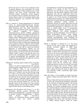 between the ages of 7 and 15 were compared in terms            psychopathology) and adolescent psychopathology was
      of parental negativity and involvement. The results            examined in a sample of 665 13-17 year-old
      indicated that Korean mothers displayed more overall           adolescents and their parents. Results indicated that
      negativity and lower overall involvement than                  adolescents who had parents diagnosed with alcohol
      Australian mothers. Furthermore, anxiety diagnosis             dependence only did not significantly differ from
      was associated with low maternal involvement in the            adolescents who had parents with no psychopathology
      Korean subjects, while in the Australian subjects, high        in regard to any of the measures of psychological
      maternal involvement was associated with clinical              symptomatology (substance use, conduct disorder, and
      status in the child.                                           depression) or clinical diagnoses (alcohol dependence,
                                                                     marijuana dependence, conduct disorder, or
Ohan JL, Johnston C. Gender appropriateness of symptom               depression) assessed. In contrast, adolescents who had
    criteria for attention-deficit/hyperactivity disorder,           parents diagnosed with alcohol dependence and either
    oppositional-defiant disorder, and conduct disorder.             comorbid drug dependence or depression were more
    Child Psychiatry Hum Dev 2005; 35(4):359-81.                     likely to exhibit higher levels of psychological
    Abstract: We examined the gender appropriateness of              symptomatology. In addition, adolescents who had
    the      DSM-IV        symptoms        of     attention-         parents diagnosed with alcohol dependence,
    deficit/hyperactivity disorder (ADHD), oppositional              depression, and drug dependence were most likely to
    defiant disorder (ODD), and conduct disorder (CD). In            exhibit psychological problems. These findings
    Study 1, 100 mothers (35 of children with and 65 of              underscore the importance of considering parental
    children without ADHD) rated how gender-typical and              comorbid psychopathology when examining the
    problematic they saw DSM-IV symptoms of ADHD,                    relationship between parental alcoholism and offspring
    ODD, and CD; feminine descriptions of ADHD, ODD,                 adjustment.
    and CD behaviors that we created; and relationally and
    overtly aggressive behaviors. Mothers rated the DSM-        Ohnishi T, Moriguchi Y, Matsuda H et al. The neural
    IV symptoms and overt aggression as boy-descriptive,            network for the mirror system and mentalizing in
    and the feminine items that we created and relational           normally developed children: an fMRI study.
    aggression as girl-descriptive. Mothers saw the                 Neuroreport              2004;            15(9):1483-7.
    feminine items as less problematic than the masculine           Abstract: We performed fMRI measurements in normal
    items. In Study 2, for 80 girls (40 with and 40 without         children to clarify which cortical areas are commonly
    ADHD), mothers' ratings on the feminine items were              involved in the mirror system (MS) and mentalizing,
    related to the corresponding DSM-IV symptoms, and               which areas are specific for mentalizing, and whether
    to general psychopathology and impairment. Most                 children have the same neural networks for MS and
    correlations were significant and support the construct         mentalizing as adults. Normal children had the same
    validity of the feminine items.                                 neural networks for the MS and mentalizing as adults.
                                                                    Common activations were found in the superior
Ohanaka EC. Discharge against medical advice. Trop Doct             temporal sulcus and the fusiform gyri, whereas
    2002;                                    32(3):149-51.          mentalizing specific activation was found in the medial
    Abstract: An audit of surgical patients who requested           prefrontal, temporal pole and the inferior parietal
    discharge against medical advice over a 5 year period           cortices. We suggest that mentalizing might evolve
    (July 1996-July 2001) at the University of                      from a capacity to detect the motion of agents and to
    BeninTeaching Hospital showed that 78 patients (66              infer intentions. Further, mentalizing might require
    males and 12 females) were involved.The age range               self-perspectives.
    was 3 days to 85 years (mean 37.86 years).The 21-40
    age group was the most involved.Trauma in general           Ojeda SR, Heger S. New thoughts on female precocious
    accounted for the most common clinical condition that           puberty. J Pediatr Endocrinol Metab 2001; 14(3):245-
    caused a patient to discharge against medical advice            56.
    (64 or 82%), while fracture involving the long bones            Abstract: Much effort has been devoted in recent years
    was the most common condition (37 or 47.4%). The                to unravel the neuroendocrine mechanisms responsible
    plausible reasons for this practice have been outlined          for the initiation of mammalian puberty. The concept
    including measures that may help to reduce discharge            that has emerged is that puberty results from the
    against medical advice in a developing country.                 unfolding of a centrally originated process involving
                                                                    the concerted influence of neuronal systems that utilize
Ohannessian CM, Hesselbrock VM, Kramer J et al. The                 excitatory and inhibitory amino acids as transmitters
    relationship between parental alcoholism and                    and astroglial networks that produce growth factors
    adolescent psychopathology: a systematic examination            able to affect LHRH secretion. We discuss the idea that
    of parental comorbid psychopathology. J Abnorm                  an isolated alteration of each of these components may
    Child       Psychol        2004;        32(5):519-33.           result in the precocious activation of pulsatile LHRH
    Abstract: The relationship between parental alcohol             release, and thus lead to idiopathic sexual precocity.
    dependence     (with    and     without     comorbid            According to this notion, such a premature activation
                                                                    of LHRH neuronal function would be neither
749
 