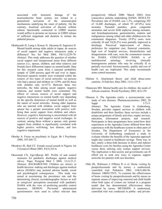 associated with structural damage of the                      prospectively (March 2000- March 2002) from
      neuroendocrine brain system, nor related to a                 consecutive patients undertaking DAMA. RESULTS:
      generalized    activation  of    the    neuronal-glial        Prevalence rate of DAMA was 1.2%, comprising 202
      mechanisms underlying the onset of puberty. On the            of 16,440 discharges, of which 95 (47.0%) were
      contrary, localized activation of discrete cellular           neonates. Neonatal jaundice, gross congenital
      subsets functionally connected to LHRH neurons                anomalies and severe birth asphyxia among neonates,
      would suffice to promote an increase in LHRH release          and bronchopneumonia, gastroenteritis, malaria and
      of sufficient magnitude and duration to initiate the          malignancies among infant and older children,were the
      pubertal process.                                             commonest diagnoses. Twenty (9.9%) cases were
                                                                    critically ill and 53(26.2%) were partially improved at
Okabayashi H, Liang J, Krause N, Akiyama H, Sugisawa H.             discharge. Perceived improvement of illness,
    Mental health among older adults in Japan: do sources           preference for outpatient care, financial constraints,
    of social support and negative interaction make a               high cost of hospital services, dissatisfaction and
    difference? Soc Sci Med 2004; 59(11):2259-70.                   disagreements with care, were the commonest reasons
    Abstract: This study addresses the question of whether          for DAMA. CONCLUSION: DAMA is of
    social support and interpersonal strain from different          multifactorial      aetiology,  involving     clinically
    sources (i.e., spouse, children, and other relatives and        heterogeneous patients who may be critically ill or
    friends) have differential impact on mental health. Data        partially recovered. Socioeconomic, quality and cost of
    for this research came from a national probability              health care are implicated. This study recommends
    sample of 2200 persons aged 60 and over in Japan.               some control measures.
    Structural equation models were evaluated within the
    context of two types of social networks: (a) persons       Olafson E. Attachment theory and child abuse:some
    who had a spouse and children (n=1299), and (b) those           cautions. J Child Sex Abus 2002; 11(1):125-9.
    with children only (n=677). Between these two
    networks, the links among social support, negative         Olatawura MO. Mental health care for children: the needs of
    relations, and mental health were contrasted. The               African countries. World Psychiatry 2005; 4(3):159.
    effects of various sources of social support and
    negative interactions on mental health vary depending      Olauson A. The Agrenska centre: a socioeconomic case
    on the specific dimension of mental health as well as           study of rare diseases. Pharmacoeconomics 2002; 20
    the nature of social networks. Among older Japanese             Suppl                                             3:73-5.
    who are married with children, social support from              Abstract: The Agrenska Centre in Gothenburg,
    spouse has a greater association with positive well-            Sweden, provides support services to children with
    being than social support from children and others.             disabilities and their families; these services include a
    However, cognitive functioning is uncorrelated with all         unique programme of family activities, respite services,
    sources of positive and negative social exchanges. In           education, information projects, and research.
    contrast, among those without a spouse, only greater            Participants in their programmes have noted how their
    support from children is significantly correlated with          experiences at the Agrenska Centre differed from their
    higher positive well-being, less distress, and less             experiences with the healthcare system in other parts of
    cognitive impairment.                                           Sweden. The Department of Economics at the
                                                                    University of Gothenburg conducted a study to
Okasha A. Focus on psychiatry in Egypt. Br J Psychiatry             evaluate whether the benefits of the Agrenska approach
    2004; 185:266-72.                                               might also extend to healthcare savings. There was, in
                                                                    fact, nearly a three-fold decrease in direct and indirect
Okonkwo JE, Ibeh CC. Female sexual assault in Nigeria. Int          healthcare costs for families using the Agrenska Centre
    J Gynaecol Obstet 2003; 83(3):325-6.                            versus those utilising only routine support services.
                                                                    The implication is that society and governments can ill
Okoromah CN, Egri-Qkwaji MT. Profile of and control                 afford not to seek new ways to organise support
    measures for paediatric discharges against medical              networks for patients with rare disorders.
    advice. Niger Postgrad Med J 2004; 11(1):21-5.
    Abstract: BACKGROUND: Children are minors in               Olds DL, Robinson J, O'Brien R et al. Home visiting by
    health decision- making and discharges against medical          paraprofessionals and by nurses: a randomized,
    advice (DAMA) may portend adverse health, social                controlled trial. Pediatrics 2002; 110(3):486-96.
    and psychological consequences . This study was                 Abstract: OBJECTIVE: To examine the effectiveness
    aimed at ascertaining the prevalence rate and the               of home visiting by paraprofessionals and by nurses as
    determining clinical, sociodemographic factors as well          separate means of improving maternal and child health
    as caregivers' perceptions associated with paediatric           when both types of visitors are trained in a program
    DAMA with the view of proferring possible control               model that has demonstrated effectiveness when
    measures.     DESIGN:       Pre-tested   administered           delivered by nurses. METHODS: A randomized,
    questionnaires were used to collect relevant data               controlled trial was conducted in public- and private-

750
 