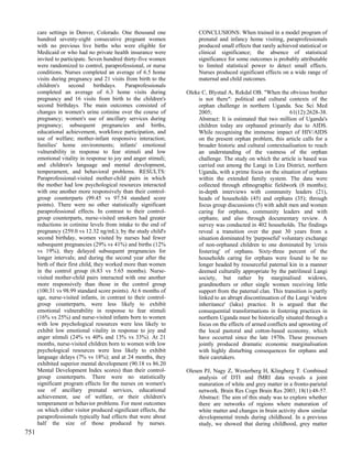 care settings in Denver, Colorado. One thousand one              CONCLUSIONS: When trained in a model program of
      hundred seventy-eight consecutive pregnant women                 prenatal and infancy home visiting, paraprofessionals
      with no previous live births who were eligible for               produced small effects that rarely achieved statistical or
      Medicaid or who had no private health insurance were             clinical significance; the absence of statistical
      invited to participate. Seven hundred thirty-five women          significance for some outcomes is probably attributable
      were randomized to control, paraprofessional, or nurse           to limited statistical power to detect small effects.
      conditions. Nurses completed an average of 6.5 home              Nurses produced significant effects on a wide range of
      visits during pregnancy and 21 visits from birth to the          maternal and child outcomes.
      children's     second       birthdays.  Paraprofessionals
      completed an average of 6.3 home visits during              Oleke C, Blystad A, Rekdal OB. "When the obvious brother
      pregnancy and 16 visits from birth to the children's            is not there": political and cultural contexts of the
      second birthdays. The main outcomes consisted of                orphan challenge in northern Uganda. Soc Sci Med
      changes in women's urine cotinine over the course of            2005;                                   61(12):2628-38.
      pregnancy; women's use of ancillary services during             Abstract: It is estimated that two million of Uganda's
      pregnancy; subsequent pregnancies and births,                   children today are orphaned primarily due to AIDS.
      educational achievement, workforce participation, and           While recognising the immense impact of HIV/AIDS
      use of welfare; mother-infant responsive interaction;           on the present orphan problem, this article calls for a
      families' home environments; infants' emotional                 broader historic and cultural contextualisation to reach
      vulnerability in response to fear stimuli and low               an understanding of the vastness of the orphan
      emotional vitality in response to joy and anger stimuli;        challenge. The study on which the article is based was
      and children's language and mental development,                 carried out among the Langi in Lira District, northern
      temperament, and behavioral problems. RESULTS:                  Uganda, with a prime focus on the situation of orphans
      Paraprofessional-visited mother-child pairs in which            within the extended family system. The data were
      the mother had low psychological resources interacted           collected through ethnographic fieldwork (8 months);
      with one another more responsively than their control-          in-depth interviews with community leaders (21),
      group counterparts (99.45 vs 97.54 standard score               heads of households (45) and orphans (35); through
      points). There were no other statistically significant          focus group discussions (5) with adult men and women
      paraprofessional effects. In contrast to their control-         caring for orphans, community leaders and with
      group counterparts, nurse-visited smokers had greater           orphans; and also through documentary review. A
      reductions in cotinine levels from intake to the end of         survey was conducted in 402 households. The findings
      pregnancy (259.0 vs 12.32 ng/mL); by the study child's          reveal a transition over the past 30 years from a
      second birthday, women visited by nurses had fewer              situation dominated by 'purposeful' voluntary exchange
      subsequent pregnancies (29% vs 41%) and births (12%             of non-orphaned children to one dominated by 'crisis
      vs 19%); they delayed subsequent pregnancies for                fostering' of orphans. Sixty-three percent of the
      longer intervals; and during the second year after the          households caring for orphans were found to be no
      birth of their first child, they worked more than women         longer headed by resourceful paternal kin in a manner
      in the control group (6.83 vs 5.65 months). Nurse-              deemed culturally appropriate by the patrilineal Langi
      visited mother-child pairs interacted with one another          society, but rather by marginalised widows,
      more responsively than those in the control group               grandmothers or other single women receiving little
      (100.31 vs 98.99 standard score points). At 6 months of         support from the paternal clan. This transition is partly
      age, nurse-visited infants, in contrast to their control-       linked to an abrupt discontinuation of the Langi 'widow
      group counterparts, were less likely to exhibit                 inheritance' (laku) practice. It is argued that the
      emotional vulnerability in response to fear stimuli             consequential transformations in fostering practices in
      (16% vs 25%) and nurse-visited infants born to women            northern Uganda must be historically situated through a
      with low psychological resources were less likely to            focus on the effects of armed conflicts and uprooting of
      exhibit low emotional vitality in response to joy and           the local pastoral and cotton-based economy, which
      anger stimuli (24% vs 40% and 13% vs 33%). At 21                have occurred since the late 1970s. These processes
      months, nurse-visited children born to women with low           jointly produced dramatic economic marginalisation
      psychological resources were less likely to exhibit             with highly disturbing consequences for orphans and
      language delays (7% vs 18%); and at 24 months, they             their caretakers.
      exhibited superior mental development (90.18 vs 86.20
      Mental Development Index scores) than their control-        Olesen PJ, Nagy Z, Westerberg H, Klingberg T. Combined
      group counterparts. There were no statistically                  analysis of DTI and fMRI data reveals a joint
      significant program effects for the nurses on women's            maturation of white and grey matter in a fronto-parietal
      use of ancillary prenatal services, educational                  network. Brain Res Cogn Brain Res 2003; 18(1):48-57.
      achievement, use of welfare, or their children's                 Abstract: The aim of this study was to explore whether
      temperament or behavior problems. For most outcomes              there are networks of regions where maturation of
      on which either visitor produced significant effects, the        white matter and changes in brain activity show similar
      paraprofessionals typically had effects that were about          developmental trends during childhood. In a previous
      half the size of those produced by nurses.                       study, we showed that during childhood, grey matter
751
 