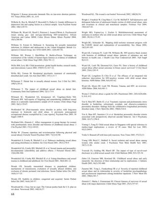 Wilgoren J. Kansas prosecutor demands files on late-term abortion patients.       Woodward KL. The wound is not healed. Newsweek 2002; 140(26):54.
NY Times (Print) 2005; A1, A19.
                                                                                  Wright J, Friedrich W, Cinq-Mars C, Cyr M, McDuff P. Self-destructive and
Wilhelm K, Roy K, Mitchell P, Brownhill S, Parker G. Gender differences in        delinquent behaviors of adolescent female victims of child sexual abuse: rates
depression risk and coping factors in a clinical sample. Acta Psychiatr Scand     and covariates in clinical and nonclinical samples. Violence Vict 2004;
2002; 106(1):45-53.                                                               19(6):627-43.

Williams JK, Wyatt GE, Resell J, Peterson J, Asuan-O'Brien A. Psychosocial        Wright MO, Fopma-Loy J, Fischer S. Multidimensional assessment of
issues among gay- and non-gay-identifying HIV-seropositive African                resilience in mothers who are child sexual abuse survivors. Child Abuse Negl
American and Latino MSM. Cultur Divers Ethnic Minor Psychol 2004;                 2005; 29(10):1173-93.
10(3):268-86.
                                                                                  Wright RC, Schneider SL. Mapping child molester treatment progress with
Williams O, Forster G, Robinson A. Screening for sexually transmitted             the FoSOD: denial and explanations of accountability. Sex Abuse 2004;
infections in children and adolescents in the United Kingdom: British Co-         16(2):85-105.
operative Clinical Group. Int J STD AIDS 2001; 12(8):487-92.
                                                                                  Wyatt GE, Carmona JV, Loeb TB, Williams JK. HIV-positive black women
Williams SD, Wiener J, MacMillan H. Build-a-Person Technique: an                  with histories of childhood sexual abuse: patterns of substance use and
examination of the validity of human-figure features as evidence of childhood     barriers to health care. J Health Care Poor Underserved 2005; 16(4 Suppl
sexual abuse. Child Abuse Negl 2005; 29(6):701-13.                                B):9-23.

Willis BM, Levy BS. Child prostitution: global health burden, research needs,     Wyatt GE, Loeb TB, Desmond KA, Ganz PA. Does a history of childhood
and interventions. Lancet 2002; 359(9315):1417-22.                                sexual abuse affect sexual outcomes in breast cancer survivors? J Clin Oncol
                                                                                  2005; 23(6):1261-9.
Willis RG, Vernon M. Residential psychiatric treatment of emotionally
disturbed deaf youth. Am Ann Deaf 2002; 147(1):31-7.                              Wyatt GE, Longshore D, Chin D et al. The efficacy of an integrated risk
                                                                                  reduction intervention for HIV-positive women with child sexual abuse
Willumsen T. Dental fear in sexually abused women. Eur J Oral Sci 2001;           histories. AIDS Behav 2004; 8(4):453-62.
109(5):291-6.
                                                                                  Wyatt GE, Myers HF, Loeb TB. Women, Trauma, and HIV: an overview.
Willumsen T. The impact of childhood sexual abuse on dental fear.                 AIDS Behav 2004; 8(4):401-3.
Community Dent Oral Epidemiol 2004; 32(1):73-9.
                                                                                  Wynne J. Child sex abuse--a guide for GPs. Practitioner 2001; 245(1624):606-
Wilsnack SC, Wonderlich SA, Kristjanson AF, Vogeltanz-Holm ND,                    8, 610, 612.
Wilsnack RW. Self-reports of forgetting and remembering childhood sexual
abuse in a nationally representative sample of US women. Child Abuse Negl         Yen S, Shea MT, Battle CL et al. Traumatic exposure and posttraumatic stress
2002; 26(2):139-47.                                                               disorder in borderline, schizotypal, avoidant, and obsessive-compulsive
                                                                                  personality disorders: findings from the collaborative longitudinal personality
Wolfersdorf M. [Post-traumatic stress disorder in police with long-term           disorders study. J Nerv Ment Dis 2002; 190(8):510-8.
exposure to homicide and child abuse. A previously unrecognized
occupational disease exemplified by 2 case reports]. Psychiatr Prax 2003; 30      Yen S, Shea MT, Sanislow CA et al. Borderline personality disorder criteria
Suppl 2:S88-9.                                                                    associated with prospectively observed suicidal behavior. Am J Psychiatry
                                                                                  2004; 161(7):1296-8.
Wolfsdorf BA, Zlotnick C. Affect management in group therapy for women
with posttraumatic stress disorder and histories of childhood sexual abuse. J     Yiming C, Fung D. Child sexual abuse in Singapore with special reference to
Clin Psychol 2001; 57(2):169-81.                                                  medico-legal implications: a review of 38 cases. Med Sci Law 2003;
                                                                                  43(3):260-6.
Woller W. [Trauma repetition and revictimization following physical and
sexual abuse]. Fortschr Neurol Psychiatr 2005; 73(2):83-90.                       Yorke S. Brassed off with knee-jerk reactions. Nurs Times 2001; 97(32):21.

Wonderlich S, Crosby R, Mitchell J et al. Pathways mediating sexual abuse         Young AM, Boyd C, Hubbell A. Social isolation and sexual abuse among
and eating disturbance in children. Int J Eat Disord 2001; 29(3):270-9.           women who smoke crack. J Psychosoc Nurs Ment Health Serv 2001;
                                                                                  39(7):12-20.
Wonderlich SA, Crosby RD, Mitchell JE et al. Sexual trauma and personality:
developmental vulnerability and additive effects. J Personal Disord 2001;         Yozwiak JA, Golding JM, Marsil DF. The impact of type of out-of-court
15(6):496-504.                                                                    disclosure in a child sexual assault trial. Child Maltreat 2004; 9(3):325-34.

Wonderlich SA, Crosby RD, Mitchell JE et al. Eating disturbance and sexual        Zabin LS, Emerson MR, Rowland DL. Childhood sexual abuse and early
trauma in childhood and adulthood. Int J Eat Disord 2001; 30(4):401-12.           menarche: the direction of their relationship and its implications. J Adolesc
                                                                                  Health 2005; 36(5):393-400.
Woods CR. Sexually transmitted diseases in prepubertal children:
mechanisms of transmission, evaluation of sexually abused children, and           Zanarini MC, Yong L, Frankenburg FR et al. Severity of reported childhood
exclusion of chronic perinatal viral infections. Semin Pediatr Infect Dis 2005;   sexual abuse and its relationship to severity of borderline psychopathology
16(4):317-25.                                                                     and psychosocial impairment among borderline inpatients. J Nerv Ment Dis
                                                                                  2002; 190(6):381-7.
Woods CR. Syphilis in children: congenital and acquired. Semin Pediatr
Infect Dis 2005; 16(4):245-57.                                                    Zlotnick C, Mattia J, Zimmerman M. Clinical features of survivors of sexual
                                                                                  abuse with major depression. Child Abuse Negl 2001; 25(3):357-67.
Woodward KL. Close, but no cigar. The Vatican pushes back the U.S. plan on
sex abuse. Newsweek 2002; 140(18):57.

68
 