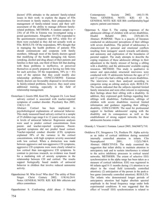 doctors' (FD) attitudes to the patients' family-related            Contemporary         Society   2002;    (44):31-50.
      issues in their work: to explore the degree of FDs                 Notes:     GENERAL         NOTE:   KIE:   63    fn.
      involvement in family matters, their preparedness for              GENERAL NOTE: KIE: KIE Bib: confidentiality/legal
      management of family-related issues and their self-                aspects; patient care/minors
      assessment of the ability to manage different family-
      related problems. METHODS: A random sample (n =               Opperman S, Alant E. The coping responses of the
      236) of all FDs in Estonia was investigated using a               adolescent siblings of children with severe disabilities.
      postal questionnaire. Altogether 151 FDs responded to             Disabil        Rehabil       2003;        25(9):441-54.
      the questionnaire (response rate 64%), while five of              Abstract: PURPOSE: There is a paucity of literature
      them were excluded as they did not actually work as               conducted on adolescents' perceptions of their siblings
      FDs. RESULTS: Of the respondents, 90% thought that                with severe disabilities. The period of adolescence is
      in managing the health problems of patients FDs                   characterized by personal and emotional conflicts
      should communicate and cooperate with family                      resulting from teenagers' search towards self-identity
      members. Although most of the family doctors agreed               and autonomy and exploration of the boundaries of
      that modifying of the health damaging risk factors                parental support. The study attempts to describe the
      (smoking, alcohol and drug abuse) of their patients and           coping responses of these adolescent siblings in their
      families is their task, one third of them felt that dealing       adjustment to the family stressor of having a sibling
      with these problems is ineffective, or perceived                  with a disability; and the adolescents' available coping
      themselves as poorly prepared or having too little time           resources. METHOD: This study is qualitative in
      for such activities. Of the respondents, 58% (n = 83)             nature and open-ended, structured interviews were
      were of the opinion that they could modify also                   conducted with 19 adolescents between the ages of 12
      relationship problems. CONCLUSIONS: Estonian                      and 15 years who had a sibling with severe disabilities.
      family doctors are favourably disposed to involvement             The interviews were then analysed according to
      in family-related problems, however, they need some               categories using an editing analysis style. RESULTS:
      additional training, especially in the field of                   The results indicated that the subjects reported limited
      relationship management.                                          family interaction and were often reticent in expressing
                                                                        their feelings about their sibling with a disability. In
Oosterlaan J, Geurts HM, Knol DL, Sergeant JA. Low basal                addition, they expressed guilt feelings regarding their
     salivary cortisol is associated with teacher-reported              siblings with disabilities. Furthermore, siblings of
     symptoms of conduct disorder. Psychiatry Res 2005;                 children with severe disabilities received limited
     134(1):1-10.                                                       information and guidance regarding their sibling's
     Abstract: Cortisol has been implicated in                          disability. CONCLUSION: The need for professional
     psychobiological explanations of antisocial behavior.              support to facilitate adolescents' coping with the
     This study measured basal salivary cortisol in a sample            disability and its consequences as well as the
     of 25 children (age range 6 to 12 years) selected to vary          establishment of strong support networks for these
     in levels of antisocial behavior. Regression analyses              adolescents became evident.
     were used to predict cortisol concentrations from
     parent- and teacher-reported symptoms. Parent-                 Oransky I. Vincent J. Fontana. Lancet 2005; 366(9487):710.
     reported symptoms did not predict basal cortisol.
     Teacher-reported conduct disorder (CD) symptoms                Orekhova EV, Stroganova TA, Posikera IN. Alpha activity
     explained 38% of the variance in the cortisol                      as an index of cortical inhibition during sustained
     concentrations, with high symptom severity associated              internally controlled attention in infants. Clin
     with low cortisol. When a distinction was made                     Neurophysiol               2001;           112(5):740-9.
     between aggressive and non-aggressive CD symptoms,                 Abstract: OBJECTIVES: The study examined the
     aggressive CD symptoms were more clearly related to                suggestion that infant ability to maintain attention in
     low cortisol than non-aggressive CD symptoms. In                   anticipatory task and to sustain interference is related
     contrast to previous research, no evidence was found               to the active inhibitory processes in cortical neural
     for a mediating role of anxiety symptoms in the                    networks. METHODS: The extent of selective EEG
     relationship between CD and cortisol. The results                  synchronization in the alpha range has been taken as a
     support biologically based models of antisocial                    measure of cortical inhibition. EEG was registered in
     behavior in children that involve reduced autonomic                60 infants aged 8-11 months during: (1) attention to an
     activity.                                                          object in the visual field (externally controlled
                                                                        attention); (2) anticipation of the person in the peek-a-
Oppenheimer M. Who lives? Who dies? The utility of Peter                boo game (internally controlled attention). RESULTS:
    Singer. Christ Century 2002; 119(14):24-9.                          The infants who demonstrated longer periods of
    Notes: GENERAL NOTE: KIE: KIE Bib: ethicists and                    anticipatory attention had higher absolute spectral
    ethics committees                                                   amplitude in the broad frequency range under both
                                                                        experimental conditions. It was suggested that the
Oppenheimer S. Confronting child abuse. J Halacha                       effect of 'overall' EEG synchronization is related to

754
 